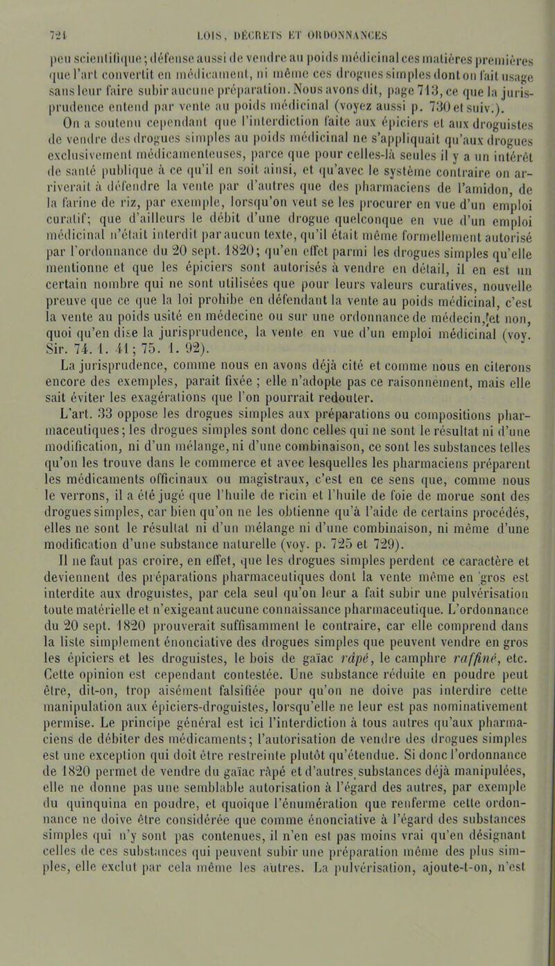 lil LOIS, DÉORKTS KT OIIDO.NNANOKS poil scioiililiqiio; (téfoiiso aussi do vciulroaii poids iiiôdiciiialcos inaliôres preiiiiôres quo raid coiiverüt ou môdioameiil, ni iiiêiiic ces dro}>iiessimplesdontoii lait iisaffc sans leur faire subir aucmio préparation. Nous avons dit, page 713, ce que la juris- prudence entend par vente au poids médicinal (voyez aussi p. 730etsuiv.). On a soutenu cependant que l’interdiction faite aux épiciei’s et aux droguistes de veiulro dos drogues simples an jioids médicinal ne s’appliquait qu’aux drogues exclusivement médicamenteuses, parce (pie pour celles-là seules il y a un intérêt de santé |ml)lique à ce qu’il en soit ainsi, et ipi’avec le système contraire on ar- riverait à défendre la vente par d’autres que des pliarmaciens de l’amidon, de la farine de riz, par exemple, lorsqu’on veut se les procurer en vue d’un emploi curatif; que d’ailleurs le débit d’une drogue quelconque en vue d’un emploi médicinal n’était interdit par aucun texte, qu’il était même formellement autorisé par rordonnance du !20 sept. 1820; qu’en elfct parmi les drogues simples qu’elle mentionne et que les épiciers sont autorisés à vendre en détail, il en est un certain nombre qui ne sont utilisées que pour leurs valeurs curatives, nouvelle preuve ([ue ce ipie la loi prohibe en défendant la vente au poids médicinal, c’est la vente au poids usité en médecine on sur une ordonnance de médecin,fet non, quoi qu’en dise la jurisprudence, la vente en vue d’un emploi médicinal (voy. Sir. 74. 1. 41; 75. 1. 92). La jurisprudence, comme nous en avons déjà cité et comme nous en citerons encore des exemples, parait fixée ; elle n’adopte pas ce raisonnement, mais elle sait éviter les exagérations que l’on pourrait redouter. L’art. .33 oppose les drogues simples aux préparations ou compositions pbar- maceutiques; les drogues simples sont donc celles qui ne sont le résultat ni d’une modification, ni d’un mélange, ni d’une combinaison, ce sont les substances telles qu’on les trouve dans le commerce et avec lesquelles les pharmaciens préparent les médicaments officinaux ou magistraux, c’est en ce sens que, comme nous le verrons, il a été jugé que l’huile de ricin et riuiile de foie de morue sont des drogues simples, car bien qu’on ne les obtienne qu’à l’aide de certains procédés, elles ne sont le résultat ni d’un mélange ni d’une combinaison, ni même d’une modification d’une substance naturelle (voy. p. 725 et 729). Il ne faut pas croire, en elfet, que les drogues simples perdent ce caractère et deviennent des préparations pharmaceutiques dont la vente même en 'gros est interdite aux droguistes, par cela seul qu’on leur a fait subir une pulvérisation toute matérielle et n’exigeant aucune connaissance pharmaceutique. L’ordonnance du 20 sept. 1820 prouverait suffisamment le contraire, car elle comprend dans la liste simplement énonciative des drogues simples que peuvent vendre en gros les épiciers et les droguistes, le bois de gaïae râpé, le camphre raffiné, etc. Cette opinion est cependant contestée. Une substance réduite en poudre peut être, dit-on, trop aisément falsifiée pour qu’on ne doive pas interdire cette manipulation aux épiciers-droguistes, lorsqu’elle ne leur est pas nominativement permise. Le principe général est ici l’interdiction à tous autres qu’aux pharma- ciens de débiter des médicaments; l’autorisation de vendre des drogues simples est une exception qui doit être restreinte plutôt qu’étendue. Si donc l’ordonnance de 1820 permet de vendre du gaïae râpé et d’autres, substances déjà manipulées, elle ne donne pas une semblable autorisation à l’égard des autres, par exemple du quinquina en poudre, et quoique l’énumération que renferme cette ordon- nance ne doive être considérée que comme énonciative à l’égard des substances simples qui n’y sont pas contenues, il n’en est pas moins vrai qu’en désignant celles de ces substances qui peuvent subir une préparation même des plus sim- ples, elle exclut par cela même les autres. La pulvérisation, ajoute-t-on, n'est