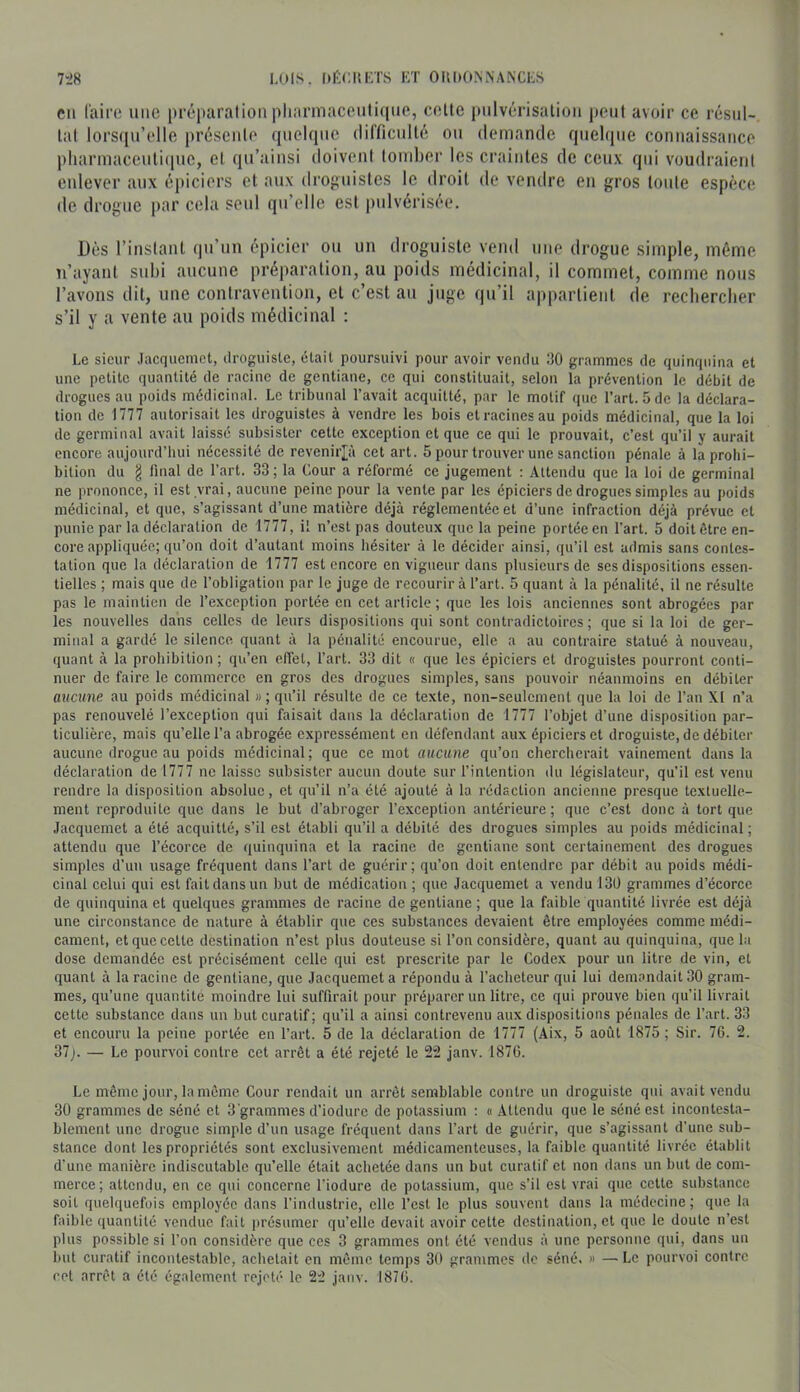 en laifo une préparation pharmacenli(|ue, celte pulvérisation peut avoir ce résul- tat lors(|n’elle présente quelque dilTicnllé on demande quelque connaissance pliarinaccnti(pie, et qu’ainsi doivent tomber les craintes de ceux qui voudraient enlever aux épiciers et aux droj>nistcs le droit de vendre en gros toide espèce de drogue par cela seul qu’elle est pulvérisée. Dès l’instant qu’un épicier ou un droguiste vend une drogue simple, même n’ayant subi aucune préparation, au poids médicinal, il commet, comme nous l’avons dit, une contravention, et c’est an juge qu’il appartient de recbercber s’il y a vente au poids médicinal : Le sieur Jacquemet, ilroguiste, était poursuivi pour avoir vendu i)0 grammes de quinquina et une petite quantité de racine de gentiane, ce qui constituait, selon la prévention le débit de drogues au poids médicinal. Le tribunal l’avait acquitté, par le motif que l’art. 5 de la déclara- tion de 1777 autorisait les droguistes à vendre les bois et racines au poids médicinal, que la loi de germinal avait laissé subsister cette exception et que ce qui le prouvait, c’est qu’il y aurait encore aujourd’hui nécessité de revenirjjà cet art. 5 pour trouver une sanction pénale à la prohi- bition du g final de l’art. 33 ; la Cour a réformé ce Jugement : Attendu que la loi de germinal ne prononce, il est ,vrai, aucune peine pour la vente par les épiciers de drogues simples au poids médicinal, et que, s’agissant d’une matière déjà réglementée et d’une infraction déjà prévue et punie par la déclaration de 1777, il n’est pas douteux que la peine portée en l’art. 5 doit être en- core appliquée; qu’on doit d’autant moins hésiter à le décider ainsi, qu’il est admis sans contes- tation que la déclaration de 1777 est encore en vigueur dans plusieurs de ses dispositions essen- tielles ; mais que de l’obligation par le juge de recourir à l’art. 5 quant à la pénalité, il ne résulte pas le maintien de l’exception portée en cet article ; que les lois anciennes sont abrogées par les nouvelles dans celles de leurs dispositions qui sont contradictoires ; que si la loi de ger- minal a gardé le silence quant à la pénalité encourue, elle a au contraire statué à nouveau, quant à la prohibition; qu’en effet, l’art. 33 dit « que les épiciers et droguistes pourront conti- nuer de faire le commerce en gros des drogues simples, sans pouvoir néanmoins en débiter aucune au poids médicinal « ; qu’il résulte de ce texte, non-seulement que la loi de l’an XI n’a pas renouvelé l’exception qui faisait dans la déclaration de 1777 l’objet d’une disposition par- ticulière, mais qu’elle l’a abrogée expressément en défendant aux épiciers et droguiste, de débiter aucune drogue au poids médicinal; que ce mot aucune qu’on chercherait vainement dans la déclaration de 1777 ne laisse subsister aucun doute sur l’intention tlu législateur, qu’il est venu rendre la disposition absolue, et qu’il n’a été ajouté à la rédaction ancienne presque textuelle- ment reproduite que dans le but d’abroger l’exception antérieure; que c’est donc à tort que Jacquemet a été acquitté, s’il est établi qu’il a débité des drogues simples au poids médicinal; attendu que l’écorce de quinquina et la racine de gentiane sont certainement des drogues simples d’uu usage fréquent dans l’art de guérir; qu’on doit entendre par débit au poids médi- cinal celui qui est fait dans un but de médication ; que Jacquemet a vendu 130 grammes d’écorce de quinquina et quelques grammes de racine de gentiane ; que la faible quantité livrée est déjà une circonstance de nature à établir que ces substances devaient être employées comme médi- cament, et que cette destination n’est plus douteuse si l’on considère, quant au quinquina, que la dose demandée est précisément celle qui est prescrite par le Codex pour un litre de vin, et quant à la racine de gentiane, que Jacquemet a répondu à l’acheteur qui lui demandait 30 gram- mes, qu’une quantité moindre lui suffirait pour préparer un litre, ce qui prouve bien qu’il livrait cette substance dans un but curatif; qu’il a ainsi contrevenu aux dispositions pénales de l’art. 33 et encouru la peine portée en l’art. 5 de la déclaration de 1777 (Aix, 5 août 1875; Sir. 76. 2. 37j. — Le pourvoi contre cet arrêt a été rejeté le 22 janv. 1876. Le même jour, la même Cour rendait un arrêt semblable contre un droguiste qui avait vendu 30 grammes de séné et 3'grammes d’iodurc de potassium : « Attendu que le séné est incontesta- blement une drogue simple d’un usage fréquent dans l’art de guérir, que s’agissant d’une sub- stance dont les propriétés sont exelusivement médicamenteuses, la faible quantité livrée établit d’une manière indiscutable qu’elle était achetée dans un but curatif et non dans un but de com- merce; attendu, en ce qui concerne l’iodure de potassium, que s’il est vrai que cette substance soit quelquefois employée dans l’industrie, elle l’est le plus souvent dans la médecine; que la faible quantité vendue fait présumer qu’elle devait avoir cette destination, et que le doute n’est plus possible si l’on considère que ces 3 grammes ont été vendus à une personne qui, dans un but curatif incontestable, achetait en même temps 30 grammes de séné. » — Le pourvoi contre cet arrêt a été également rejeté le 22 janv. 1876.