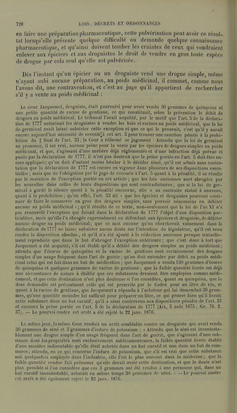 en l'airo une préparation pliarmaceutique, celte pnlvérisalion j)ent avoir ce résul- tat lors([ii’elle présente quelque difficnllé on (lemantle quelque connaissance pliarmacenti(pie, et qn’ainsi doivent toinbei- les craintes de ceux qui voudraient enlever aux épiciers et aux droj^nistes le droit de vendre en gros tonte espèce de clrognc par cela seul qu’elle est pulvérisée. Dès rinslanl qu’un épicier ou un droguiste vend une drogue simple, même n’ayant subi aucune préparation, au poids médicinal, il commet, comme nous l’avons dit, une contravention, et c’est au juge qu’il appartient de recbereber s’il y a vente an poids médicinal : Le sieur .lacquemct, ilroguisle, était poursuivi pour avoir vendu tJO grammes de quinquina et une petite quantité de raeine de gentiane, ce qui eonstituait, selon la prévention le débit de drogues au poids médicinal. Le tribunal l’avait acquitté, par le motif que l’art. 5 de la déclara- tion de 1777 autorisait les droguistes à vendre les bois et racines au poids médicinal, que la loi de germinal avait laissé subsister cette exception et que ee qui le prouvait, c’est qu’il y aurait encore aujourd’hui nécessité de revenii'I^ù cet art. 5 pour trouver une sanction pénale à la prohi- bition du § final de l’art. 33 ; la Cour a réformé ce jugement : Attendu que la loi de germinal ne prononce, il est vrai, aucune peine pour la vente par les épieiers de drogues simples au poids médicinal, et que, s’agissant d’une matière déjà réglementée et d’une infraction déjà prévue et punie par la déclaration de 1777, il n’est pas douteux que la peine portée en l’art. 5 doit être en- eore appliquée; qu’on doit d’autant moins hésiter à le décider ainsi, qu’il est admis sans contes- tation que la déclaration de 1777 est encore en vigueur dans plusieurs de ses dispositions essen- tielles ; mais que de l’obligation par le juge de recourir à l’art. 5 quant à la pénalité, il ne résulte pas le maintien de l’exception portée en eet article; que les lois anciennes sont abrogées par les nouvelles dans celles de leurs dispositions qui sont contradictoires ; que si la loi de ger- minal a gardé le silence quant à la pénalité encourue, elle a au contraire statué à nouveau, quant à la prohibition ; qu’en effet, l’art. 33 dit « que les épiciers et droguistes pourront conti- nuer de faire le commerce en gros des drogues simples, sans pouvoir néanmoins en débiter aucune au poids médicinal »; qu’il résulte de ce texte, non-seulement que la loi de l’an XI n’a pas renouvelé l’exception qui faisait dans la déclaration de 1777 l’objet d’une disposition par- ticulière, mais qu’elle l’a abrogée expressément en défendant aux épiciers et droguiste, de débiter aucune drogue au poids médicinal; que ce mot aucune qu’on chercherait vainement dans la déclaration de 1777 ne laisse subsister aucun doute sur l’intention du législateur, qu’il est venu rendre la disposition absolue, et qu’il n’a été ajouté à la rédaction ancienne presque textuelle- ment reproduite que dans le but d’abroger l’exception antérieure; que c’est donc à tort que Jacquemet a été acquitté, s’il est établi qu’il a débité des drogues simples au poids médicinal; attendu que l’écorce de quinquina et la racine de gentiane sont certainement des drogues simples d’un usage fréquent dans l’art de guérir; qu’on doit entendre par débit au poids médi- cinal celui qui est fait dans un but de médication ; que Jacquemet a vendu 130 grammes d’écorce de quinquina et quelques grammes de racine de gentiane ; que la faible quantité livrée est déjà une circonstance de nature à établir que ces substances devaient être employées comme médi- cament, et que celte destination n’est plus douteuse si l’on considère, quant au quinquina, que la dose demandée est précisément celle qui est prescrite par le Codex pour un litre de vin, et quant à la racine de gentiane, que Jacquemet a répondu à l’acheteur qui lui demandait 30 gram- mes, qu’une quantité moindre lui suffirait pour préparer un litre, ce qui prouve bien qu’il livrait cette substance dans un but curatif; qu’il a ainsi contrevenu aux dispositions pénales de l’art. 33 et encouru la peine portée en l’art. 5 de la déclaration de 1777 (Aix, 5 août 1875; Sir. 76. 2. 37j. — Le pourvoi contre cet arrêt a été rejeté le 22 janv. 1876. Le même jour, la môme Cour rendait un arrêt semblable contre un droguiste qui avait vendu 30 grammes de séné et 3'grammes d’iodure de potassium ; « Attendu que le séné est incontesta- blement une drogue simple d’un usage fréquent dans l’art de guérir, que s’agissant d’une sub- stance dont les propriétés sont exclusivement médicamenteuses, la faible quantité livrée établit d’une manière indiscutable qu’elle était achetée dans un but curatif et non dans un but de com- merce; attendu, en ce qui concerne l’iodure de potassium, que s’il est vrai que cette substance soit quelquefois employée dans l’industrie, elle l’est le plus souvent dans la médecine; que la faible quantité vendue fait présumer qu’elle devait avoir celle destination, et que le doute n’est plus possible si l’on considère que ces 3 grammes ont été vendus à une personne qui, dans un luit curatif incontestable, achetait en même temps 30 grammes de séné. » —Le pourvoi contre