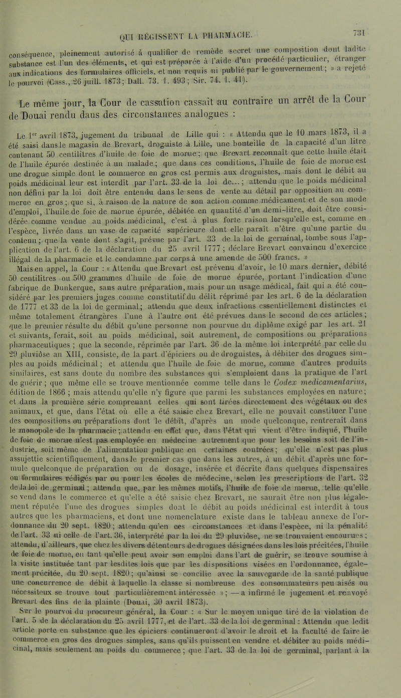 (ii:i 1!é(;issk:st la i'Iiakmacie. consénuenoc, i.leinenienl autorisé à qualifier de remède secret uue comi.o^tion dont ladit.ï substance est l’un des éléments, et qui est préparée à l’aide d’uu procédé particulier, etiaiigei auK indications des l’imniilaires officiels, et non requis ni publié par le goiivernemcn , » a leje c le pourvoi (Cass.,'26 juill. 1873; Dali. 73. 1.493; Sir. 74. I. 41). Le même jour, la Cour de cassation cassait au contraire un arrêt de la Cour de Douai rendu clans des circonstances analogues : Le 1® avril 1873, jugement du tribunal de Lille qui : « Attendu que le 10 mars 18/3, il a été saisi dans.le magasin de Brevart, droguiste à Lille, une bouteille de la capacité d un litre contenant 50 centilitres d’imile de foie de morue; que Bres'art reconnaît que cette huile était de l’huile épurée destinée à un malade^ que dans ces oonditious, l’huile de foie de morue est une drogue simple dont le oouunerce en gros est permis aux droguistes, mais dont le débit au poids médicinal leur est interdit par l’art. 33 de la loi de...; attendu que le poids médicinal non défini par la loi doit être entendu dans le sens de vente au détail par opposition au com- meroe en gros;, que si, à raison de la nature de son action comme médicament et de sou mode d’emploi, l’huile de foie de morue épurée, débitée en quantité d’un demi-litre, doit être consi- dérée comme vendue au poids médicinal, c’est à plus forte raison lorsqu’elle est, comme eu l’espèce, livrée dans un vase de capacité supérieure dont elle paraît nôtre qu une paitie du contena ; que la vente dont s’agit, prévue par l’art. 33 de la loi de germinal, tombe sous 1 ap- plication de l’art. G de la déclaration du 25 avril 1777 ; déclare Brevart convaincu d exercice illégal de la pharmacie et le condamne par corps à une amende de 500 francs. » IVLais en appel, la Cour ; « Attendu que Brevai’l est prévenu d’avoir, le 10 mars dernier, débité 50 centilitres ou 500 grammes d’huile de foie de morue épurée, portant l’indication d une fabrique de Dunkerque, sans autre préparation, mais pour un usage médical, fait qui a été con- sidéré par les premiers juges comme couslitutif du délit réprimé par les .art. 6 de la déclaration de 1777 et 33 de la loi de germinal; attendu que deux infractions essentiellement distinctes et môme totalement étrangères l’uue à l’autre ont été prévues dans le second de ces articles; /|ue le premier résulte du débit qu’une personne non pourvue du diplôme exigé par les art. 21 et suivants, ferait, soit au poids médicinal, soit autrement, de compositions ou préparations pharmaceutiques ; que la seconde, réprimée par l’art. 36 de la môme loi interprété par celle dn 29 pluviôse au Xlll, consiste, de la part d’épiciers ou de droguistes, à débiter des drogues sim- jilcs au poids médicinal; et attendu que l’huile de foie de morue, comme d’autres produits similaires, est sans doute du nombre des substances qui s’emploient dans la pratique de l’art de guérir ; ipie môme elle se trouve mentionnée comme telle dans le Codex medicamentarius, édition de 1866 ; mais attendu qu’elle n’y figure que parmi les substances emi)loyécs en nature; et dans la première série comprenant celles qui sont tirées directement des végétaux ou des animaux, et que, dans l’état où elle a été saisie chez Bi'evart, elle ne pouvait constituer l’une des compositions im préparations dont le débit, d’après un mode quelconque, rentrerait dans le raoncqiole'de la plrarmacic ;.attendu en effet que, dans l'état qui vient d’être indiqué, l’huile de foie de morne n’.cst pas employée en uKsdeciiiie autremant .que pour les besoins soit de l’in- duslrie, soit môme de l’alimentation publique eu certaines contrées; qu’elle n’est pas plus assujettie scientifiquement, dans le premier cas que dans les anUrs, à un débit d’api'ès une for- mule quelconque de préjiaration ou de dosage, insérée et décrite dans quelques dispensaires ou formulaires TÔdîgés par ou pour les écoles de médecine, selon les prescriptions de l’art. 32 dcJaJoi de germinal; attandu que, par les mômes motifs, riniite de foie de morue, telle qu’elle se vend dans le commerce et qu’tdle a été saisie cliez Brevart, ne saurait être uou plus légale- ment réputée l’iiiio dos drogues simiiles dont le débit au poids médicinal est interdit à tous autres que les |)harmacicus, et dont une nomenclature existe dans le tableau annexe de l’or- donnance du 2ü sept. 182Ü ; .attendu qu’en ces ciroonst.ances et dans l’espèce, ni la pénalité de l’art. 33 ni oelle de f ail. 30, interprété par la loi du 29 pluviôse, ne se trouvaient encourues; attendu, d’ailleurs, que chez les tlivere détenteurs de drogues désignées dans les lois précitées, l'huile de foie de morue, eu tant qu'elle peut avoir son emploi dans l’art de guérir, se trouve soumise à la visite instituée tant par lesdites lois que par les dispositions visées en l’ordonn.ance, égale- ment précitée, du 20 sept. 1820; qn’ainsi sc concilie avec la sauvegarde de la sauté publique une concurrence de débit à laquelle la classe si nombreuse des consommateurs peu aisés ou nécessiteux se trouve tout particulièrement intéressée »;—a infirmé-le jugement et renvoyé Brevart des lins de la plainte (Douai, 30 avril 1873). Scr le pourvoi du procureur général, la Cour : a Sur le moyen unique tiré de la violation de l'art. 5 de la déclaraliou du 25 avril 1777, et de l’art. 33 de la loi de germinal : Attendu que ledit article porte eu substance que les épiciers coutiiiuerout d’avoir le droit et la faculté de faire le commerce en gros des drogues simples, sans qu’ils iniisscnten vendre et débiter au poids médi- cinal, mais seulement au poids du commerce; que fart. 33 de la loi de gei’minal, parlant à la