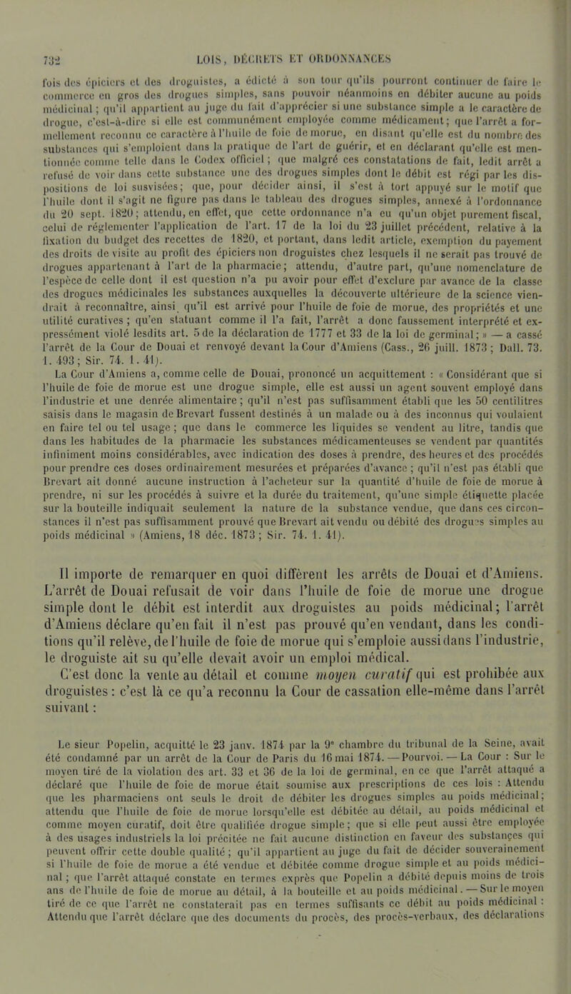 l'ois des épiciers el des drojçiiistes, a édicté à sou tour (|ii’ils pourront continuer de faire le commerce en gros des drogues simples, sans pouvoir néanmoins en débiter aucune au poids médicinal; qu’il appartient au juge du lait d’ap|)récier si une substance sim|>le a le caractère de drogue, c’esl-à-dirc si elle est communément employée comme médicament; que l’arrôt a for- mellement reconnu ce caractère i\ l'iiuile ilc foie de morue, en disant qu'elle est du nombrndes substances ([ui s’emjdoicnt dans la pratique de 1 art de guérir, et en déclarant qu’elle est men- tionnée comme telle dans le Codex officiel ; que malgré ces constatations de fait, ledit arrêt a refusé do voir dans cette substance une des drogues simples dont le débit est régi parles dis- positions de loi susvisées; que, pour décider ainsi, il s’est à tort appuyé sur le motif que Thuilc dont il s’agit ne figure pas dans le tableau des drogues simples, annexé à l’ordonnance du 2Ü sept. 1820; attendu, en effet, que cette ordonnance n’a eu qu’un objet purement fiscal, celui de réglementer l’application de l’art. 17 de la loi du 23 juillet précédent, relative à la li.xation du budget des recettes de 1820, et portant, dans ledit article, exemption du payement des droits de visite au profit des épiciers non droguistes chez lesquels il ne serait pas trouvé de drogues appartenant à l’art de la pharmacie; attendu, d’autre part, qu’une nomenclature de l’espèce de celle dont il est question n’a pu avoir pour effet d’exclure par avance de la classe des drogues médicinales les substances auxquelles la découverte ultérieure de la science vien- drait à reconnaître, ainsi qu’il est arrivé pour l’huile de foie de morue, des propriétés et une utilité curatives ; qu’en statuant comme il l’a fait, l’arrêt a donc faussement interprété et ex- pressément violé lesdits art. 5de la déclaration de 1777 et 33 de la loi de germinal; » — a cassé l’arrêt de la Cour de Douai et renvoyé devant la Cour d’Amiens (Cass., 20 juill. 1873 ; Dali. 73. 1. -193 ; Sir. 7-i. 1.41j. La Cour d’Amiens a, comme celle de Douai, prononcé un acquittement : « Considérant que si l’huile de foie de morue est une drogue simple, elle est aussi un agent souvent employé dans Tindustric et une denrée alimentaire ; qu’il n’est pas suffisamment établi que les 50 centilitres saisis dans le magasin de Brevart fussent destinés à un malade ou à des inconnus qui voulaient en faire tel ou tel usage ; que dans le commerce les liquides se vendent au litre, tandis que dans les habitudes de la pharmacie les substances médicamenteuses se vendent par quantités infiniment moins considérables, avec indication des doses à pi-endre, des heures et des procédés pour prendre ces doses ordinairement mesurées et préparées d’avance ; qu’il n’est pas établi que Brevart ait donné aucune instruction à l’acheteur sur la quantité d’huile de foie de morue à prendre, ni sur les procédés à suivre et la durée du traitement, qu’une simple étiquette placée sur la bouteille indiquait seulement la nature de la substance vendue, que dans ces circon- stances il n’est pas suffisamment prouvé que Brevart ait vendu ou débité dos drogms simples au poids médicinal » (Amiens, 18 déc. 1873; Sir. 74. 1. 41). Il îtDporte de remarquer en quoi diffèrent les arrêts de Douai et d’Amiens. L’arrêt de Douai refusait de voir dans l’iuiile de foie de morue une drogue simple dont le débit est interdit aux droguistes au poids médicinal; l’arrêt d’Amiens déclare qu’en fait il n’est pas prouvé qu’en vendant, dans les condi- tions qu’il relève, de l’huile de foie de morue qui s’emploie aussidans l’industrie, le droguiste ait su qu’elle devait avoir un emploi médical. C’est donc la venteau détail et comme moyen curatif ^\\\\ est prohibée aux droguistes ; c’est là ce qu’a reconnu la Cour de cassation elle-même dans l’arrêt suivant ; Le sieur Popeliii, acquitte le 23 jaiiv. 1874 par la 9® chambre ilu tribunal de la Seine, avait été condamné par un arrêt de la Cour de Paris du 16 mai 1874.—Pourvoi. — La Cour : Sur le moyen tiré de la violation des art. 33 et 36 de la loi de germinal, en ce que l’arrêt attaqué a déclaré que l’huile de foie de morue était soumise aux prescriptions de ces lois : Attendu que les pharmaciens ont seuls le droit de débiter les drogues simples au poids médicinal; attendu que l’huile de foie de morue lorsqu’elle est débitée au détail, au poids médicinal et comme moyen curatif, doit être qualifiée drogue simi)le; que si elle peut aussi être employée à des usages industriels la loi précitée ne fait aucune distinction en faveur des substançcs qui peuvent offrir cette double qualité ; qu’il appartient au juge du fait de décider souverainement si l’huile de foie de morue a été vendue cl débitée comme drogue sinqile el au poids médici- nal ; que l’arrêt attaqué constate en termes exprès que Popelin a débité depuis moins de trois ans dcThnile de foie de morue au détail, à la bouteille cl au poids médicinal.—Sur le moyen tiré de ce que l'arrêt ne constaterait pas en termes suffisants ce débil an poids médicinal : Attendu que l’arrêt déclare que des documents du procès, des procès-verbaux, des déclarations