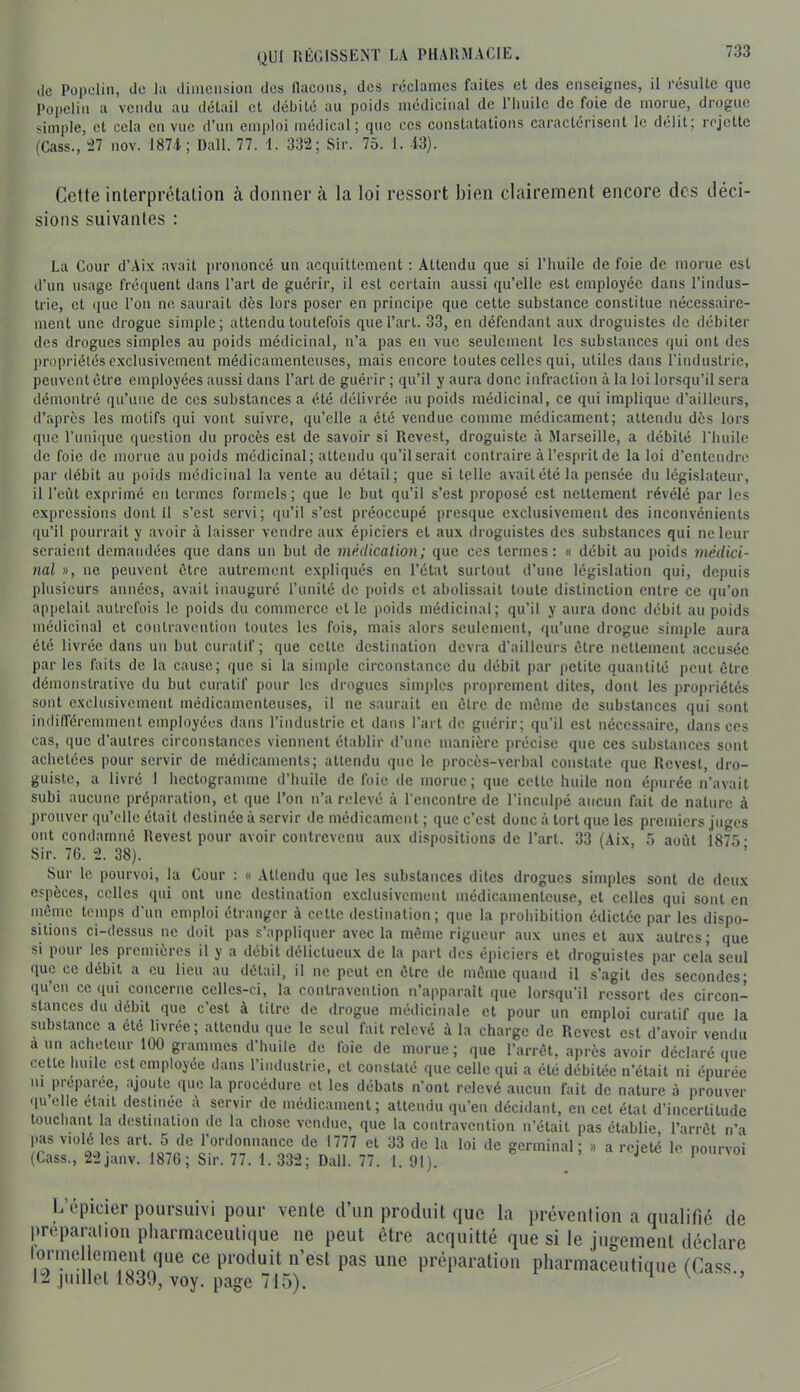 lie Püpeliii, de lu diiiiciisioii des llacüiis, des rcclanics faites et des enseignes, il résulte que Popelin a vendu au détail et débité au poids médicinal de 1 huile de foie de inoiue, diogue simple, et cela en vue d’un emploi médical; que ces constatations caractérisent le délit; rejette (Cass., “27 nov. 187-i; Dali. 77. 1. 332; Sir. 75. 1. -i3). Cette interprétation à donner à la loi ressort bien clairement encore des déci- sions suivantes : La Cour d’Aix avait jirononcé un acquittement : Attendu que si l’huile de foie de morue est d’un usage fréquent dans l’art de guérir, il est certain aussi qu’elle est employée dans l’indus- trie, et que l’on ne saurait dès lors poser en principe que cette substance constitue nécessaire- ment une drogue simple; attendu toutefois que l’art. 33, en défendant aux droguistes de débiter des drogues simples au poids médicinal, n’a pas en vue seulement les substances qui ont des propriétés exclusivement médicamenteuses, mais encore toutes celles qui, utiles dans l’industrie, peuvent être employées aussi dans l’art de guérir ; qu’il y aura donc infraction à la loi lorsqu’il sera démontré qu’une de ces substances a été délivrée au poids médicinal, ce qui implique d’ailleurs, d’rqirès les motifs qui vont suivre, qu’elle a été vendue comme médicament; attendu dès lors que l’unique question du procès est de savoir si Revest, droguiste à Marseille, a débité riuiilc de foie de morue au poids médicinal; attendu qu’il serait contraire à l’esprit de la loi d’entendre par débit au poids médicinal la vente au détail; que si telle avait été la pensée du législateur, il l’eût exprimé en termes formels; que le but qu’il s’est proposé est nettement révélé par les expressions dont il s’est servi; qu’il s’est préoccupé presque exclusivement des inconvénients qu’il pourrait y avoir à laisser vendre aux épiciers et aux droguistes des substances qui ne leur seraient demandées que dans un but de médication; que cos termes: « débit au poids médici- nal », ne peuvent être autrement expliqués en l’étal surtout d’une législation qui, depuis plusieurs années, avait inauguré l’iinilé de |)oids et abolissait toute distinction entre ce qu’on appelait autrefois le poids du commerce et le poids médicinal; qu’il y aura donc débit au poids médicinal et contravention toutes les fois, mais alors seulement, qu’une drogue simple aura été livrée dans un but curatif; que celte destination devra d'ailleurs être nettement accusée par les faits de la cause; que si la simple circonstance du débit par petite quantité peut être démonstrative du but curatif pour les drogues sim])lcs proprement dites, dont les propriétés sont exclusivement médicamenteuses, il ne saurait en être de même de substances qui sont indiiréremment employées dans l’industrie et dans l’art de guérir; qu’il est nécessaire, dans ces cas, que d’autres circonstances viennent établir d’une manière précise que ces substances sont achetées pour servir de médicaments; attendu que le procès-verbal constate que Revest, dro- guiste, a livré I hectogramme d’huile de foie de morue; que cette huile non épurée n’avait subi aucune préparation, et que l’ou n’a relevé à rencontre de rincul|)é aucun fait de nature à prouver qu’elle était destinée à servir de médicament ; que c’est donc à tort que les premiers juges ont condamné Revest pour avoir contrevenu aux dispositions de l’art. 33 (Aix 5 août 1875- Sir. 7G. 2. 38). Sur le pourvoi, la Cour : « Attendu que les substances dites drogues simples sont de deux espèces, celles qui ont une destination exclusivement médicamenteuse, et celles qui sont en même temps d’un emploi étranger à celte destination; que la prohibition édictée par les dispo- sitions ci-dessus ne doit pas s’appliquer avec la même rigueur aux unes et aux autres; que si pour les premières il y a débit délictueux de la part des épiciers et droguistes par cela seul que ce débit a eu lieu au détail, il ne peut en être de même quand il s’agit des secondes; qu’en ce qui concerne celles-ci, la contravention n’apparaît que lorsqu’il ressort des circon- stmices du débit que c’est à titre de drogue médicinale et pour un emploi curatif que la substance a été livrée; attendu que le seul fait relevé à la charge de Revest est d’avoir vendu a un acheteur 100 grammes d’huile de foie de morue; que l’arrêt, après avoir déclaré que cette huile est employée dans l’industrie, cl constaté que celle qui a été débitée n’était ni épurée ni préptyee, ajoute que la procédure et les débats n’ont relevé aucun fait de nature à prouver quelle était desUnée a servir de médicament; attendu qu’en décidant, en cet état d’incertitude touchant la destination de la chose vendue, que la contravention n’était pas établie l’arrêt n’a pas violé les art. 5 de l’ordonnance de 1777 et 33 de la loi de germinal; .. a rejeté le pourvoi (Cass., 22janv. 1876; Sir. 77. 1. 332; Dali. 77. 1. 91). / '' ' L’épicier poursuivi pour vente d’un produit que la prévention a qualifié de préparation pharmaceutique ne peut être acquitté que si le jugement déclare lormelleinent que ce produit n’est pas une préparation pharmaceutique (Ca.sV, 12 juillet voy. page 715).