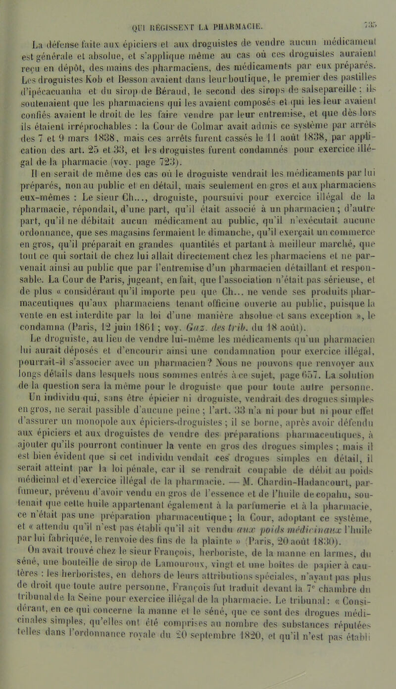 La ilél'ense laite aux épiciers et aux droguisles de vendre aucun iiiédicaïueul est générale et absolue, et s’applique même au cas où ces droguisles auraient reçu en dépôt, des mains des pharmaciens, des médicaments par eux préparés. Les droguistes Kob et Besson avaient dans leur boutique, le premier des pastilles iripécacuanba et du sirop de Béraud, le second des sirops de salsepareille ; il> soutenaient que les pharmaciens (jui les avaient composés et ([ui les leur avaient confiés avaient le droit de les faire vendre par leur entremise, et (jue dès lors ils étaient irréprochables : la Gourde Colmar avait admis ce système par arrêts des 7 et 9 mars 1838, mais ces arrêts furent cassés le 11 août 1838, par ajjpLi- cation des art, ;25 et 33, et les droguisles furent condamnés pour exercice illé- gal (le la pharmacie (voy. page 723). Il en serait de même des cas où le droguiste vendrait les médicaments par lui préparés, non au public et en détail, mais seulement en gros et aux pharmaciens eux-mêmes: Le sieur Ch..., droguiste, poursuivi pour exercice illégal de la pharmacie, répondait, d’une part, qu’il était associé à un pharmacien ; d’autre part, qu’il ne débitait aucun médicament au public, qu’il n’exécutait aucune ordonnance, que ses magasins fermaient le dimanche, qu’il exerçait un commerce en gros, qu’il préparait en grandes quantités et parlant <à meilleur marché, que tout ce qui sortait de chez lui allait directement chez les pharmaciens et ne par- venait ainsi au public que par l’entremise d’un pharmacien détaillant et respon- sable. La Cour de Paris, jugeant, en fait, que l’association n’était pas sérieuse, et de [)lus (( considérant qu’il importe |)eu (jue Ch... ne vende ses produits phar- maceutiques qu’aux pharmaciens tenant officine ouverte au public, puis(|ue la vente en est interdite [)ar la loi d’une manière absolue et sans exception », le condamna (l'aris, 12 juin 1801 ; voy. Gaz. des trih. du 18 août). Le droguiste, au lien de vendre lui-même les médicaments qu’un pharmacien lui aurait déposés et d’encourir ainsi une condamnation pour exercice illégal, pourrait-il s’associer avec un pharmacien? iNous ne pouvons (pie renvoyer aux longs détails dans lesquels nous sommes entrés à ce su jet, page0r>7. La solution de la question sera la même j)our le droguiste que pour toute autre personne. Un individu (|iii, sans être épicier ni droguiste, vendrait des drogues simple> en gros, ne serait jiassible d’aucune peine; l’art. 33 n’a ni pour but ni pour effet d’assurer un monopole aux épiciers-droguistes; il se borne, ajirès avoir défendu aux épiciers et aux droguistes de vendre des préparations pharmaceutiipies, à ajouter qu’ils pourront continuer la vente en gros des drogues simples ; mais il est bien évident que si cet individu vendait ces* drogues sinqdes eu détail, il serait atteint par la loi pénale, car il se rendrait coupable de débit au jioids médicinal et d’exercice illégal de la iiharmacie. —M. Chardin-lladancourl, p>ar- fumeur, prévenu d avoir vendu en gros de l’essence et de l’hnile decopahu, sou- tenait que celle huile appartenant également à la parfumerie et à la pharmacie, ce n était pas une préparation pharmaceutique; la Cour, adoptant ce système, et « attendu qu il n est pas établi qu’il ait vendu aux poids wédirinaux l’huile par lui fabriquée, le renvoie des lins de la plainte » ^Uaris, 20 août 1830). On avait trouvé chez le sieur François, herboriste, de la manne en larmes, du séné, une bouteille de sirop de Laïuoui'oux, vingt et une boîtes de papier à cau- tères : les herboristes, en dehors de leurs attributions spéciales, n’avant pas plus de droit que toute autre personne, François fut traduit devant la 7* chambre du tribunal de la Seine pour exercice illégal de la pharmacie. Le tribunal: ce Consi- dérant, en ce qui concerne la manne et le séné, que ce sont des drogues médi- cinales simples, qu’elles ont clé comprises au nombre des substances réputées telles dans 1 ordonnance royale du 20 septembre 1820, et qu’il n’est pas établi