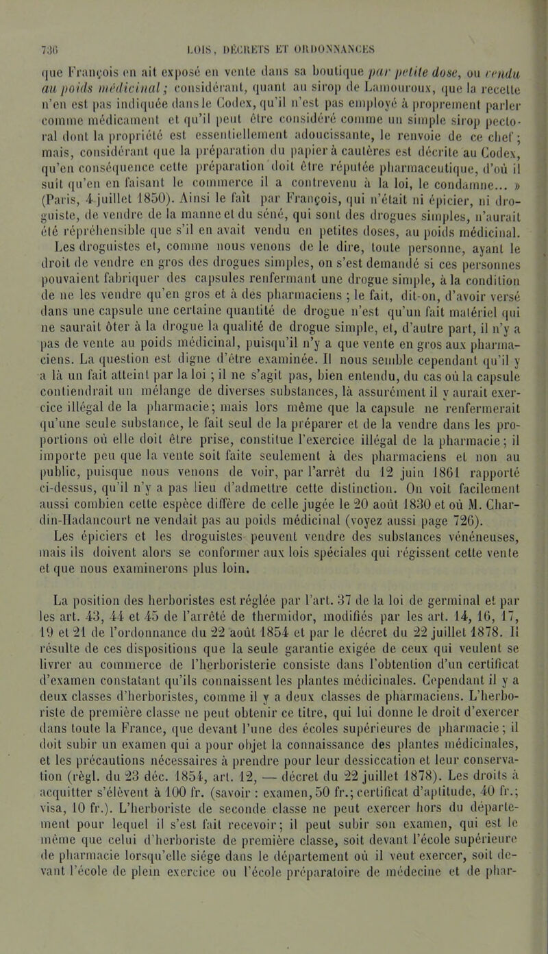 73C) LOIS, l)l><:u^:ïs et oiidon.nances (|ue Krau(.‘ois (mi ail expose en vente dans sa boutique par pelile dose, on rendu au poids niiUlicinal ; considéi anl, quant an sirop de Lainonroux, (jue la recette n’en est pas indi(pi6e dans le Codex, qu’il n’est pas employé à proprement parler comme médicament et qu’il peut être considéré comirie un simple sirop pecto- ral dont la propriété est essentiellement adoucissante, le renvoie de ce clief; mais, considérant (ine la préparation du papier à cautères est décrite au Codex, qn’en consé(|nence cette préparation doit être réputée pliarmaceulique, d’où il suit ([u’en en laisant le commerce il a contrevenu à la loi, le condamne... » (Paris, 4 juillet 1850). Ainsi le fait par François, (jui n’était ni épicier, ni dro- guiste, de vendre de la manne et du séné, qui sont des drogues simples, n’aurait été répréhensible ([ue s’il en avait vendu en petites doses, au poids médicinal. Les droguistes et, comme nous venons de le dire, toute personne, ayant le droit de vendre en gros des drogues simjiles, on s’est demandé si ces personnes pouvaient fabriquer des capsules renfermant une drogue simple, à la condition de ne les vendre qu’en gros et à des pharmaciens ; le fait, dit-on, d’avoir versé dans une capsule une certaine quantité de drogue n’est qu’un fait matériel qui ne saurait ôter à la drogue la qualité de drogue simple, et, d’autre part, il n’y a pas de vente au poids médicinal, puisqu’il n’y a que vente en gros aux pharma- ciens. La question est digne d’étre examinée. Il nous semble cependant qu’il y a là un fait atteint par la loi ; il ne s’agit pas, bien entendu, du cas où la capsule contiendrait un mélange de diverses substances, là assurément il y aurait exer- cice illégal de la pharmacie; mais lors même que la capsule ne renfermerait qu’une seule substance, le fait seul de la préparer et de la vendre dans les pro- portions où elle doit être prise, constitue l’exercice illégal de la pharmacie; il importe peu que la vente soit faite seulement à des pharmaciens et non au public, puisque nous venons de voir, par l’arrêt du 12 juin 1861 rapporté ci-dessus, qu’il n’y a pas lieu d’admettre cette distinction. On voit facilement aussi combien celle espèce diffère de celle jugée le 20 août 1830 et où M. Char- din-Hadancourt ne vendait pas au poids médicinal (voyez aussi page 726). Les épiciers et les droguistes peuvent vendre des substances vénéneuses, mais ils doivent alors se conformer aux lois spéciales qui régissent cette vente et que nous examinerons plus loin. La position des herboristes est réglée par l’art. 37 de la loi de germinal et par les art. 43, 44 et 45 de l’arrêté de thermidor, modifiés par les art. 14, 16, 17, 19 et 21 de l’ordonnance du 22 août 1854 et par le décret du 22 juillet 1878. 11 résulte de ces dispositions que la seule garantie exigée de ceux qui veulent se livrer au commerce de l’herboristerie consiste dans l’obtention d’un certificat d’examen constatant qu’ils connaissent les plantes médicinales. Cependant il y a deux classes d’herboristes, comme il y a deux classes de pharmaciens. L’herbo- riste de première classe ne peut obtenir ce titre, qui lui donne le droit d’exercer dans toute la France, que devant l’une des écoles supérieures de pharmacie; il doit subir un examen qui a pour objet la connaissance des plantes médicinales, et les précautions nécessaires à prendre pour leur dessiccation et leur conserva- tion (régi, du 23 déc. 1854, art. 12, — décret du 22 juillet 1878). Les droits à acquitter s’élèvent à 100 fr. (savoir : examen, 50 fr.; certificat d’aptitude, 40 fr.; visa, 10 fr.). L’herboriste de seconde classe ne peut exercer hors du départe- ment pour lequel il s’est fait recevoir; il peut subir son examen, qui est le même que celui d’herboriste de première classe, soit devant l’école supérieure de pharmacie lorscpi’elle siège dans le département où il veut exercer, soit de- vant l’école de plein exercice ou l’école préparatoire de médecine et de jihar-