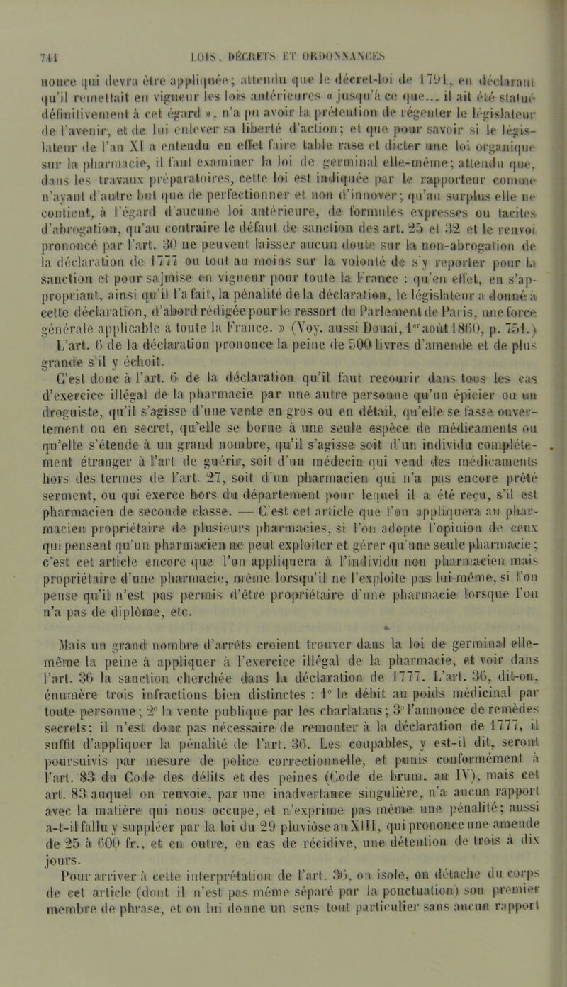 7U 1,ÜL>, IMîCISKrS KT f»kl>ONNAN(.K.N iiOHfe ijiii devra être ap^diiiiiée ; alteiiilu eiiie le décrel-loi de I7U1, en (lécl.traiil (|u’il remettait eu viejueur les lops aniérieuros a jusi|ii’!Ï ce (|ue... il ail été slalué délinitivemeiit à cet ('‘l'ard », n’a pu avoir la prétention de ré},'enler le léi;islalem- de l’aveuir, et de lui enlever sii liberté d’aclion; el (pie pour savoir si le légis- lateur de l’an XI a euleiidu en elFel faire table rase et dicter nue loi ors,uini(pie sur la i>liariuacie, il faut examiner la loi de i(erminal elle-même; attendu cpie, dans les travaux [ué[)aialoires, celle loi est inditfiiée par le i-apporteur comme n’ayant d’autre but (|ue de perfecliouuer et non d’innover; (pi’ati surplus elle ne contient, ii l’égard d’aucune loi antérieure, de formules expresses ou tacites d’abrtkgatiou, (]u’au couilraire le défaut de sanction des art. et ‘A'2 et le renvoi prononcé par l’art, dt' ne peuvent laisser aucnii doute sur la nou-abroii;aliou de la déclaration de 1777 ou tout au moins sur la volonté de s'y reporter pour la sanction et poursajmise en vigueur pour toute la France. : (pi’eu elfet, eu s’ap- propriant, ainsi ([u’il l’a fait, la pénalité de la déclaration, le bigislaleur a donné à cette détd'aralion, d’abord rédigée pour le ressort du Parlement de Paris, une force générale applicable à toute la l'rauce. » (Voy. aussi Douai, l''août i8<‘)ü, p. 751.y L’art. G de la déclaration prononce la peine de 500 livres d’aincînle el de plus grande s’il y échoit. C’est donc cà l’art. G de la déclaration qu’il faut recourir dans to'us les cas d’exercice illégal de la pharmacie par une autre persoiiiue qu’un épicier ou un droguiste,, ({u’il s’agisse d’une vente en gros on en détail, (ju’elle se fasse ouver- tement ou en secret, qu’celle se borne à une seule espèce de médicaments ou qu’elle s’étende à un grand nombre, qu’il s’agisse soit d’nu individu complète- ment étranger à l’art de guérir, soit d’un médecin (pu vend des médicaments hors des termes de l’art. 21, soit d’un pharmacien (pii n’a pas encore prêté serment, ou qui exerce bers dm département pour lequel il a été rciçu, s’il est pharmacien de seconde classe. — C’est cet article que l’on applii(|uera au pluir- macieu propriétaire d(î plusieurs pharmacies, si Pou adopte l’opinion de ceux qui pensent qu’un pharmacien ne peut exploiter et gérer qu’une seule pharmacie ; c’est cet article encore ((ue Pou appliquera à l’individu non pliarraacieii mais propriétaire d’une pharmacie, même lorsfpi’il ne Pexploile pas hii-mcune, si Pou pense qu’il iPest pas permis d’être prepriélaire d’une pharmacie lorsque l’ou n’a pas de dipl(5me, etc. * Mais un grand nombre d’am-ds croient trouver dans la loi de germinal elle- même la peine à appliquer à l’exercice illégal de la pharmacie, et voir dans Part. 3G la sanction cherchée dans la déclaration de 1777. L’art. 3G, dil-on, énumère trois infractions bien distinctes : 1“ le débit au pO'ids médicinal par toute personne; la vente publique par les charlatans; dM’amionce de remèdes secrets; il n’est donc pas nécessaire de remonter à la déclaration de 1777, il suffit d’appliquer la pénalité de Tart. 3G. Les coupables, y est-il dit, seront poursuivis par mesure de police correctiouiielle, et punis conformément <à Part. 83 du Code des délits et des peines (Code de bruuii. au 1\), mais cet art. 83 auquel on renvoie, par un(i inadvertance singulière, ii’a aucun rapport avec la matière qui nous occupe, et n’exprime pas même uik; pénalité; aussi a-t-il fallu y suppléer par la loi du 29 pluvi()seanXllI, qui prononce une amende de 25 à GOO fr., et eu outre, en cas de récidive, une déteuliou de Irois à dix jours. Pour arriver à celte iuler|)rétaliou de Part. ou isole, on détache du corp.s de cet article (dont il n’est pas même séparé par la ponctuation) son premi(M’ membre de phrase, et ou lui donne un sens tout particulier .sans aucun r;(pport