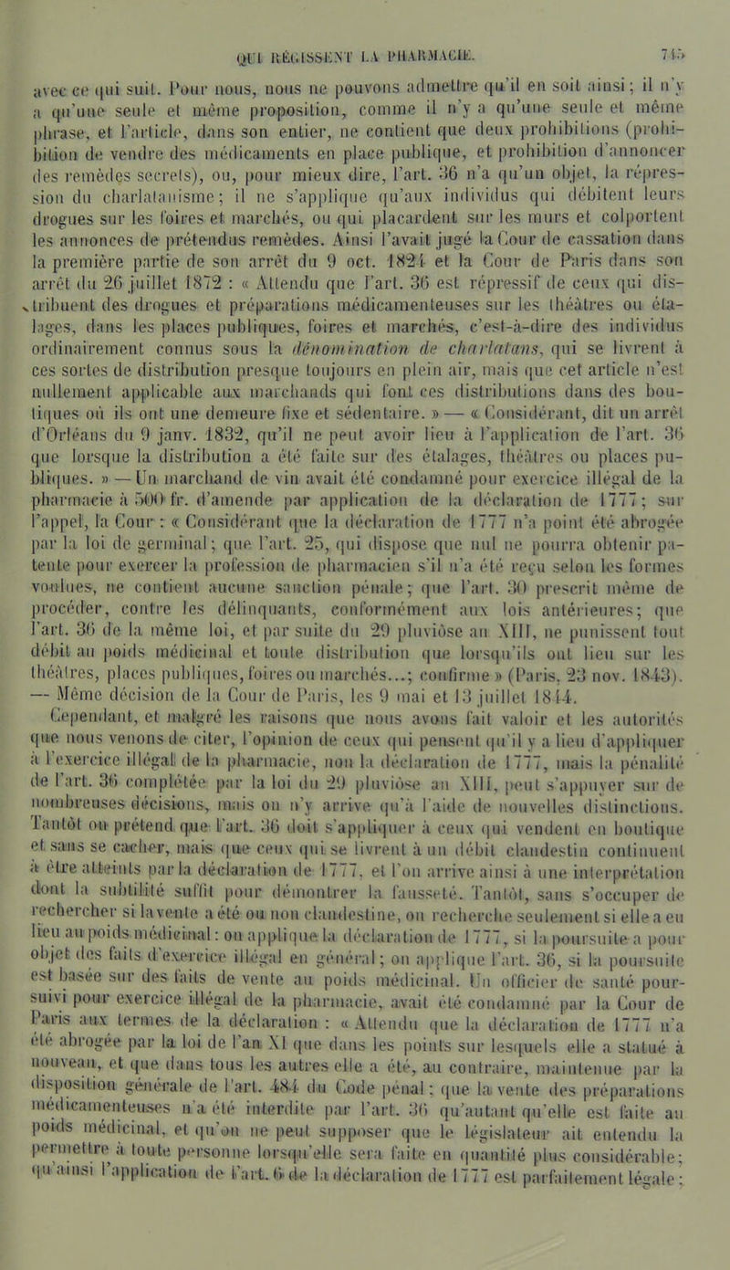 Ql’l UÉiaSSKNÏ I.A 1>11AUMACIE. 71 avec ce (|ui suit. l*oiii’ nous, nous ne pouvons adineltre qu il en soit ainsi; il n y a qu’une seule el même proposition, comme il ri’y a qu’une seule et même phrase, et l’article, dans son entier, ne contient que deux prohibitions (prohi- bition de vendre des médicaments en place publique, et prohibition d annoncer des remèdes secrets), ou, |)our mieux dire, l’art, dô n’a qu’un objet, la répres- sion du charlalaiiisme ; il ne s’applique qu’aux individus qui débitent leurs drogues sur les Coires et marchés, ou qui placardant sur les murs et colportent les annonces de prétendus remèdes. Ainsi l’avait jugé ta Cour de cassation dans la première partie de son arrêt du 9 oct. 18^1- et la Cour de Paris dans son arrêt du i6 juillet 187'2 : « Attendu que l’art. 30 est répressif tie ceux (|ui dis- trihuent des drogues et préparations médicamenteuses sur les théâtres ou éta- lages, dans les places publiques, foires et niarcht^, c’est-à-dire des individus ordinairement connus sous la (léiiomination de clinrlatans, qui se livrent à ces sortes de distribution presque toujours en plein air, mais (|ue cet article n’est nullement applicable aux marchands qui font ces distributions dans des bou- ti(pies où ils ont une demeure (ixe et sédentaii-e. » — « Considérant, dit un arrêt d’Orléans du 9 janv. 183':2, qu’il ne peut avoir lieu à rapplication de l’art. 30 que lorsque la distribution a été faite sur des étalages, théâtres ou places pu- blupies. » —Un marchand de vin avait été condamné pour exercice illégal de la pharmacie à üt'M)'fr. d’amende par application de la déclaration de 1777 ; sur l’appel, la Cour : « Considérant (pie la déclaration de 1777 n’a jioint été abrogée par la loi de germinal; que, l’art. :25, (pii dispose que nul ne pourra obtenir pa- tente ))our exercer la profession de pharmacien s’il n’a été re(.-u selon les formes voulues, ne contient aucune sanction pénale; (pie l’art. 30 prescrit même de procéder, contre les délinquants, conformément aux lois antérieures; (pie l’art. 3(» de la même loi, el par suite du :29 iiluviùsc an Mil, ne piiiiisseul tout débit au poids médiciiud et toute distribution que lorsipi’ils ont lieu sur les théâtres, places publi(pios, foires ou marchés...; confirme » (Paris, 23 nov. 18A3). — .Même décision de la Cour de Paris, les 9 mai et 13 juillet 1814. Cependant, el malgré les raisons que nous avons fait valoir et les autorités que nous venons de citer, l’opinion de ceux <pii pensnit (pi’il y a lieu d'appli(pier a 1 exercice ilh'gali de la pliarmacie, non la déclaration de 1777, mais la pénalité de 1 art. 30 conipletéi^ par la loi du 29 pluviéise an .Mil, peut s’appuver sur de nombreuses décisions, mais on n’y arrive ipi’à l’aide de nouvelles dislinclioiis. lantôl ou prétend que l’art. 3G doit s’ap|di(pier à ceux ipii vendent en boutique et sans se caicher, mais que ceux (pii se livrent à un débit clandestin continuent a être atteints parla déclaration de 1777, el l’on arrive ainsi à une inlerprélation dont la suutiliilé sullit pour démontrer la fausseté. Tanl(')l, sans s’occuper de i(?cheicher silavente a été ou non clandestine, on recherche seulement si ellea eu lieu au ]>oids médicinal : ou applique la déclaration de 1777, si la poursuite a pour objet d(îs faits d’exercice illégal en général; on appli(pie Part. 36, si la poursuite est basée sur des laits de vente au poids médicinal. Un officier de sauté pour- bui\i pour exercice illégal de la pharmacie, avait été condamné par la Cour de Icuis aux termes de la déclaration ; « Attendu (pie la déclaration de 1777 n’a (de abiogée par la loi de 1 an, XI (pie dans les points sur lesipiels elle a statué à uou\e<iu, et que dans tous les autres elle a été, au contraire, maintenue par la disposition géïK’rale de 1 art. -i84, du (7ode penal ; (pie la vente des préparations médicamenteuses n'a été interdite par l’art. 36 qu’antanl qu’elle est faite au poids médicinal, el (pi’on ne peut supposer que le législateur ait entendu la pennettre à toute p«u'sonne lorsipi’elle sera faite en (piantilé pins considérable; (|u ainsi 1 applic.alion de l’art. 6'(ie la déclarai ion de 1777 est parfaitement légale ;