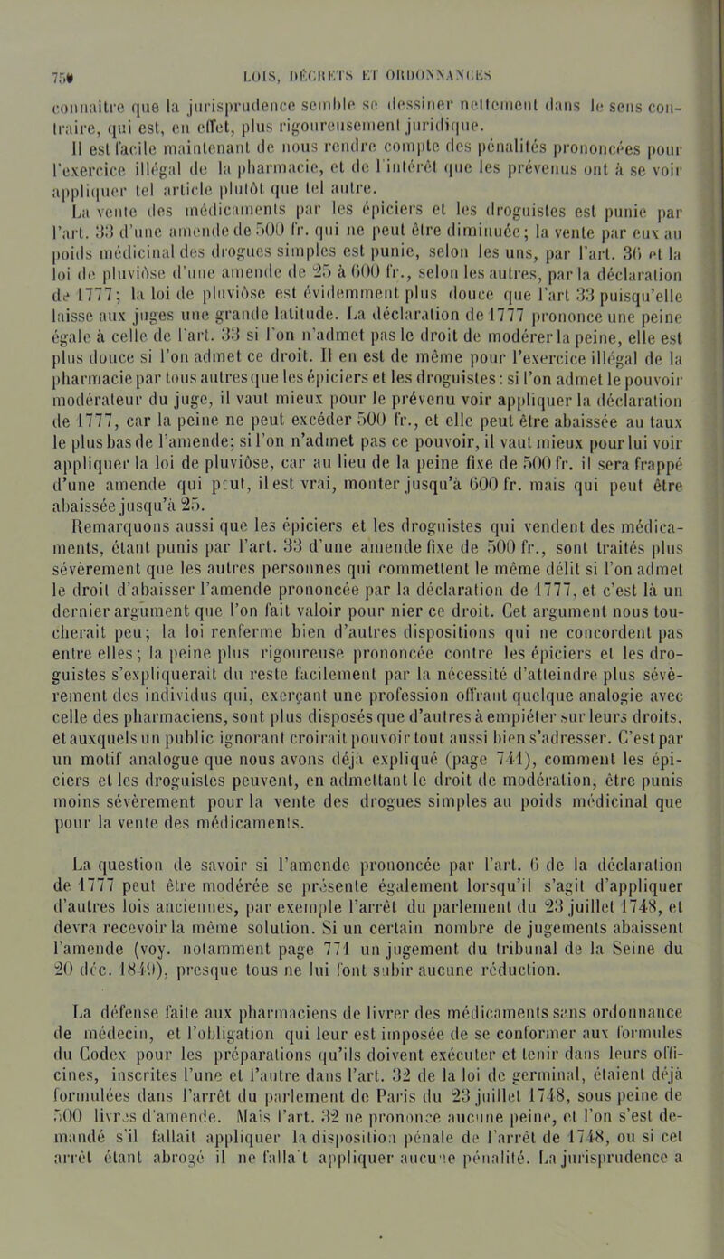 7r.* I.OIS, Itl'XIlKiS Ki OItDO.NNA.NCKS (•oiiiiailie que la jiirispnidence seiiil)le se dessiner ncllcineiil dans le sens con- traire, ([ni est, en elTet, plus rigonrenscmenl jnridiqiK*. 11 esiracile niainlenaiil de nous rendre coinple des pénalités prononcées pour l’exercice illé'gal de la pharmacie, et de riiilérôl (|iie les [n-évenns ont à se voir applii|ner tel article plutôt que tel antre. La vente des médicaments par les épiciers et les droguistes est punie par l’art. :i:i d’une amende de 500 l’r. (jiii ne peut être diminuée; la vente par eux an poids médicinal des drogues simples est punie, selon les uns, par l’art. 3() et la loi de pluviôse d’une amende de ^25 à OOO l'r., selon les autres, par la déclaration de 1777 ; la loi de pluviôse est évidemment plus douce que l’art 33 puisqu’elle laisse aux juges une grande latitude, fia déclaration de 1777 prononce une peine égale cà celle de l'art. 33 si l’on n’admet pas le droit de modérer la peine, elle est plus douce si l’on admet ce droit. Il en est de môme pour l’exercice illégal de la pharmacie par tous autres (|ue les épiciers et les droguistes : si l’on admet le pouvoir modérateur du juge, il vaut mieux pour le prévenu voir ap[)liquer la déclaration de 1777, car la peine ne peut excéder 500 fr., et elle peut être abaissée au taux le plus bas (le l’ameiule; si l’on n’admet pas ce pouvoir, il vaut mieux pour lui voir appliquer la loi de pluviôse, car au lieu de la peine fixe de 500 fr. il sera frappé d’une amende qui peut, il est vrai, monter jusqu’à 000 fr. mais qui peut être abaissée jusqu’à 25. llemarquons aussi que les épiciers et les droguistes qui vendent des médica- ments, étant punis par l’art. 33 d’une amende fixe de 500 fr., sont traités plus sévèrement que les autres personnes qui commettent le même délit si l’on admet le droit d’abaisser l’amende prononcée par la déclaration de 1777, et c’est là un dernier argument que l’on fait valoir pour nier ce droit. Cet argument nous tou- cherait peu; la loi renferme bien d’autres dispositions qui ne concordent pas entre elles; la [leine plus rigoureuse prononcée contre les épiciers et les dro- guistes s’expliquerait du reste facilement par la nécessité d’atteindre plus sévè- rement des individus qui, exerçant une profession offrant quelque analogie avec celle des pharmaciens, sont ))lus disposés que d’autres à empiéter sur leurs droits, etauxquelsun public ignorant croirait pouvoir tout aussi bien s’adresser. C’est par un motif analogue que nous avons déjà expliqué (page 711), comment les épi- ciers et les droguistes peuvent, en admettant le droit de modération, être punis moins sévèrement pour la vente des drogues simples au poids médicinal que pour la vente des médicaments. La question de savoir si l’amende prononcée par l’art. 0 de la déclaration de 1777 peut être modérée se présente également lorsqu’il s’agit d’appliquer d’autres lois anciennes, par exemple l’arrêt du parlement du 23 juillet 1748, et devra recevoir la même solution. Si un certain nombre de jugements abaissent l’amende (voy. notamment page 771 un jugement du tribunal de la Seine du 20 déc. IHltl), j)resque tous ne lui font subir aucune réduction. La défense faite aux pharmaciens de livrer des médicaments sans ordonnance de médecin, et l’obligation qui leur est imposée de se conformer aux formules du Codex pour les préparations ({u’ils doivent exécuter et tenir dans leurs offi- cines, inscrites l’une et l’autre dans l’art. 32 de la loi de gcrmiuîd, étaient cbqà formulées dans l’arrêt du parlement de Paris du 23 juillet 1748, sous peine de 500 livres d'amende. Mais l’art. 32 ne prononce aucune peine, et l’on s’est de- mandé s’il fallait appliquer la disposition pénale de l’arrêt de 1718, ou si cet arrêt étant abrogé il ne falla't appliquer aucu '.e pénalité. La jurisprudence a