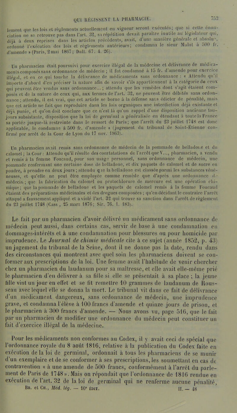 gui IIÉGISSKNT LA UIIAII.MAÜIU. Icmeiit que les lois et règlements actuellement eu vigueur seront exécutés; que si cette enon- ciation ne se retrouve pas dans l’art. 32, sa répétition devait paraître inutile an^ législateui qui, inaiiicre générale et déjà à lieux reprises dans les articles précédents, avait, d une ordonné l’exécution des lois et règlemeuts antérieurs; condamna le sieur d’amende «(Paris, 2mai 18(57; Dali. 67. -i. 26). ibsokr Mulot à r.OO fr. Un pliarmacien était poursuivi pour exercice illégal de la médecine et délivrance de médica- ments composés sans ordonnance de médecin ; il fut condamné à 15 fr. d’amende pour exercice illégid. et en ce qui touche la délivrance de médicaments sans ordonnance : « Attendu qu’il importe d’abord d’en préci.ser la nature afin de savoir s’ils appartiennent à la catégorie de ceux qui peuvent être vendus sans ordonnance...; attendu que les remèdes dont s’agit étaient com- posés et de la nature de ceux qui, aux termes de l’art. 32, ne peuvent être débités sans ordon- nance ; attendu, il est vrai, que cet article se borne à la défense sans édicter de pénalité, mais que cet article ne fait que reproduire dans les lois organiques une interdiction déjà existante et déjà punie, et qu’on doit conclure que ce ii’est là qu’un rappel d’une disposition ancienne tou- jours subsistante, disposition que la loi de germinal a généralisée en étendant à toute la France sa portée jusque-là restreinte dans le ressort de Paris; que l’arrêt du 23 juillet 1748 est donc applicable, le condamne à 500 fr. d’amende » (jugement du li’ibunal de Saint-Étienne con- firmé par arrêt de la Cour de Lyon du 17 nov. 1863). Un pharmacien avait remis sans ordonnance de médecin de la pommade de belhuloi.e et du calomel; la Cour: Attendu qu’il résulte des constatations de l'arrêt que Y..., pharmacien, a vendu et remis à la femme Foucaud, pour son usage personnel, sans ordonnance de médecin, une pommade renfermant une certaine dose de belladone, et dix paquets de calomel et de sucre en poudre, à prendre eu deux jours ; attendu q le ta belladone est classée parmi les substances véné- neuses, et qu’elle ne peut être employée comme remède que d’après une ordonnance d - médecin ; que la fabrication du calomel ou protocblorurc de mercure est une opération ebi- mique; ([ue la pommade de belladone et les paquets de calomel remis à la femme Foucaud étaient des préparations médicinales et des drogues composées ; qu’en décidant le contraire l’ari'êt attaquée faussement appliqué et a violé l’art. 32 qui trouve sa sanction dans l’arrêt de règlcmciil du 23 juillet 1748 (Cass , 25 mars 1876; Sir. 76. 1. 183). Le fait par un pharmacien d’avoir di-livré nn ni('dicanient sans ordonnance de üK'decin peut aussi, dans certains cas, servir de base à une condamnation en dommages-intérêts et à une coudamuation pour blessures ou pour bomicide par imprudence. Le Journal de chimie médicale cite à ce sujet (année 185:2, p. 48) un jugement du tribunal de la Seine, dont il ne donne pas la date, rendu dans des circonstances qui montreut avec tpiel soin les |)barmaciens doivent se con- former aux prescriptions de la loi. Une femme avait l’iiabitude de venir ebereber chez un pharmacien du laudanum i)our sa maîtresse, et elle avait elle-même prié le pharmacien d’en délivrer à sa fille si elle se présentait à sa place ; la jeune tille vint un jour en elfet et se lit remettre 10 grammes de laudanum de Hous- seau avec lequel elle se donna la mort. Le tribunal vit dans ce fait de délivrance d’un médicament dangereux, sans ordonnance de médecin, une imprudence grave, et condamna l’élève à 100 francs d’amende et quinze jours de prison, et le pharmacien à 300 francs d’amende. — Nous avons vu, page 510, que le fait par un pharmacien de modifier une ordonnance du médecin peut constituer un fait d’exercice illégal de la médecine. Pour les médicaments non conformes au Codex, il y avait ceci de spécial que l’ordonnance royale du 8 août 1816, relative à la publication du Codex faite en exécution de la loi de germinal, ordonnait à tous les pharmaciens de se munir d’un exemplaire et de se conformer à ses prescriptions, les soumettant en cas de contravention « à une amende de 500 francs, conformément à l’arrêt du parle- ment de Paris de 1748«.Mais on répondait que l’ordonnance de 1816 rendue en exécution de l’art. 32 de la loi de germinal qui ne renferme aucune pénalité, Bn. et Ch., Méd. lég. — 10' édit. II. 48