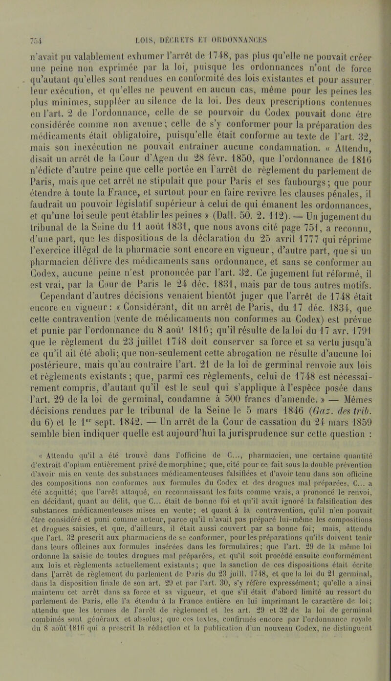 ii’avail |)ii valableineiit oxhiiiner l’aiTÔtdo l7 iS, pas plus (lu’oJlo no pouvait crôor une peine non exprimée par la loi, puis(iue les orclomianccs n’oiil de lorce ([u’aulaul qu’elles sont rendues eu coiiiormité des lois existantes et pour assurer leur exécution, et (pi’elles ne peuvent en aucun cas, même pour les peines les plus minimes, suppléer au silence de la loi. Des deux prescri|)tions contenues eu l’art, 'i île rordonnance, celle de se pourvoir du Codex pouvait dune être considérée comme non avenue; celle de s’y contormer pour la préparation des médicaments était obligatoire, puisi|u’elle était conforme au texte de l’art, d'2, mais son inexécution ne pouvait entraîner aucune condamnation. « Attendu, disait un arrêt de la Cour d’Agen du 2X l'évr. 1850, ipie rordonnance de 1810 n’édicte d’autre peine que celle portée en l'arrêt de règlement du parlement de Paris, mais ([lie cet arrêt ne stipulait que pour Paris et ses faubourgs; que pour étendre à toute la France, et surtout pour en faire revivre les clauses pénales, il faudrait un pouvoir législatif supérieur à celui de qui émanent les ordonnances, et qu’une loi seule peut établir les peines » (Dali. 50. 2. 112). — Un jugement du tribunal de la Seine du 11 août 1831, que nous avons cité page 751, a reconnu, d’uiie part, que les dispositions de la déclaration du 25 avril 1777 qui réprime l’exercice illégal de la pliarrnacie sont encore en vigueur, d’autre part, que si uii pbarmacien délivre des médicaments sans ordonnance, et sans se conformer au (’odex, aucune peine n’est prononcée par Part. 32. Ce jugement fut réformé, il est vrai, [lar la Cour de Paris le 2i déc. 1831, mais par de tous autres motifs. Cepemlant d’autres décisions venaient bientôt juger que l’arrêt de 1748 était encore en vigueur: « Considérant, dit un arrêt de Paris, du 17 déc. 183f, que cette contravention (veide de médicaments non conformes au Codex) est prévue et punie par l’ordonnance du 8 août 1810; qu’il résulte de la loi du 17 avr. 1791 que le règlement du 23 juillet 17i8 doit conserver sa force et sa vertu jusqu’à ce qu’il ait été aboli; que non-seulement cette abrogation ne résulte d’aucune loi postérieure, mais qu’au contraire Part. 21 de la loi de germinal renvoie aux lois et règlements existants; que, parmi ces règlements, celui de 1748 est nécessai- rement compris, d’autant qu’il est le seul qui s’applique à l’espèce posée dans Part. 29 de la loi de germinal, condamne à 500 francs d’amende. » — Mêmes décisions rendues par le tribunal de la Seine le 5 mars 1840 (Gaz. deslrib. du 0) et le 1 sept. 1842. — Un arrêt de la Cour de cassation du 21 mars 1859 semble bien indi(|uer quelle est aujourd’hui la jurisprudence sur cette question : « .Utendu (|u’ü a élé tiouvâ dans l’oflicine de G..., pliarmacien, une certaine qiianlilé d’extrait d’opium entièrement prive de mor|)liine; que, cité pour ce fait sous la double prévention d’avoir mis en vente des substances médicamenteuses falsifiées et d’avoir tenu dans son officine des compositions non conformes aux formules du Codex et des drogues mal préparées, C... a été acquitté; que l’arrêt attaqué, en reconnaissant les faits comme vrais, a prononcé le renvoi, en décidant, quant au délit, que C... était de bonne foi et qn’il avait ignoré la falsification des substances médicamenteuses mises en vente; et quant à la contravention, (ju’il n'en pouvait être considéré et puni comme auteur, parce qu’il n’avait pas prépare lui-même les compositions et drogues saisies, et que, d’ailleurs, il était aussi couvert par sa bonne foi; mais, attendu ([ue l’art. 32 prescrit aux pharmaciens de se conformer, pour les préparations (|u’ils doivent tenir (lans leurs officines aux formules insérées dans les formulaires; que l’art. 29 de la même loi ordonne la saisie de toutes drogues mal préparées, et qu’il soit procédé ensuite conformément aux lois et règlements actuellement existants; que la sanction de ces dispositions était écrite dans [’arrêt de règlement du parlement de Paris du 23 juill. 1718, et que la loi du 21 germinal, dans la disposition finale de son art. 29 et par l’art. 30, s’y réfère expressément; qu’elle a ainsi maintenu cet arrêt dans sa force et sa vigueur, et que s’il était d’abord limité au ressort du parlement de Paris, elle l’a étendu à la France entière en lui imprimant le caractère de loi; attendu que les termes de l’arrêt de règlement et les art. 29 et 32 de la loi de germinal combinés sont généraux et absolus; que ces textes, confirmés encore par l’ordonnancn royale