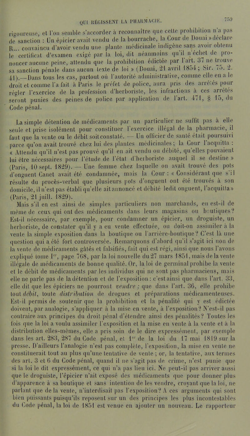 QUI ItÉr.ISSKNT LA PIIAltM ALI K. '■'•'J rio'oiirciise, el l’on semble s’cACCorder à reconnaître f|ue celle pioliibilion n a pas de'’ sanction : (Jn épicier avait vendu de la bourrache, la Cour de Douai «déclare R... convaincu d’avoir vendu une plante médicinale indigène sans avoii obtenu le cerlilical d’exarnen exigé par la loi, dit néanmoins qn il^ n écbet de pro- noncer aucune peine, attendu que la prohibition édictée par 1 art. 37 ne trouve sa sanction pénale dans aucun texte de loi » (Douai, :21 avril I8.)4; Sir. 7o. :2. 4,1).— Dans tous les cas, partout où l’autorité administrative, comme elle en a le droit et comme l’a fait cà Paris le préfet de police, aura pris des arrêtés (lour régler l’exercice de la profession d’herboriste, les infi'actions à ces arrêtés seront punies des peines de police par application de l’art. 471, § 15, du Code pénal. La simple détention de médicaments par un paiiicnlier ne suffit pas à elle seule et prise isolément pour constituer l’exercice illégal delà pharmacie, il faut que la vente ou le débit soit constaté. — Un officier de santé était poursuivi parce qu’on avait trouvé chez lui des plantes médicinales; la Cour l’acquitta: (( Attendu qu’il n’est pas prouvé qu’il en ait vendu ou débité, qu’elles pouvaient lui être nécessaires pour l’étude de l’état d’beiboriste auquel il se destine » (Paris, 10 sept. 18-29). — Une femme chez laquelle on avait trouvé des pots d’onguent Canet avait été condamnée, mais la Cour :« Considérant que s’il résuite du procès-verbal que plusieurs pots d’onguent ont été trouvés à son domicile, il n’est pas établi qu’elle aitannoncé el débité ledit onguent, l’acquitta» (Paris, 21 juin. 1829). Mais s’il en est ainsi de simples particuliers non marchands, en est-il de même de ceux qui ont des médicaments dans leurs magasins ou br:uli(|ues? Est-il nécessaire, par exemple, pour condamner nn épicier, un droguiste, un herboriste, de constater (jii’il y a eu vente effectuée, on doit-on assimiler à la vente la simple exposition dans la boutique ou l'arrière-boutique? C’est là une (piestion qui a été fort controversée. Remarquons d’abord (in’il s’agit ici non de la vente de médicaments gâtés cl falsifiés, fait qui est régi, ainsi (pie nous l’avons expliqué tome I, page 708, par la loi nouvelle du 27 mars 1851, mais de la vente illégale de médicaments de bonne qualité. Or, la loi de germinal prohibe la vente et le débit de médicaments jiar les individus qui ne sont pas pharmaciens, mais elle ne parle pas de la détention et de l’exposition: c’est ainsi que dans Part. 38, elle dit que les épiciers ne pourront vendre : i\ne dans Part. 36, elle prohibe \.Oü[ débit, tonte distribulion de drogues et préparations médicamenteuses. Est-il permis de soutenir que la prohibition et la pénalité (pii y est édictée doivent, par analogie, s’appliipier à la mise en vente, à l’exposition? N’est-il pas contraire aux principes (lu droit pénal d’étendre ainsi des [lénalilés? Toutes les fois que la loi a voulu assimiler l’exposition el la mise en vente à la vente et à la distribution elles-mêmes, elle a pris soin de le dire expressément, par exemple dans les art. 283, 287 du Code pénal, el 1 de la loi du 17 mai 1819 sur la presse. D’ailleurs l’analogie n’est pas complète, l’exposition, la mise en vente ne constituerait tout au plus qu’une tentative de vente ; or, la tentative, aux termes des art. 3 et 0 du Code pénal, quand il ne s’agit pas de, crime, n’est punie que si la loi le dit expressément, ce qui n’a pas lieu ici. Ne peut-il pas arriver aussi que le droguiste, l’épicier n’ait exposé des médicaments que pour donner plus d’apparence à sa boutique el sans intention de les vendre, croyant que la loi, ne parlant que delà vente, n’interdisait pas l’exposition? A ces arguments qui sont bien puissants puisqu’ils reposent sur un des principes les plus incontestables dn Code pénal, la loi de 1851 est venue en ajouter un nouveau. Le rapporteur