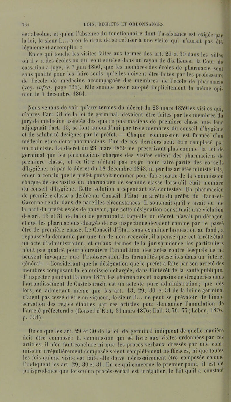 7(!1 LOIS, Dl'XIlKTS KT OHDONNANCKS ost absolue, el (|ii’oii l’absence du (buclioiiuaire doiil l’assistance est exigée par la loi, le sieur L... a eu le droil d(^ se refuser à une visite (|ui ii’aurail [tas été légalement accomplie. » Kii ce (pii tourbe les visites faites aux termes des art. 2'.) et.’lO dans les villes où il y a des écoles ou ipii sont situées dans un rayon de dix lieues, la Cour de cassaiion a jugé, le 7 juin 1850, cpie les membres des écoles de |)barmacie sont sans (pialité poiii' b‘S faire seuls, cpi’elles doivent fdre faites |)ar les professeurs de l’école de médecine accompagnés des membres de l’école de pliarmacie (voy. page 705). Klle semble avoir adopté imidicitement la même opi- nion le 7 décembre 18()1. ^\ous venons de voir qu’aux termes du décret du 23 mars 1850 les visites qui, d’après l’art. 31 de la loi de germinal, devaient être faites par les membres du jury de médecine assistés des qua're pbarmaciens de première classe que leur adjoignait l’art. 13, se font aujonrd’liui par trois membres du conseil d’hygiène et de salubrité désignés par le préfet. — Chaque commission est formée d’un médecin et de deux pbarmaciens, l’un de ces derniers peut être remplacé par un chimiste. Le décret du 23 mars 1859 ne prescrivant plus comme la loi de germinal que les pbarmaciens chargés des visites soient des pbarmaciens de première classe, et ce litre n’étant pas exigé pour faire partie des conseils d’hygiène, ni par le décret du 18 décembre 1848, ni par les arrêtés ministéri(^ls, on en a conclu que le préfet pouvait nommer pour faire partie de la commission chargée de ces visites un pharmacien de seconde classe lorsqu’il était membre du conseil d’hygiène. Cette solution a cependant été contestée. Un pharmacien de première classe a déféré au Conseil d’Élat un arrêté du préfet du Tarn-et- Garonne rendu dans de pareilles circonstances. Il soutenait qu’il y avait eu de la part du préfet excès de pouvoir, que celte désignation constituait une violation des art. 13 et 31 de la loi de germinal à laquelle un décret n’avait pu déroger, et que les pbarmaciens chargés de ces inspections devaient comme par le passé être de première classe. Le Conseil d’Ctat, sans examiner laquestiou au fond, a repoussé la demande par une fin de non-recevoir; il a pensé que cet arrêté était un acte d’administration, et (pi’aux termes de la jurisprudence les particuliers n’ont pas qualité pour poursuivre rannulalion des actes contre lesquels ils ne peuvent invoquer que l’inobservation des formalités prescrites dans un intérêt général : « Considérant que la désignation que le préfet a faite par sou arrêté des membres composant la commission chargée, dans l’intérêt de la santé publique, d’inspecter pendant l'année 1875 les pharmacies et magasins de drogueries dans l’arrondissement de Castelsarazin est un acte de pure administration; que dès lors, en admettant même que les art. 13, 29, 30 et 31 de la loi de germinal n’aient pas cessé d’être en vigueur, le sieur B... ne peut se prévaloir de l’inob- servation des règles établies par ces articles pour demander l’annulation de l’arrêté préfectoral » (Conseil d’Clat, 31 mars 1870; Dali. 3. 70. 77 ; Lebon, 1870, p. 331). De ce que les art. 29 et 30 de la loi de germinal indiquent de quelle manière doit être composée la commission qui se livre aux visites ordonnées par ces articles, il n’en faut conclure ni que les procès-verbaux dressés par une com- mission irrégidièrement composée soient complètement inefficaces, ni que toutes les fois (pi’une visite est faite elle doive uéeessairement être composée comme l’indicpient les art. 29, 30 et 31. En ce qui concerne le premier point, il est de jurisprudence que lorsqu’un procès-verbal est irrégtdier, le fait qu’il a constaté