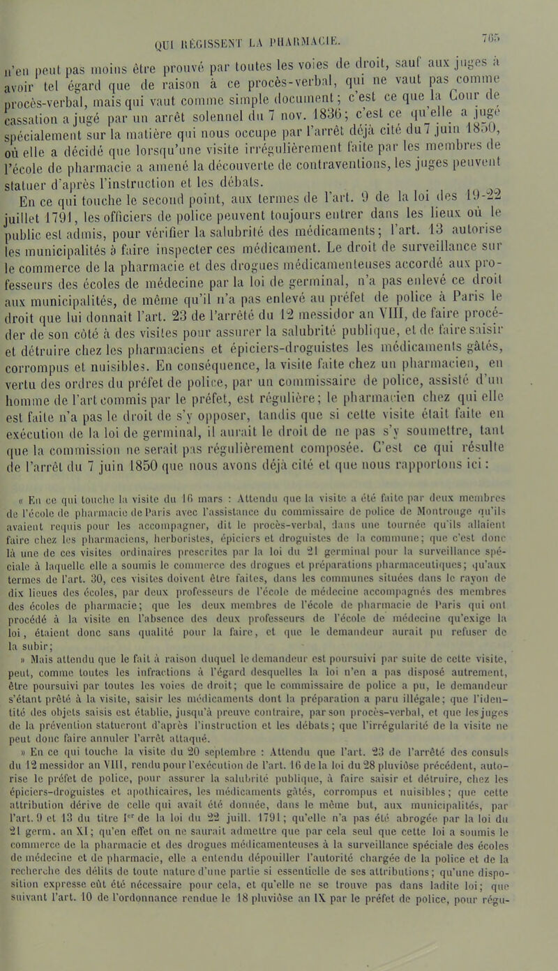 QUI lll'GISSKNT LA l'IlAI'.MAClK. 7(3.'. a’en peut pas moins être prouvé par tontes les voies de droit, saul aux juges a avoir tel égard que de raison à ce procès-verbal, qui ne vaut pas comme nrocès-verbal, mais qui vaut comme simple document; c est ce q'ie la Goni ce cassation a jugé par un arrêt solennel du 7 nov. 1836; c’est ce (ju elle spécialement sur la matière qui nous occupe par l’arrêt déjà cité du7 juin 18.)U, où elle a décidé que lorsqu’une visite irrégulièrement laite par les membies de l’école de pharmacie a amené la découverte de contraventions, les juges peuvent statuer d’après l’instruction et les débats. En ce qui touche le second point, anx termes de l’art. 9 de la loi des 19-i- juillet 1791, les officiers de police peuvent toujours entrer dans les lieux où le public est admis, pour vérifier la salubrité des médicaments; l’art. 13 autorise les municipalités à faire inspecter ces médicament. Le droit de surveillance sur le commerce de la pharmacie et des drogues médicamenteuses accorde aux pio- fessenrs des écoles de médecine par la loi de germinal, n a pas enlevé ce dioit aux municipalités, de même qu’il n’a pas enlevé au préfet de police à Paris le droit que lui donnait l’art. 23 de l’arrêté du 12 messidor an ^IIl, de faire procé- der de son côté à des visites pour assurer la salubrité publique, et de taire saisir et détruire chez les pharmaciens et épiciers-droguistes les médicaments gâtés, corrompus et nuisibles. Eu conséquence, la visite laite chez un pharmacien, en vertu des ordres du préfet de police, par un commissaire de police, assisté d’un homme de l’art commis par le préfet, est régulière; le pharmacien chez qui elle est faite n’a pas le droit de s’y opposer, tandis que si cette visite était faite en exécution de la loi de germinal, il aurait le droit de ne pas s’y soumettre, tant que la commission ne serait pas régulièrement composée. C’est ce qui résulte de l’arrêt du 7 juin 1850 que nous avons déjà cité et que nous rapportons ici : « Eu ce qui touche lu visite du 10 mars : Attendu que ta visite a été laite par deux membres de récolc de pharmacie de l‘aris avec l’assistance du commissaire de police de Montrouge qu’ils avaient requis pour les accompagner, dit le procès-verbal, dans nue tournée qu'ils allaient faire chez les pharmaciens, herboristes, épiciers et droguistes de la commune; que c’est donc là une de ces visites ordinaires prescrites par la loi du il germinal pour la surveillance spé- ciale à laquelle elle a soumis le commerce des drogues et préparations pharmaceutiques; qu’aux termes de l’art. 30, ces visites doivent être faites, dans les communes situées dans le rayon de dix lieues des écoles, par doux professeurs de l’école de médecine accompagnés des membres des écoles de pharmacie; que les deux membres de l’école de pbarmacie de l'aris qui ont procédé à la visite en l’absence des deux professeurs de l’école de médecine qu’exige la loi, étaient donc sans qualité pour la faire, et que le demandeur aurait pu refuser de la subir; » Mais attendu que le fait à raison duquel le demandeur est poursuivi par suite de cette visite, peut, comme toutes les infractions à l’égard desquelles la loi n’en a pas disposé autrement, être poursuivi par toutes les voies de droit; que le commissaire de police a pu, le demandeur s’étant prêté à la visite, saisir les médicaments dont la préparation a paru illégale; (]ue l’iden- tité des objets saisis est établie, jnsqu’à preuve contraire, par son procès-verbal, et que les juges de la prévention statueront d’après l’instruction et les débats; que l’irrégularité de la visite ne peut donc faire annuler l’arrêt attaqué. » En ce qui touche la visite du 20 seplemhre : Attendu que l’art. 23 de l’arrêté des consuls du 12 messidor anVlll, rendu pour l’exécution de l’art. U3 de la loi du 28 pluviôse précédent, auto- rise le préfet de police, pour assurer la salubi ité publique, à faire saisir et détruire, chez les épiciers-droguistes et apothicaires, les médicaments gâtés, corrompus et nuisibles; que cette attribution dérive de celle qui avait été donnée, dans le môme but, aux municipalités, par l’art. 1) et 13 du titre I de la loi ilu 22 juill. 1791; qu’elle n’a pas été abrogée, par la loi du 21 germ. au XI; qu’en effet on ne saurait admettre que par cela seul que cette loi a soumis le commerce de la pharmacie et des drogues médicamenteuses à la surveillance spéciale des écoles de médecine et de pharmacie, elle a entendu dépouiller l’autorité chargée de la police et de la recherche des délits de toute nature d’uue partie si essentielle de ses attributions; qu’une dispo- sition expresse eût été nécessaire pour cela, et qu’elle ne se trouve pas dans ladite loi; que