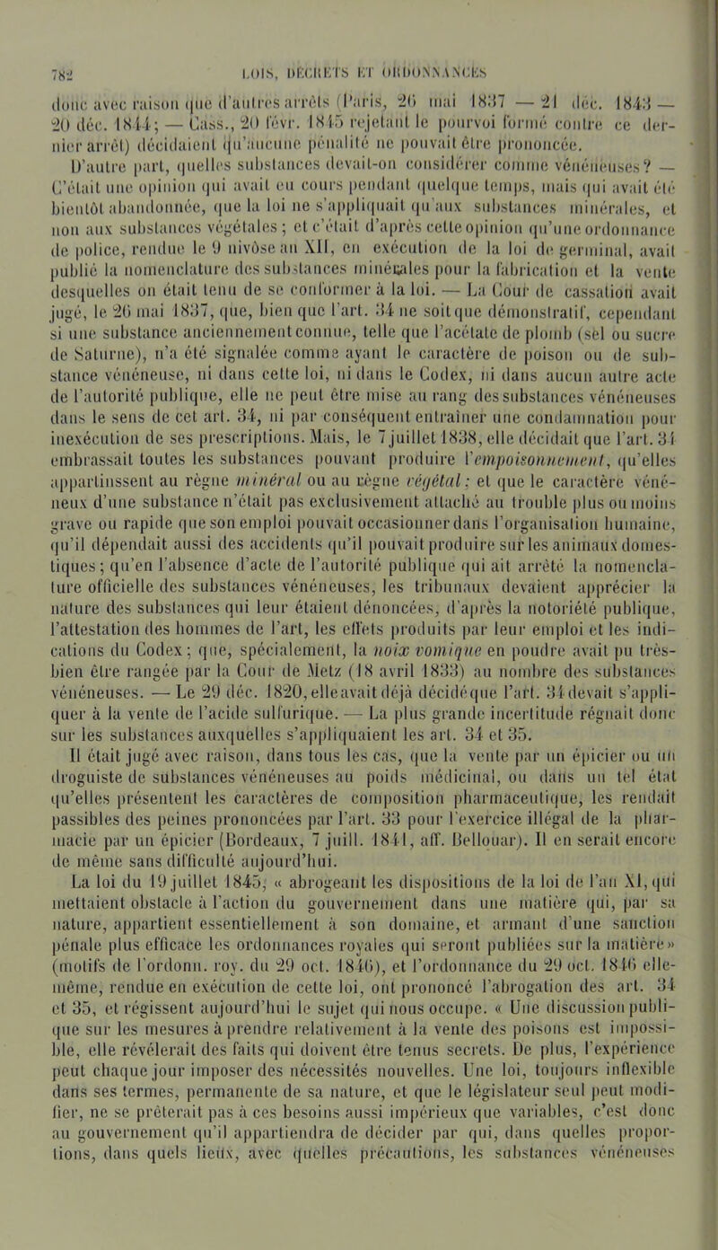 (lune avec raison (jiic (l’aiili'cs amMs (l’aris, :2() mai I8:{7 —il dec. 184:5 — “20 (.léc. 1814; — Cass., 20 fAvr. 1815 rejelanl le pourvoi fornn* conire ce der- nh'rarrèd) décidaienl ijii’ancnne p('nalilé ne pouvait èlre prononciie. D’autre |>art, ipielles snlistances devait-on considérer connue vénéneuses? — C’iHait une opinion (jui avait en cours pendant ipielqne temps, mais ([ui avait (•l(‘ bientôt abandonnée, ipie la loi ne s’appliipiait ipi aux substances minérales, et non aux substances végétales; etc’t'dait d’apn^s cetteo|union (lu’uneordonnance de police, rendue le 0 nivôse an Xll, en exécution de la loi de germinal, avait publié la uomenclatnre des substances minéiiales pour la fabrication et la vente des(iuelles on était tenu de se conformer à la loi. — La Cour de cassation avait jugé, le. 20 mai 18:37, cpie, bien que l’art. .‘14 ne soit que démonstratif, cependant si une substance anciennementconnue, telle que l’acétate de plomb (sel ou sucre de Saturne), n’a été signalée comme ayant le caractère de poison ou de sub- stance vénéneuse, ni dans celte loi, ni dans le Codex, ni dans aucun autre acte de l’autorité publique, elle ne peut être mise an rang des substances vénéneuses dans le sens de cet art. :i4, ni par conséquent entraîner une condamnation pour inexécution de ses prescriptions. Mais, le 7 juillet 1838, elle décidait que l’art. 31 embrassait toutes les substances pouvant produire l'empoisonneuienl, ([u’elles appartinssent au règne minéral ou au règne réyélul; et que le caractère véné- neux d’une substance n’était pas exclusivement attaché au trouble plus ou moins grave ou rapide que son emploi pouvait occasionner dans l’organisation bumaine, (ju’il dépendait aussi des accidents ipi’il pouvait produire sur les animaux domes- tiques; qu’en l’absence d’acte de l’autorilé publi([ue qui ail arreté la nomencla- ture officielle des substances vénéneuses, les tribunaux devaient apprécier la nature des substances qui leur étaient dénoncées, d’après la notoriété publique, l’attestation des hommes de l’art, les elfets produits par leur emploi et les indi- cations du Codex; que, spécialement, la noix vomique en poudre avait pu très- bien être rangée par la Cour de Metz (18 avril 183:5) au nombre des substances vénéneuses. —Le 2'J déc. I820,elleavaitdéjà décidéqiie l’art. 3i devait s’appli- quer à la vente de l’acide sulfurique. — La plus grande incertitude régnait donc sur les substances auxiiuelles s’appliquaient les art. 34 et 35. Il était jugé avec raison, dans tous les cas, (pie la vente par un é|)icier ou un droguiste de substances vénéneuses au poids médicinal, ou dans un tel état qu’elles présentent les caractères de composition pharmaceutique, les rendait passibles des peines prononcées par l’art. 33 poui' l'exercice illégal de la phar- macie par un épicier (Bordeaux, 7 juill. 1841, aff. Bellouar). Il en serait encore de même sans difficulté anjourd’liui. La loi du l‘J juillet 1845, « abrogeant les dispositions de la loi de l’an XI, qui mettaient obstacle à l’action du gouvernement dans une matière ipii, par sa nature, appartient essentiellement à son domaine, et armant d’une sanction pénale plus efficace les ordonnances royales qui seront publiées sur la matière» (motifs de l’ordonn. roy. du 29 oct. 18iü), et l’ordonnance du 29 oct. 184<) elle- même, rendue en exécution de cette loi, ont prononcé l’abrogation des art. 34 et 35, et régissent aujourd’hui le sujet qui nous occupe. « Une discussion publi- que sur les mesures à prendre relativement à la vente des poisons est impossi- ble, elle révélerait des faits qui doivent être tenus secrets. De pins, l’expérience peut chaque jour imposer des nécessités nouvelles. Une loi, toujours inflexible dans ses termes, permanente de sa nature, et qne le législateur seul peut modi- fier, ne se prêterait pas à ces besoins aussi impérieux que variables, c’est donc au gouvernement ipi’il appartiendra de décider par qui, dans quelles propor- tions, dans quels lieux, avec (inellcs pi’écautions, les substances vénéneuses