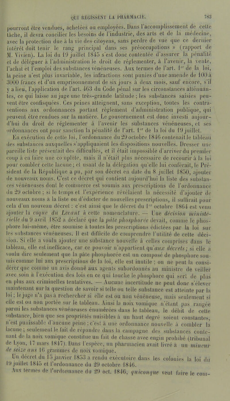 |iüuiTüiit èlre vendues, achetées on employées. Dans raccoinplissenient de celle lâche, il devra concilier les besoins de l’induslrie, des arls el de la médecine, avec la protection due à la vie des-citoyens, sans perdre de vue (jue ce dernier iiilérèt iloit tenir le rang principal dans ses préoccupations » (rappoid île M. Vivien). La loi du 11) juillet 1845 s'est donc contentée d’assurer la pénalité et de déléguer à radminislralion le droit de réglementer, à l’avenir, la vente, l’achat et l’emjiloi des substances vénéneuses. Aux termes de l’art, l' de la loi, la peine n’est plus invariable, les infractions sont punies d’une amende de lOOà 3UU0 francs et d’un emprisonnement de six joui's à deux mois, sauf encore, s’il y a lieu, l’application de l’art. 4G3 du Code pénal sur les circonstances atténuan- tes, ce qui laisse au juge une très-grande latitude ; les substances saisies [leu- vent èlre confisquées, Ces peines atteignent, sans exception, tonies les contra- ventions aux ordonnances portant règlement d’administration publique, i|ui peuvent être rendues sur la matière. Le gouvernement est donc investi aujour- d’hui du droit de réglementer à l’avenir les substances vénéneuses, el ses ordonnances ont pour sanction la pénalité de l’art. 1' de la loi du 11) juillet. En exécution de ciilte loi, l’ordonmince du octobre 1810 contenait le tableau des substances aux(|uelles .s’appliquaient les dispositions nouvelles. Dresser une pareille liste présentait des diflicullés, et il était impossible d’arriverdn premier coup à en lairc une co iiplèle, mais il n’élail plus nécessaire de recourir à la loi pour combler celle lacune; et usant de la délégation (prellc lui conférait, le Pré- sident de la Républiipie a pu, par son décret en date du 8 juillet 1850, ajouter de nouveaux noms. C’est ce décret ipii contient aujourd’hui la liste des substan- ces vénéneuses dont le commerce est soumis aux prescriptions de rordonnance du :2‘.) octobi'e ; si le temps el l’expérience révélaient la nécessité d’ajouter de nouveaux noms à la liste ou d’édicter île nouvelles prescriptions, il suliirail pour cela d’un nouveau décret : c’est ainsi que le décret du P*' octobre I8(ii. est venu ajouter la coqur dn Leiaiit à cette nomenclature. — Lue décision iiiinislé- ridle du ü avril 185:2 a déclaré iiue la iidte pliosiiliorre devait, comme le phos- phore lui-méme, èlre soumise à toutes les prescriptions édictées par la loi sur les substances vénéneuses. 11 est difticile de compreudre l’ulilité de celle déci- sion. Si elle a voulu ajouter une substance nouvelle à celles comprises dans le tableau, elle est incflicace, car ce pouvoir n’apparlienl qu’i^/u décrels; si elle a voulu dire seulement que la pâte phosphorée est un composé de phosphore sou- mis comme lui aux prescriptions de la loi, elle est inutile : on ne peut la consi- dérer que comme un avis donné aux agents subordonnés au ministre de veiller avec soin à l’exéculion des lois en ce qui louche le iihosphore qui sert de [ilus en plus aux criminelles tentatives. — Aucune incertitude ne peut donc s’élever maintenant sur la question de savoir si telle ou telle substance est atteinte par la loi, le juge n a pas a rechercher si elle est ou non vénéneuse, mais seulement si elle est ou non portée sur le tableau. Ainsi la noix vomique n’étant pas rangée [Kirmi les substances vénéneuses énumérées dans le tableau, le débit de celle substance, bien (|ue ses propriétés nuisibles à un haut degré soient constantes, n est puiiissabli! d aucune peine;c’est à une ordonnance nouvelle à combler la lacune , seulement le lait de répandre dans la campagne des substances conle- luuil de la noix vomi(|ue constitue un fait de chasse a\ec engin prohibé (tribunal de Lyon, 17 mars 1817). Dans l’espèce, un pharmacien avait livré à un mineur de seize ans 10 grammes de noix vomique. Un décret du 15 janvier 185:] a rendu exécutoire dans les colonies la loi du I'.) juillet 1845 et rordonnance du :2'.) octobre 1840. Aux termes de l’ordonnance du :2'.) oct. 1840, quicumiue veut faire le c OUI-