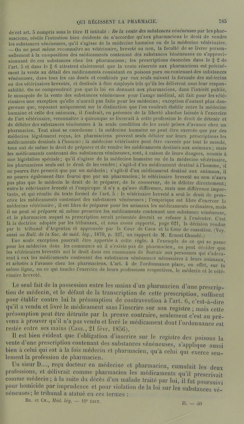 ile cct art. 5 compris sous le litre II intitulé : De la vente des substances vénéneuses par les phar- maciens, révèle l’intention bien évidente de n’accorder qu’aux pharmaciens le droit de vendre les substances vénéneuses, qu’il s’agisse de la médecine humaine ou de la médecine vétérinaire. On ne peut même reconnaître au vétérinaire, breveté ou non, la faculté de se livrer [»erson- nellement à la composition des médicaments contenant des substances vénéneuses en s’approvi- sionnant de ces substances chez les pharmaciens; les prescriptions énoncées dans le ^ 2 de l’art. 5 et dans le ^ 6 attestent clairement que la vente réservée aux pharmaciens est précisé- ment la vente au détail des médicaments consistant en poisons purs ou contenant des substances vénéneuses, dans tous les cas dosés et combinés par eux seuls suivant la formule des médecins ou des vétérinaires brevetés, et destinés à être employés tels qu’ils les délivrent sous leur respon- sabilité. On ne comprendrait pas que la loi en donnant aux pharmaciens, dans l’intérêt public, le monopole de la vente des substances vénéneuses pour l’usage médical, ait fait pour les vété- rinaires une exception qu’elle n’aurait pas faite pour les médecins; exception d’autant plus dan- gereuse que, reposant uniquement sur la distinction que l’on voudrait établir entre la médecine humaine et celle des animaux, il faudrait, en présence de la liberté absolue laissée à l’exercice de l’art vétérinaire, reconnaître à quiconque se livrerait à cette profession le droit de détenir et de débiter des substances vénéneuses à la seule condition de les avoir prises d’avance chez un pharmacien. Tout ainsi se coordonne : la médecine humaine ne peut être exercée que par des médecins légalement reçus, les pharmaciens peuvent seuls débiter sur leurs prescriptions les médicaments destinés à l’homme; la médecine vétérinaire peut être exercée par tout le monde, tous ont de même le droit de jiréparer et de vendre les médicaments destinés aux animaux; mais les médicaments contenant des substances vénéneuses, sont, à raison de leurs dangers, soumis à une législation spéciale; qu’il s’agisse de la médecine humaine ou do la médecine vétérinaire, les pharmaciens seuls ont le droit de les vendre; s’agit-il d’un médicament destiné à l’homme, il ne pourra être prescrit que par un médecin; s’agit-il d’un médicament destiné aux animaux, il ne pourra également être fourni que par un pharmacien ; le vétérinaire breveté ou non n’aura pas plus que le médecin le droit de le préparer, de le conserver, de le débiter directement• entre le vétérinaire breveté cl l’empirique il n’y a qu’une différence, mais une dilTcrence impor- tante, et qui résulte du texte formel de l'art. 5 : le vétérinaire breveté a seul le droit de pres- crire les médicaments contenant des substances vénéneuses; l’empirique est libre d’exercer la médecine vétérinaire, il est libre de préparer pour les animaux les médicaments ordinaires, mais il ne peut ni préparer ni môme prescrire les médicaments contenant une substance vénéneuse et le pharmacien auquel sa prescription serait présentée devrait se refuser à l’cxéculcr. (’.’cst là la doctrine adoptée par les tribunaux, et nous avons rapporté, page ü21, la décision rendue par le tribunal d’Argentan et approuvée pai- la Cour de (’.aen et la Cour de cassation. (Vov. aussi AU Hait, de la Soc. de méd. lég., 1870, p. .‘127, un rapport de .M. Ernest Cliaudé.i Une seule exception pourrait être apiiorlée à cette règle. A l’exemple de ce qui se passe pour les médecins dans les communes où il n’existe pas de pharmacien, on peut décider que les vétérinaires brevetés ont le droit dans ces communes de fournir aux personnes qui s’adres- sent à eux les médicaments contenant des substances vénéneuses nécessaires à leurs animaux et achetés à l’avance chez les pharmaciens. L’art, f de l’ordonnance place, en effet sur là môme ligne, en ce qui touche l’exercice de leurs professions respectives, le médecin et'le vété- rinaire breveté. Le seul fiiit tic la possession eiilre les mains d’un pharmacien d’une prescrip- tion de médecin, et le défaut de la Iranscriplioii de celte prescription, suffisent pour établir contre lui la iirésompliou de contravention à l’art. 0, c’est-à-dire qn’il a vendu et livré le inédicameiif sans l’inscrire sur son registre ; mais celte présomption peut être détruite par la preuve contraire, seuleinenl c’est au pré- venu à prouver qu’il n’a pas veiulii et livré le médicament dont l’ordonnance est restée entre ses mains (Cass., :21 févr. 1856). 11 est bien évident que l’obligation d’inscrire sur le registre des poisons la vente d’une prescription contenant des substances vénéneuses, s’applique aussi bien à celui qui est à la fois médecin et pharmacien, qu’à celui qui exerce'seu- lement la profession de pharmacien. Un sieur D..., reçu docteur en médecine et pharmacien, cumulait les deu.v professions, et délivrait comme i)barmacien les médicaments qu’il prescrivait comme médecin ; à la suite du décès d’un malade traité par lui, il fut poursuivi pour homicide par imprudence et pour violation de la loi sur les substances vé- néneuses; le tribunal a statué eu ces termes : Rh. cl Cil., .Méd. lég. — 10° kdit. j[ -jj