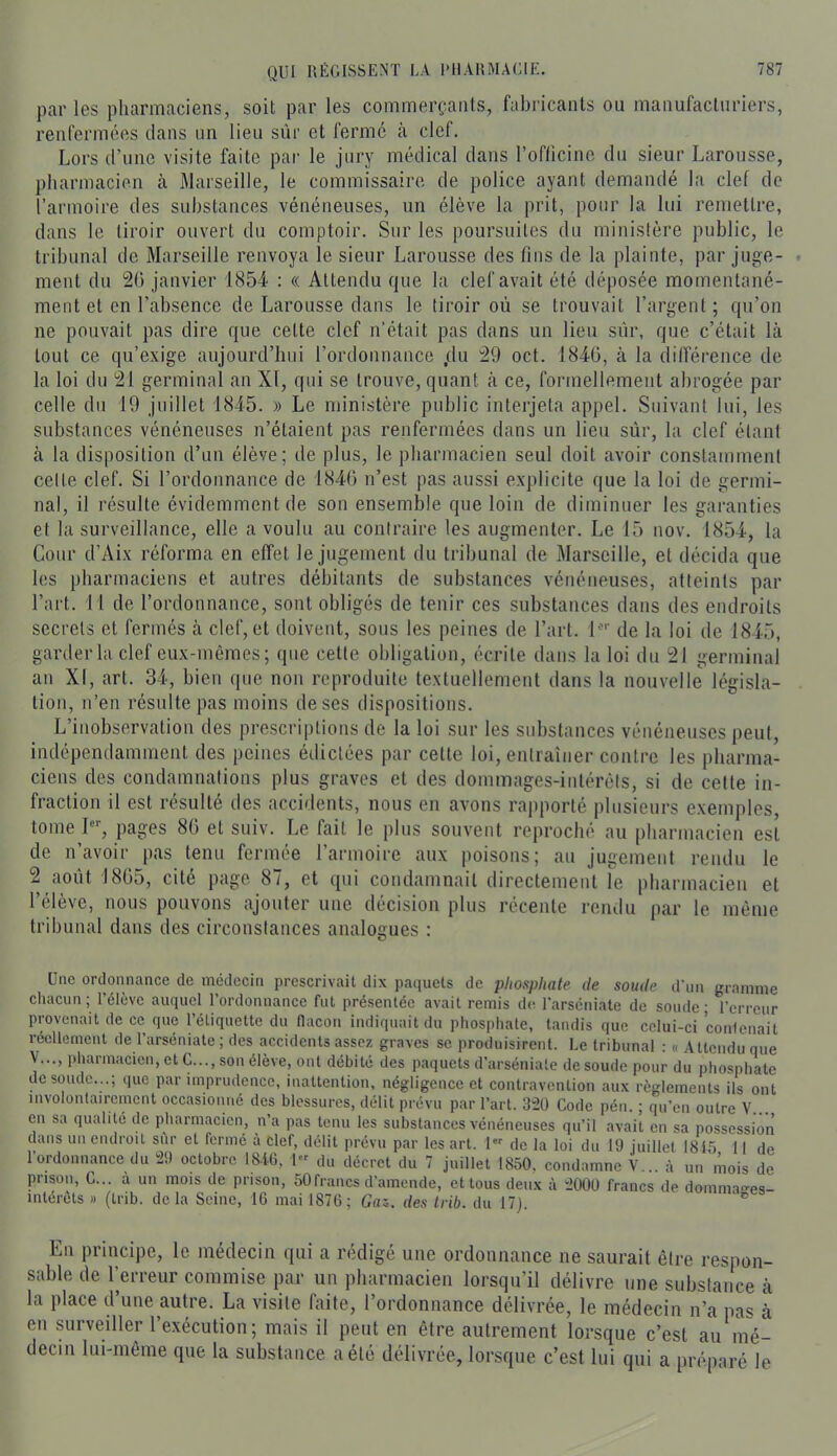 par les pharmaciens, soit par les commerçants, fabricants ou manufacturiers, renfermées clans un lieu sûr et ferme à clef. Lors d’une visite faite par le jury médical dans l’oflicinc du sieur Larousse, pharmacien à Marseille, le commissaire de police ayant demandé la clef do l’armoire des substances vénéneuses, un élève la prit, pour la lui remettre, dans le tiroir ouvert du comptoir. Sur les poursuites du ministère public, le tribunal de Marseille renvoya le sieur Larousse des fins de la plainte, par juge- ment du 20 janvier 1854 : « Attendu c|ue la clef avait été déposée momentané- ment et en l’absence de Larousse dans le tiroir où se trouvait l’argent; cpi’on ne pouvait pas dire cjiie cette clef n’était pas dans un lieu sûr, cjue c’était là tout ce qu’exige aujourd’hui l’ordonnance ,du 29 oct. 1840, à la différence de la loi du 21 germinal an XI, qui se trouve, quant à ce, formellement abrogée par celle du 19 juillet 1845. » Le ministère public interjeta appel. Suivant lui, les substances vénéneuses n’étaient pas renfermées dans un lieu sûr, la clef étant à la disposition d’un élève; de plus, le pharmacien seul doit avoir constamment celte clef. Si l’ordonnance de 1840 n’est pas aussi explicite que la loi de germi- nal, il résulte évidemment de son ensemble que loin de diminuer les garanties et la surveillance, elle a voulu au contraire les augmenter. Le 15 nov. 1854, la Cour d’Aix réforma en effet le jugement du tribunal de Marseille, et décida que les pharmaciens et autres débitants de substances vénéneuses, atteints par l’art. 11 de l’ordonnance, sont obligés de tenir ces substances dans des endroits secrets et fermés à clef, et doivent, sous les peines de l’art, l^ de la loi de 1845, garder la clef eux-mêmes; que cette obligation, écrite dans la loi du 21 germinal an XI, art. 34, bien que non reproduite textuellement dans la nouvelle législa- tion, n’en résulte pas moins de ses dispositions. L’inobservation des prescriptions de la loi sur les substances vénéneuses peut, indépendamment des peines édictées par cette loi, entraîner contre les pharma- ciens des condamnations plus graves et des donnnages-intérèls, si de celte in- fraction il est résulté des accidents, nous en avons rapporté plusieurs exemples, tome I, pages 80 et suiv. Le fait le plus souvent reproché au pharmacien est de n’avoir pas tenu fermée l’armoire aux poisons; au jugement rendu le 2 août 1805, cité page 87, et qui condamnait directement le pharmacien et l’élève, nous pouvons ajouter une décision plus récente rendu par le même tribunal dans des circonstances analogues : Une ordonnance de médecin prescrivait dix paquets de phosphate de soude d’un gramme chacun ; l’élève auquel l’ordonnance fut présentée avait remis de l'arséniate de soude ; l’erreur provenait de ce que l’étiquette du (lacoii indiquait du phosphate, tandis que celui-ci conlenait réellement de l’arséniate ; des accidents assez graves se produisirent. Le tribunal : « Attendu que y..., pharmacien, et G..., son élève, ont débité des paquets d’arséniate de soude pour du phosphate de soude...; que par imprudence, inattention, négligence et contravention aux règlements ils ont involontairement occasionné des blessures, délit prévu par l’art. 3“2Ü Code pén. ; qu’en outre V... en sa qualité de pharmacien, n’a pas tenu les substances vénéneuses qu’il avait en sa possession dans un endroit siir et fermé à clef, délit prévu par les art. 1 de la loi du 19 juillet 1815 11 de l’ordonnance du 29 octobre 181.6, 1 du décret du 7 juillet 1850, condamne V... à un mois de prison, G... à un mois de prison, 50 francs d’amende, et tous deux à 2000 francs de domma^es- interûts » (Irib. delà Seine, 16 mai 1876; Gaz,, des trib. du 17). ® En principe, le médecin qui a rédigé une ordonnance ne saurait être respon- sable (le l’erreur commise par un pharmacien lorsqu’il délivre une substance à la place d’une autre. La visite faite, l’ordonnance délivrée, le médecin n’a pas à en surveiller l’exécution; mais il peut en être autrement lorsque c’est au mé- decin lui-même que la substance a été délivrée, lorsque c’est lui qui a préparé le