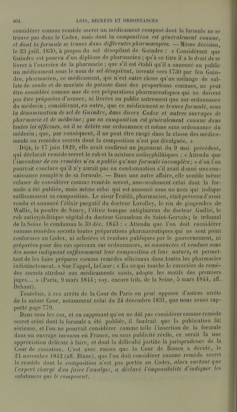 consiilénM' cüinme remède sccrel un médicameiil composé doiil la rormule ne se li-onve pas dans le Codex, mais dont la coiiiposilioii est {iniéralement connue, et dont la formule se trouve dans dilférenlespharmacopées. — Même décision, le jnill. 18IU), cà propos dn sel désopilant de Gnindre ; ((Considérant (jue Cnindre est pourvu d’un diplôme de pliarmacien ; (jii’à ce titre il a le droit de se livrer à l’exercice de la pliarmacie ; que s’il est étahli (pi’il a annoncé an ]inblic un médicament sons le nom de sel désopilant, inventé vers ITdü par feu Gnin- dre, pharmacien, ce médicament, (|ui n’est autre chose (|u’un mélange de sul- fate de sonde et de mnriate de potasse dans des proportions connues, ne peut être considéré comme une de ces préparations pharmaceutirpies (lui ne doivent pas être préparées d’avance, ni livrées an publie autrement rpie sur ordonnance du médecin ; considérant, en outre, (|ue ce médicament se trouve formulé, sous la dénomination de sel de Guindre, dans divers Codex et autres ouvraejes de pharmacie et de médecine; que sa composition est (jénéralement connue dans toutes les officines, où il se débite sur ordonnance et même sans ordonnance du médecin ; (pie, par conséquent, il ne peut être rangé dans la classe des médica- ments on remèdes secrets dont la composition n’est pas divulguée. » Déjà, le 17 juin 18'20, elle avait confirmé un jugement du 9 mai précédent, qui déclarait remède secret le rob et la mixture aiilisypbilitiqnes : « Attendu que Vinventeur de ces remèdes n'en apubiié qu'une formule incomplète; » d’où l’on pourrait conclure ([u’il n’y aurait pas eu condamnation s’il avait donné une con- naissance complète de sa formule. — Dans une autre affaire, elle semble même refuser de considérer comme remède secret, non-seulement celui dont la for- mule a été publiée, mais même celui qui est annoncé sous un nom qui indique suffisamment sa composition. Le sieur Trablit, pharmacien, était prévenu d’avoir vendu et annoncé l’élixir purgatif du docteur Lavolley, le vin de gingembre de Wallis, la poudre de Sancy, l’élixir tonique antigiaireux du docteur Guillié, le rob anlisyi)bilitique végétal du docteur Giraudeau de Saiul-Gervais; le tribunal de la Seine le condamna le 30 déc. 1843: « Attendu (pic l’on doit considérer comme remèdes secrets toutes préparations pharmaceutiques qui ne sont point conformes au Codex, ni achetées et rendues publi(pies par le gouvernement, ni préparées pour des cas spéciaux sur ordoiiuauces, ni annoncées et vendues sous des noms indiquant suffisamment leur composition et leur nature, et permet- tant de les faire préparer comme remèdes officinaux dans toutes les pharmacies indistinctement. » Sur l’appel, laCour : (( Eu ce qui touche le caractère de remè- des secrets attribué aux médicaments saisis, adopte les motifs des premiers juges... » (Paris, 9 mars 1844; voy. encore trib. de la Seine, 5 mars 1844, alT. Dehaut). Toutefois, à ces arrêts de la Cour de Paris on peut opposer d’autres arrêts de la même Cour, notamment celui du 24 décembre 1831, que nous avons rap- porté page 779. Dans tous les cas, et en supposant qu'on ne dût pas considérer comme remède secret celui dont la formule a été publiée, il faudrait que la publication fût sérieuse, et l’on ne pourrait considérer comme telle l’insertion de la formule dans un ouvrage inconnu en France, ou sans publicité réelle, ce serait la une appréciation délicate à faire, et dont la difficulté justifie la jurisprudence de la Gourde cassation. C'est avec raison que la Cour de Rouen a décidé, le 24 novembre 1842 (alf. Blanc), que l’on doit considérer comme remède secret le l'emède dont la composition n’est pas portée au Codex, alors surtout que l'expert chargé d'en faire l'anaUjse, a déclaré rimpossibilité d'indiquer les substances qui le composent.