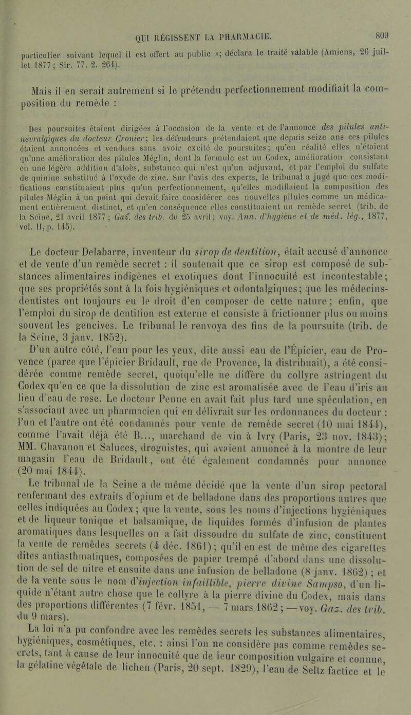 particulier suivant lequel il est olTcrt au public »; déclara le Iraité valable (Amiens, 2G juil- let 1877 ; Sir. 77. ± 26i). Mais il en serait autrement si le prétendu perfectionnement modifiait la com- position dn remède : Des poursuites étaient dirigées à l’occasion de la vente et de l’annonce des pilules anli- névraUjUmes du docteur Cronier; les défendeurs prétendaient que depuis seize ans ces pilules étaient annoncées et vcmlncs sans avoir excité de poursuites; qu’en réalité elles n’étaient qu’une amélioration dos pilules Méglin, dont la formule est au Codex, amélioration consistant en une légère addition d’aloès, substance qui n’est qu’un adjuvant, et par l’emploi du sulfate de quinine substitué à l’oxyde de zinc. Sur l’avis des experts, le tribunal a jugé que ces inodi- lications constituaient plus qu’un perfectionnement, (lu’elles modifiaient la composition des pilules .Aléglin à un point qui devait faire considérer ces nouvelles pilules comme un médica- ment entièrement distinct, et qu’en conséquence clics constituaient un remède secret (trib. de la Seine, 21 avril 1877 ; Gaz. des Irib. du 25 avril; voy. Ann. d'hijgiène el de méd. lé(j., 1877, vol. Il,p. Ii5j. Le tlocteur Delabarre, inventeur tlu sirop de dentition, élait accuse d’annonce el de venle d’un remède secret : il sonleiiait que ce sirop est composé de sub- stances alimentaires inditrènes el e.votiqnes dont rinnocuilé est incontestable; que ses propriétés sont à la fois hvgiénifiues et odontaltfiques ; que les médecins- dentistes ont toujours eu le droit d’en composer de cette nature; enfin, que l’emploi du sirop de dentition est externe et consiste à frictionner plus ou moins souvent les gencives. Le tribunal le renvoya des fins de la poursuite (trib. de la Seine, 3 janv. 1H5“2). D’un autre côté, l’eau pour les veux, dite aussi eau de rKpicier, eau de Pro- vence (parce que l’épicier Bridault, rue de Provence, la distribuait), a clé consi- dérée comme remède secret, ([uoiiprulle ne dilfère du collyre astringent du Codex qu’en ce que la dissolution de zinc est aromatisée avec de l’eau d’iris au lieu d’eau de rose. Le docteur Penne en avait fait plus lard une spéculation, en s’associant avec un pbarmacien qui en délivrait sur les ordonnances du docteur ; l’un el l’autre ont été condamnés pour venle de remède secret (11) mai I8Ü), comme l’avait déjà élé B..., marchand de vin à Ivry (Paiis, ;23 nov. 1843); MM. Cbavanon et Salures, droguistes, qui avaient annoncé à la montre de leur magasin l’eau de Bridault, (>nl élé éifalement condamnés pour annonce ('20 mai 184i). Le tribunal de la Seine a de même décidé que la venle d’un sirop pectoral renfermant des extraits d opium el de belladone dans des proportions autres que celles indiquées au Codex ; que la venle, sous les noms d’injections hygiéniques el de liqueur tonique et balsamique, de liquides formés d’infusion de plaides aromatiques dans les(|uelles on a fait dissoudre du sulfate de zinc, constituent la vente de remèdes secrets (4 déc. 1861); qu’il en est de même des cigarettes dites aiiliasthmaliques, composées de papier trempé d’aboril dans une dissolu- tion de sel de niire el ensuite tlans une infusion de belladone (8 janv. 1862) ; el de la vente sous le nom d injection infüillible, pierre diiune Sninpso, d’un li- quide n élaiil autre chose ipie le collyre à la pierre divine du Coilex, mais dans des proportions dilTérentes (7 févr. 1851, — 7 mars 1802 ; — voy. Gaz. des trib du t) mars). La loi n’a pu confondre avec les remèdes secrets les substances alimentaires hygiéniques, cosmétiques, etc. ; ainsi l’on ne considère pas comme remèdes se- crets, Lint a cause de leur innocuité que de leur composition vulgaire et connue la gelaline végétale de lichen (Paris, 20 sept. 1820), l’eau de Sellz Liclice et le