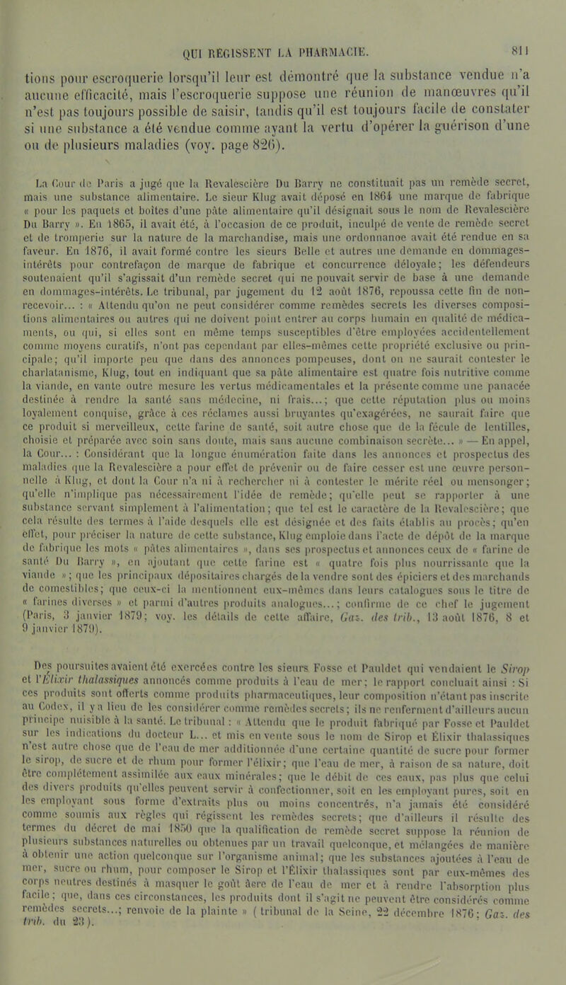 lions pour escro(inerift lorsfjii’il leni’ est démontré que la substance vendue n a aucune efficacité, mais rescro(iuerie suppose une réunion de manœuvres qu il n’est pas toujours possible de saisir, tandis qu’il est toujours facile de consUUer si une substance a été vendue comme ayant la vertu d’opérer la guérison d’une ou de plusieurs maladies (voy. page 8i()). La Cüur de Paris a jugé que la Rcvalescière Du Barry ne constituait pas un remède secret, mais une substance alimentaire. Le sieur Klug avait dépose en 186i une marque de fabrique K pour les paquets et boîtes d’une pâte alimentaire qu’il désignait sous le nom de Rcvalescière Du Barry ». Eu 1865, il avait été, à l’occasion de ce produit, inculpé de vente de remède secret et de tromperie sur la nature de la marcliandise, mais une ordonuanoe avait été rendue en sa faveur. En 1876, il avait formé contre les sieurs Belle et autres une demande en dommages- intérêts pour contrefaçon de marque de fabrique et concurrence déloyale; les défendeurs soutenaient qu’il s’agissait d’un remède secret qui ne pouvait servir de base à une demande en <lommages-inlérôls. Le tribunal, par jugement du 12 août 1876, repoussa cette fin de non- recevoir... : Il Attendu qu’on ne peut considérer comme remèdes secrets les diverses composi- tions alimentaires ou autres qui tie doivent point entrer au corps humain en qualité de médica- ments, ou qui, si elles sont en môme temps susceptibles d'être employées acciilentcllcment comme moyens curatifs, n’ont pas cependant par elles-mêmes cette propriété exclusive ou prin- cipale; qu’il importe peu que flans des annonces pompeuses, dont on ne saurait contester le charlatanisme, Klug, tout en indiquant que sa pâte alimentaire est quatre fois nutritive comme la viande, en vante outre mesure les vertus médicamentales et la présente comme une panacée destinée à rendre la santé sans médecine, ni frais...; que cette ré])utalion plus ou moins loyalement conquise, grâce à ces réclames aussi bruyantes qu’exagérées, ne saurait faire que ce produit si merveilleux, cette farine de santé, soit autre chose que de la fécule de lentilles, choisie et préparée avec soin sans doute, mais sans aucune combinaison secrète... » — En appel, la Cour... : Considérant que la longue énumération faite dans les annonces et prospectus des maladies que la Rcvalescière a pour effet de prévenir ou de faire cesser est une œuvre person- nelle à Klug, et dont la Cour n’a ni à rechercher ni à contester le mérite réel ou mensonger; qu’elle n’implifiuc pas nécessairement l'idée de remède; qu'elle peut se rapporter à une substance servant simplement à l’alimentation; que tel est le caractère de la Rcvalescière; que cela résulte des termes à l’:nde ilesquels elle est désignée et des faits établis au procès; qu’en ell’el, pour préciser la nature de cette substance, Klug emploie dans l’acte de dé])êt de la marque de fabrique les mots « pâtes alimentaires », dans ses |)rospectus et annonces ceux de « farine de santé Du Barry », en ajoutant (pie cette farine est « quatre fois plus nourrissante que la viande »; que les principaux dépositaires chargés de la vendre sont des épiciers et des marchands de comestihlcs; ([ue ceux-ci la mentionnent eux-mêmes dans leurs catalogues sous le titre de « farines diverses » et parmi d’autres proiluits analogues...; confirme de ce chef le jugement (Paris, 3 janvier 1879; voy. les détails de cette alTairc, Gaz-, des Irih., 13 août 1876, 8 et 9 janvier 1879). Des poursuites avaient été exercées contre les sieurs Fosse et Pauldet qui vendaient le Sh'op et Vliilixir tlialassiques annoncés comme produits à l’eau de mer; le rapport concluait ainsi : Si CCS produits sont offerts comme produits iiharmaceutiipics, leur composition n’étant pas inscrite au Codex, il ya lieu de les considérer comme remèdes secrets; ils ne renferment d’ailleurs aucun piincipe nuisible à la santé. Le tribunal : « .Attendu que le produit fahriipié par Fosse et Pauldet sur les indications du docteur L... et mis en vente sous le nom de Sirop et Élixir tlialassiques n est autre chose que de 1 eau de mer additionnée d’une certaine quantité de sucre pour former le siioj), d(3 sucre et de rhum pour former l’élixir; que l’eau de mer, à raison de sa nature, doit être complètement assimilée aux eaux minérales; que le débit de ces eaux, pas plus que celui des divers produits quelles peuvent servir à confectionner, soit en les cinplnyanl pures, soit en les employant sous forme d extraits plus ou moins concentrés, n’a jamais été considéré comme soumis aux règles qui régissent les remèdes secrets; que d’ailleurs il résulte des termes du décret de mai I8,)ü que la qualification de remède secret suppose la réunion de plusieurs substances naturelles ou obtenues par un travail quelconque, et mélangées de manière â obtenir une action quelconque sur l’organisme animal; que les substances ajoutées à l’eau de mer, sucre ou rhum, pour composer le Sirop et l’Élixir tlialassiques sont par eux-mêmes des corps neutres destinés à masquer le goût ûere de l’eau de mer et à rendre l’ahsorption plus facile; que, dans ces circonstances, les produits dont il s’agit ne peuvent être considérés comme remèdes secrets...; renvoie de la plainte » ( tribunal de la Seine, 22 décembre 1876- Ga' des frd). du 23). ’