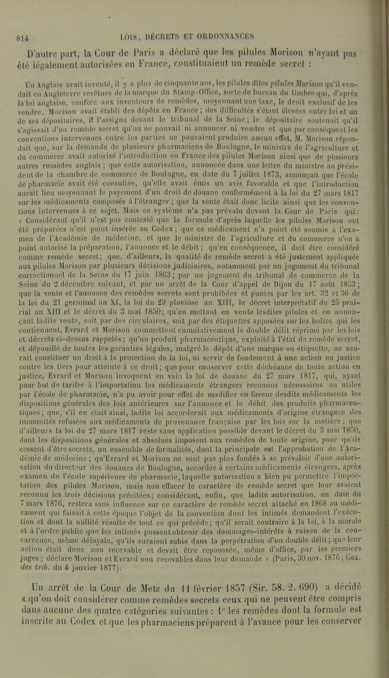 8U I.OIS, KÉCliliTS KT OllDONNANGKS D’aulro pari, la Cour de Paris a tlôclaré (lur. les pilules Morisoii ii’ayant pas élé légaleuienl autorisées en Kraitcc, coiisUluaieiil un remède secret : i:ii Anglais avait inventé, il y a pins de cinquante ans, les pilules dites ;)i7it/es .l/onsou qu’il ven- dait en Angleterre revêtues de la inaniue, du Slainp-Onice, sorte de tiureau du tinihre ([ui, d’après la loi anglaise, confère aux inventeurs de remèdes, moyennant une taxe, le droit exclusif de les vendre. Morison avait établi des dépéts en France; des difficultés s’étant élevées entre lui et un de ses dépositaires, il l’assigna devant le tribunal de la Seine; le dépositaire soutenait qu’il s’agissait d’un remède secret qn’on ne pouvait ni annoncer ni vendre et que par conséquent les conventions intc'rvonnes entre les parties ne i)onvaient produire aucun effet, M. Morison répon- dait que, sur la demande de plusieurs pharmaciens de tloulogne, le ministre de l’agriculture et du commerce avait autorisé l’introduction en France des pilules Morison ainsi que de ])lusieurs autres remèdes anglais ; que cette autorisation, annoncée dans une lettre du ministre an prési- dentde la chambre de commerce de lîoulogne, en date du 7 juillet 1873, annonçait que l’école de pharmacie avait été consultée, qu’elle avait émis un avis favorable et que l’introduction aurait lieu moyennant le payement d’un droit dédouané conformément à la loi du 27 mars 1817 sur les médicaments composés à l’étranger ; que la vente était donc licite ainsi que les conven- tions intervenues à ce sujet. Mais ce système n’a pas prévalu devant la Cour de Paris qui: « Considérant qu’il n’est pas contesté que la formule d’après laquelle les pilules Morison ont été préparées n’est i)oint insérée au Codex; que ce médicament n’a point été soumis à l’exa- men de l’Académie de médecine, et que le ministre de l’agriculture et du commerce n’en a point autorisé la préparation, l’annonce et le débit ; qu’en conséquence, il doit être considéré comme remède secret; que, d’ailleurs, la qualité de remède secret a été justement appli(piée aux pilules Morison par plusieui's décisions judiciaires, notamment par un jugement du tril)unal correctionnel de la Seine du 17 juin 18G3; par un jugement du tribunal de commerce de la Seine du 2 décembre suivant, et par un arrêt de la Cour d’appel de Dijon du 17 août 18,)3; que la vente et l’annonce des remèdes secrets sont prohibées et punies par les art. 32 et 3G de la loi du 21 germinal an X.1, la loi du 2U pluviôse an XIH, le décret interprétatif du 25 prai- rial an Xlll et le décret du 3 mai 1850; qu’en mettant en vente lesdites pilules et on annon- çant ladite vente, suit par des circulaires, soit parties étiquettes apposées sur les boîtes qui les contiennent, Évraril et Morison commettent cumulativement le double délit réprimé par les lois et décrets ci-dessus rappelés; qu’un produit pharmaceutique, exjtloitéà l’état de remède secret, et dépouillé de toutes les garanties légales, malgré le dépôt d’une marque ou étiquette, ne sau- rait constituer un droit à la protection de la loi, ni SL'rvir de fondement à une action en justice contre les tiers pour atteinte à ce droit; que pour conserver cette déchéance de toute action en justice, Evrard et .Morison invoquent en vain la loi de douane du 27 mars 1817, qui, ayant pour but de tarifer à l’importation les médicaments étrangers reconnus nécessaires ou utiles par l’école de pharmacie, n’a pu avoir pour effet de modifier en faveur desdits médicaments les dispositions générales des lois antérieures sur l’annonce et le débit des produits pbarmaceu- ti(|ues; ([lie, s’il en était ainsi, ladite loi accorderait aux médicaments d’origine étrangère des immunités refusées aux médicaments de provenance française par les lois sur la matière; que d’ailleurs la loi du 27 mars 1817 reste sans aj)plication possible devant ledécretdu 3 mai 1850, dont les dispositions générales et absolues imposent aux remèdes de toute origine, pour (pCils cessent d’être secrets, un ensemble de formalités, dont la principale est l’approbation de l’Aca- démie de médecine ; qu’Evrard et Morison ne sont pas plus fondés à se prévaloir d’une autori- sation du directeur des douanes de Boulogne, accordée cà certains médicaments étrangers, après examen de l’école supérieure de pharmacie, laquelle autorisation a bien pu permettre l’impor- tation des pilules Morison, mais non effacer le caractère de remède secret que leur avaient reconnu les trois décisions précitées; considérant, enfin, que ladite autorisation, en date du 7 mars 1876, restera sans influence sur ce caractère de remède secret attaché en 1868 au médi- cament qui faisait à cette époque l’objet de la convention dont les intimés demandent l’exécu- tion et dont la nullité résulte de tout ce qui précède; qu’il serait contraire à la loi, à la morale et à l’ordre public que les intimés pussent obtenir des dommages-intérêts à raison de la con- currence, même déloyale, qu’ils auraient subie dans la perpétration d’un double délit; que leur action était donc non recevable et devait être repoussée, môme d’office, par les premiers juges; déclare Morison et Evrard non recevables dans leur demande » (Paris, 30 nov. 1876;ti'aî. des Irib. du 4 janvier 1877). Un arrêt de la Cour de Metz du 11 lévrier 1857 (Sir. 58. '2. 090) a ilecidé « ([u’ou doit considérer comme remèdes secrets ceu.v qui ue peuvent être compris dans aucune des quatre catégories suivantes : 1“ les remèdes dont la formule est inscrite au Codex et que les pharmaciens préparent à l’avance pour les conserver