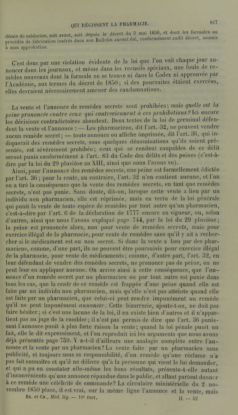 S£StSSSiS.1rli!S^ à moa approbation. C’est donc par une violation évidente de la loi que l’on voit chaque jour an- noncer dans les journaux, et même dans les recueils spéciaux, une foule de re- mèdes nouveaux dont la formule ne se trouve ni dans le Codex ni approuvée par l’Académie, aux termes du décret de 1850; si des poursuites étaient exercées, elles devraient nécessairement amener des condamnations. La vente et l’annonce de remèdes secrets sont prohibées; mais esf la peine prononcée contre ceux (jui contreviennent à ces prohibitions? \c\ encoie les décisions contradictoires abondent. Deux textes de la loi dé germinal défen- dent la vente et l’annonce : — Les pharmaciens, dit l’art. 3“2, ne peuvent vendre aucun remède secret; — toute annonce ou affiche imprimée, dit 1 art. 3G, qui in- diquerait des remèdes secrets, sous quelques dénominations qu’ils soient pré- sentés, est sévèrement prohibée; ceux qui se rendent coupables de ce délit seront punis conformément à l’art. 83 du Code des délits et des peines (c est-à- dire par la loi du 20 pluviôse an XIII, ainsi (|ue nous l’avons vu). Ainsi, pour Vannonce des remèdes secrets, une peine est formellement édictée par l’art. 3G ; pour la vente, au contraire, l’art. 32 n’en contient aucune, et l’on en a tiré la conséquence que la vente des remèdes secrets, en tant que remèdes secrets, n’est pas punie. Sans doute, dit-on, lorsque cette vente a lieu par un individu non pharmacien, elle est réprimée, mais en vertu de la loi générale qui punit la vente de toute espèce de remèdes par tout autre qu’un pharmacien, c’est-à-dire par l’art. G de la déclaration de 1777 encore en vigueur, ou, selon d’autres, ainsi que nous l’avons expliqué ])age 714, par la loi du 29 pluviôse; la peine est prononcée alors, non pour vente de remèdes secrets, mais pour exercice illégal de la pharmacie, pour vente de remèdes sans qu’il y ait à recher- cher si le médicament est ou non secret. Si donc la vente a lieu par des phar- maciens, comme, d’une part, ils ne peuvent être poursuivis pour exercice illégal de la pharmacie, pour vente de médicaments; coinme, d’autre |)art, l’art. 32, en leur défendant de vendre des remèdes secrets, ne prononce pas de peine, on ne peut leur en appliquer aucune. On arrive ainsi à cette conséquence, que Van- nonce d\in remède secret par un pharmacien ou par tout autre est punie dans tous les cas, que la de ce remède est frappée d’une peine quand elle est faite par nu individu non pharmacien, mais qu’elle ii’esl pas atteinte quand elle est faite par un pharmacien, (pie celui-ci paiü vendre impunément un remède qu’il ne peut impunément annoncer. Cette bizarrerie, ajoule-t-on, ne doit pas laire hésiter; si c’est une lacune de la loi,il en existe bien d’autres et il n’appar- tient pas au juge de la combler; il n’est pas permis de dire que l’art. 3G punis- sant l’annonce punit à plus forte raison la vente; ipiand la loi pénale punit un fait, elle le dit expressément, et l’on reproduit ici les arguments ipie nous avons déjà présentés page 750. Y a-t-il d’ailleurs une analogie complète entre l’an- nonce et la vente par un pharmacien? La vente faite par un pharmacien sans publicité, et toujours sous sa responsabilité, d’un remède qu’une réclame n’a pas fait connaître et qu’il ne délivre qu’à la personne qui vient le lui demander, et qui a pu en constater elle-même les bons résultats, présente-t-elle autant d’inconvénients qu’une annonce répandue dans le public, et allant partout doniur à ce remède une célébrité de commande? La circulaire ministérielle du 2 no- vembre 18;)U place, il est vrai, sur la même ligne l’annonce et la vente, mais Br. et Ch., Mé<l. lég. — 10 édit. H. 5^