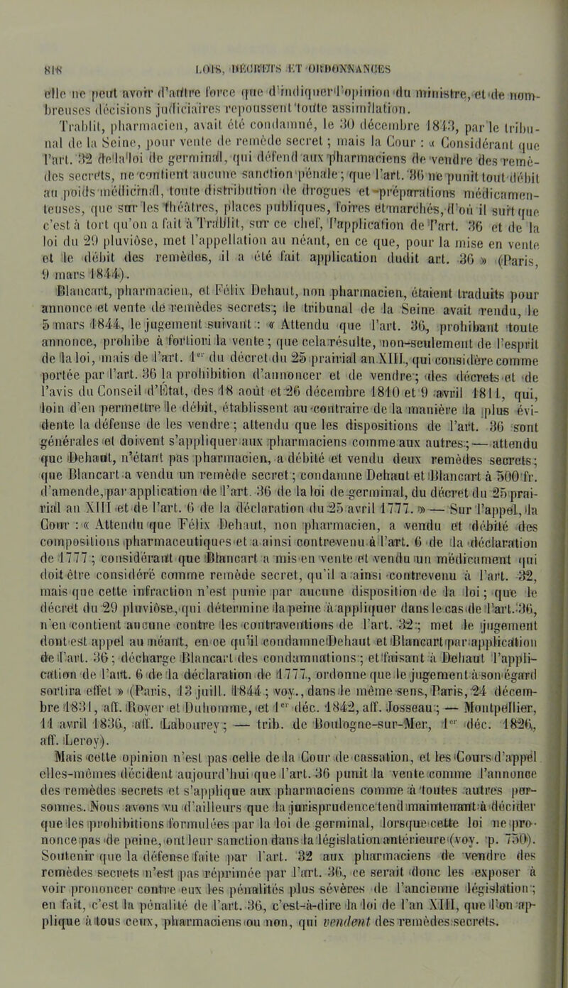 8lf! I.OIS, HKCIST/I’S 1;T ()ltl)f)X«AN(!ES rIIo IIP [)Pirl avoir d’atüre foire ([iie d’riuli(|i»er'l’o|)iiFion du miiiish-e, Plaie nom- breuses décisions jiidiciaires ropousseiil'lodle assimilation. Tralilil, pliannacieii, a\ail clé condamné, le :10 décembre I81M, parle Irilm- nal de la Seine, pour vente de remède secret ; mais la Cour : ;< Considérant (pie l’art. :i^2 (te'la'loi de germinrd, (pii défend aii\|iharmaciens de vendre des remè- des secia'ts, ne contient anciine sanction-pénale; que l’art. Ht) ne punit tout-débit au jioids inédicrndl, toute distribiilion de drogues et-préparations médicamen- teuses, que sur les tbéàtrcs, places publiques, fohaîs (ît'inarcbés, d’oii il surtqne c’est à tort ([u’on a fait à TrdlJlit, sur ce cbef, l’application de Fart. ‘16 et de la loi du pluviôse, met rappellaliou au néant, en ce que, pour la mise en vente et le débit des remèdes, il a été fait a|iplication dudit art. 80 » (Paris 9 mars 184-4). fîlancart, pbarmacien, et Félix Déliant, non pharmacien, étaient traduits pour annonce et vente de remèdes secrets:; lie tribunal de la Seine avait rendu le 5 mars 4844, le jugement suivant .: «r Attendu que l’art. 80, prohibant toute annonce, prohibe à fortiori la vente; que cela résulte,-noir-senlement de l’esprit de lia loi, mais de Fart, l*’ du décret du prairial an XIII., qui considère comme portée par l’art. 80 la prohibition d’annoncer et de vendre ; ules décrets et de l’avis du Conseil d’Ktal, des 48 août el'i^O décembre 1810 et 9 .avril 1811, qui, loin d’en permettre le débit, établissent au •contraire de la manière ila jplus évi- dente la défense de les vendre ; attendu que les dispositions de Fart. 80 sont générales et doivent s’appliquer aux pharmaciens comme aux autres.;— attendu que‘Dehaol, iFétant pas pharmacien, a débité >et vendu deux remèdes secrets; que Blancart a vendu un remède secret ; condamne Deluiut etiDlancart à ÙOO fr. d’amende, parapplication delFart, 80 de la loi de germinal, du décret du 25 prai- rial an XIII et de Fart. 0 de la déclaration du:25 avril 1777. i» — Sur l’appel, 4a Cour : « Attendu ique Félix Dehaul, non pharmacien, a .vendu et débité des compositions ipharmaceutiqups.et a ainsi contrevenu è l’art. 0 de 4a'déclaration de 1777 ; considéraiït que iBlancart a mis en vente et vendu lun médicament ipii doit être considéré comme remède secret, qu’il a ainsi •contrevenu à l’art. 82, mais que cette infraction n’est punie jiar aucune disposition-de la loi ; que le décret du 29 pluviôse, qui détermine 4a peine à appliqiier dansle casule Fart..‘30, n'en-contient aucune contre'les contraventions de Fart. 82:; met le ijugement dont est appel au .néant, en ce qiilil coiulainneiDehaut etiBlancart-pariapplicàlioii dcil’arl. 80; décharge Dlancart des condamnations ; etl'aisant à Beliaul Fappli- califxn de Faitt. 6 de la déclaration de 4777., ordonne que le jugement àsoivégard sortira effet »-(Paris, 18 jnill. 11844 ; voy.,dans-le même sens, Paris,24 décem- bre 4881, art. iRo-yer et Duliomme,-et l'*' déc. 4842, alT. Josseau:; — Montpellier, 11 avril 1880, «11. iLabonrey; — trib. de Bonlogne-sur-'Mer., 1“'‘ -déc. 1H20, aff. iLeroy). Mais'00116 opinion n’est pas celle delà Cour de cassation, et les-Cours d’appél clles-incines décident aujourd’hui que Fart. 86 punit la vente-comme l’annonce des remèdes secrets et s’applique aux phannaoiens comme-n'toutes autres por- somtes. Nous avons vu d’ailleurs que la jurisprudeiice tendsinnintenamt-à décider que les iprobibitions formulées par la loi de germinal, lorsque cette loi ncipro-- nonce pas'de peine,'OiU leur sanction dans ta législation antérieurei(voy. ’p. 750). Soutenir que la défense faite ]iar Fart. 82 aux pharmaciens de vendre des remèdes secrets n’est pas réprimée par l’art. 80, ce serait -donc les exposer à voir prononcer contre eux les pénalités plus sévères de l’ancienne -législation ; en fait, c’est la pénalité de l’art. 80, c’(^t-à-dire laloi de l’an XIII, que il’-on ai>- plique à-tous ceux, pliarmaoiensiou non, qui vmdmt des remèdes-secrels.