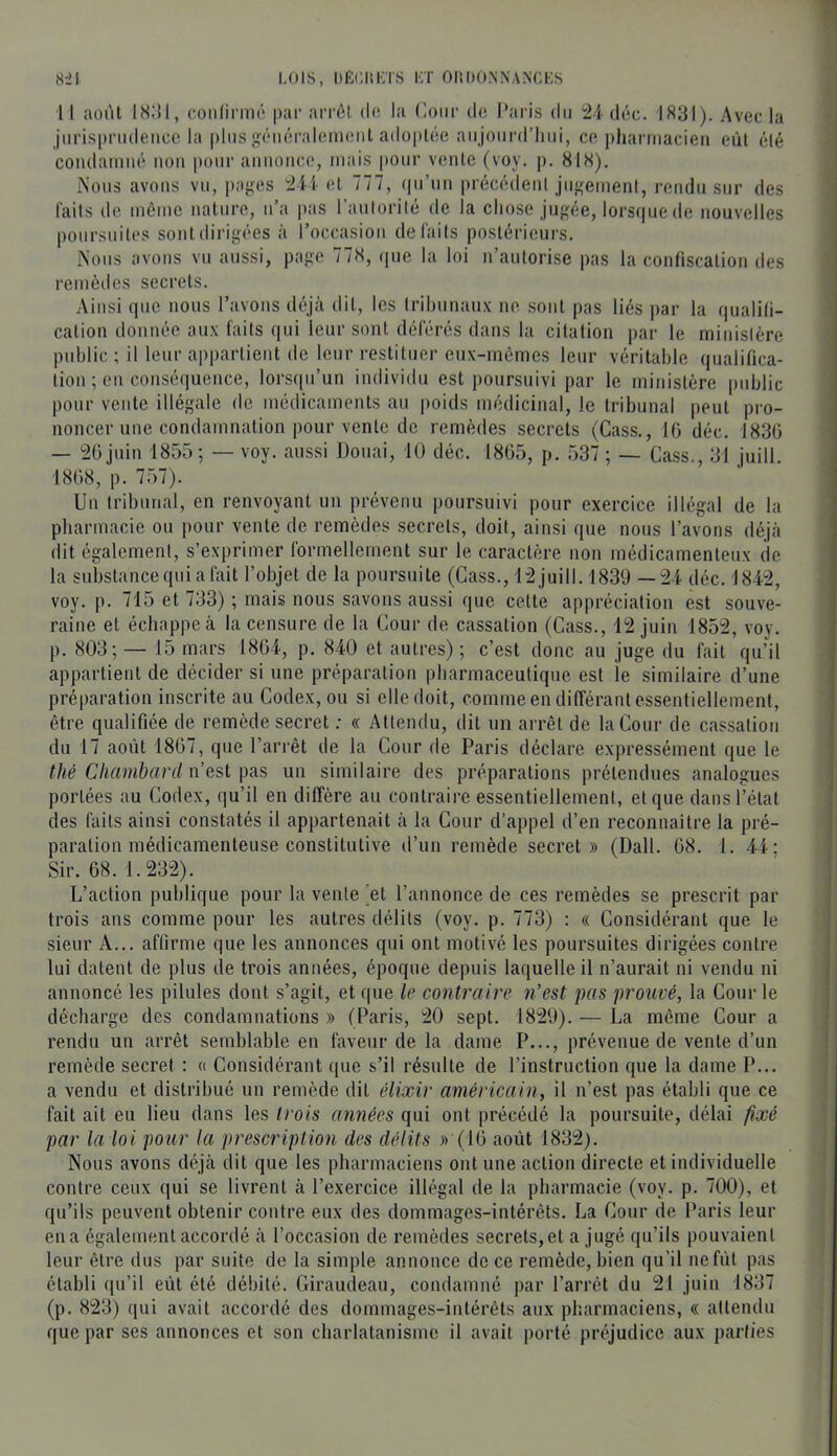 «-il LOIS, DÈCIIKTS KT OItDO.NNANCKS 11 août I8;U, f.üiilinrK* par arrôl do la (leur d(; Paris du i2l déc. 1831). Avec la juris|)riideiice la plus géiiéraleinont adoptée aujourd’hui, ce pharriiacieii eût été coiulainiié iioii pour aiiiioiice, mais pour vente (voy. p, 818). Nous avons vu, paires ±V'i- et 777, (|u’un préccdenl jugement, rendu sur des laits de même nature, n’a jias l’autorité de la chose jugée, lorsque de nouvelles poursuites sont dirigées à l’occasion défaits postérieurs. Nous avons vu aussi, page 778, (pie la loi n’autorise pas la confiscation des remèdes secrets. Ainsi que nous l’avons déjà dit, les Irihunaux ne sont pas liés par la qualili- calion donnée aux faits qui leur sont déférés dans la citation par le ministère public ; il leur appartient de leur restituer eux-mêmes leur véritable qualifica- tion ; en conséquence, lorsqu’un individu est poursuivi par le ministère public pour vente illégale de médicaments au poids médicinal, le tribunal peut pro- noncer une condamnation pour vente de remèdes secrets (Cass., 10 déc. 1830 — 20 juin 1855 ; — voy. aussi Douai, 10 déc. 1805, p. 537 ; — Cass., 31 juill. 1808, p. 757). Un tribunal, en renvoyant un prévenu poursuivi pour exercice illégal de la pharmacie ou pour vente de remèdes secrets, doit, ainsi que nous l’avons déjà dit egalement, s’exprimer formellement sur le caractère non médicamenteux de la substance qui a fait l’objet de la poursuite (Cass., 12 juill. 1839 —24 déc. 1842, voy. p. 715 et 733) ; mais nous savons aussi que cette appréciation est souve- raine et échappe à la censure de la Cour de cassation (Cass., 12 juin 1852, voy. p. 803; — 15 mars 1804, p. 840 et autres) ; c’est donc au juge du fait qu’il appartient de décider si une préparation pharmaceutique est le similaire d’une préparation inscrite au Codex, ou si elle doit, comme en différant essentiellement, être qualifiée de remède secret ; « Attendu, dit un arrêt de la Cour de cassation du 17 août 1807, que l’arrêt de la Cour de Paris déclare expressément que le thé Chambard n’est pas un similaire des préparations prétendues analogues portées au Codex, qu’il en diffère au contraire essentiellement, et que dans l’état des faits ainsi constatés il appartenait à la Cour d’appel d’en reconnaître la pré- paration médicamenteuse constitutive d’un remède secret» (Dali. 08. 1. 44; Sir. 08. 1.232). L’action publique pour la vente ^et l’annonce de ces remèdes se prescrit par trois ans comme pour les autres délits (voy. p. 773) : « Considérant que le sieur A... affirme que les annonces qui ont motivé les poursuites dirigées contre lui datent de plus de trois années, époque depuis laquelle il n’aurait ni vendu ni annoncé les pilules dont s’agit, et que le contraire n’est pas prouvé, la Cour le décharge des condamnations » (Paris, 20 sept. 1829). — La même Cour a rendu un arrêt semblable en faveur de la dame P..., prévenue de vente d’un remède secret : « Considérant que s’il résulte de l’instruction que la dame P... a vendu et distribué un remède dit élixir américain, il n’est pas établi que ce fait ait eu lieu dans les trois années qui ont précédé la poursuite, délai fixé par la loi pour la prescriptmi des délits » (10 août 1832). Nous avons déjà dit que les pharmaciens ont une action directe et individuelle contre ceux qui se livrent à l’exercice illégal de la pharmacie (voy. p. 700), et qu’ils peuvent obtenir contre eux des dommages-intérêts. La Cour de Paris leur en a également accordé à l’occasion de remèdes secrets, et a jugé qu’ils pouvaient leur être dus par suite de la simple annonce de ce remède, bien qu’il nefiit pas établi qu’il eût été débité. Giraudeau, condamné par l’arrêt du 21 juin 1837 (p. 823) qui avait accordé des dommages-intérêts aux pharmaciens, « attendu que par ses annonces et son charlatanisme il avait porté préjudice aux parties