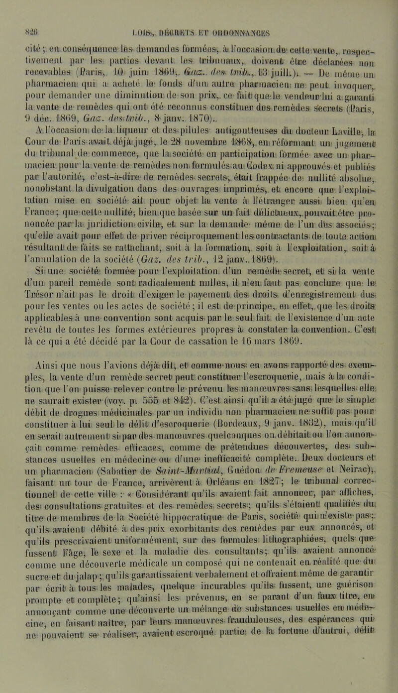 Dl'iUmiTa KT OllltONNANdlCS ciU' en connéqiinnee los- tlemamles formée», à- l’occaHion de cette vente, re»^)ec- livonient par les parlios (lovant le» Irilmnanx, doivent élue d(!clar(!eH iioji recevable» (Üari&, 10 juin: 180'.),. érVas.. l'd jnilL)i — ]Je môine un pliannacien (pii a acheté le* fonds dfnn, antre pharmacien: ne peut iiivotpier, pour demander une dijninulionde son prix,, ce fnitMpie le vendeuD’lni a gaoanti la vante de remèdes qui ont été reconnus constituer do» remèdes secrets ühiris 0 déc. 18()9, Gac. S janv. 1870)., ’ A l'occasiom do-la. liqueur et dos-pilules anligouttenses du doolenr Laville, la Gourde Oarisawdt déjà'jugé, le i8 novembre LOtuS', em réforimuit un- jugementj du tribunal de commerce, que hesociété-on participation l'ormée avec un phar- macien pour la vente de remèdesnon.formnlés^au Gode.x, ni approuvés et publiés par l’anlorité, cdst-à-dire de remèdes-secret», était frappée de- nullité ah.solue, nonobstant 1a divulgation dans des ouvrages imprimés, eh encore que l’exploi- tation mise en société- ait pour objet lai vente à liélranger aussi bien qu’eu France; qne-celte nnllitéj bien que basée sur un fait délictueux,.pouvait être pro- noncée piu‘la juridiction-civile-, et sur la demande même de l’im dés associé»;; qu’elle avait pour elfet de priver réciproquement lesoontuactants de toute actioni résullanlt de faits se raltnchant, soit à la formationi,, soit à l’exiploilation,. soit à l’annulation de la société (Gaz. des trih., 12 janv., 18(19). Si une société- formée-pour l’exploitation d’un remèdé-secret, et-si-la vente d’un pareil remède sont radicalement milles, U n-’en, faut pas conclure que le; Trésor n’ait pas le droit d’exiger le payement de» droit» d’enregistrement dus- pour les ventes ou les actes de société; il est de-principe,, en elîét,,quo les droits applicablesà une convention sont acquis-par le seul fait de l’existence d’un acte revêtu de toutes les formes extérieures propres à< consUUer la convention. C’esti là ce qui a été décidé par la Cour de cassation le lü mars 1809. Ainsi que nous l’avions déjà, dit, et oonimo-iious; en avorrs rapporté des oxenm ples, la vente d'un remède secret* peut constituer l’escroquerie, mais àila condi- tion que l'on puisse relever contre le prévenu lies inaïueuvres sans, lesqutdles-elle ne saurait e.xister ('voy. p-. 556 et 842). OFest ainsi qu’ih a-été-jugé (pie-le simple débit de drogues médicinales par un individu non pharmacien ne-suftit pas pour constituer à lui seul le délit d’escroquerie (Bordeaux, 9 janv. 18M2.), mais qu’il en serait autrement si*par dbs manœuvres quelconques on.débitaitou Ifon aniioir- çait comme remèdes- efticaoes, comme de prétendues découvertes, des* sub- stances usuelles en médecine ou- d'une- inefticacité conqdète. Deux docteurs et un pharmacien. (Sabatier de Ssiint-Mvirtn-fd, Guédon de Fremiuse et Neirac),. faisant un tour de France, arrivèrent à Orléans en 1-827 ; le- UtibunaJ correc- tionnel de cette ville : << Gonsidérant) qu’ils avaient fait annoncer, par affiches, des: consnltalions-gratuites et des remèdes- secrets*; qu’ils s’étaienti (|ualifiés du. titre de membinjs de la Société hippocratique de Paris, société- qui)m’existe-pas*;, qu’ils avaient débité à des prix exorbitants des remèdes par eux annoncés, et qu’ils prescrivaient uniformément, sur des fiormules lithogi’aphiées, quels que fussent Page, le sexe et la maladie des consultants; qu’ils avaient amioncé- comme une découverte médicale un composé qui ne contenait en réalité que du sucre et du jahvp; qu’ils garantissaient verbalement et olfj-aient même de gai-anlir par écrit à tous les malade.», (luelque incurables qu’ils- fu.»sent, une guérison prompte et complète; qu’ainsi les prévenus, en se parant d’un Ih-iux titre, om annoiH-ant comme une découverte un mélange de substance» usuellos eu* méde- cine, en ne pouv 1 faisant naître-, par leurs mnnœuvres-frauduleuses, des espérances (pu l’aient se- réaliseï, avaient escro([ue partie: de la- loi.lune d/antiui, délit