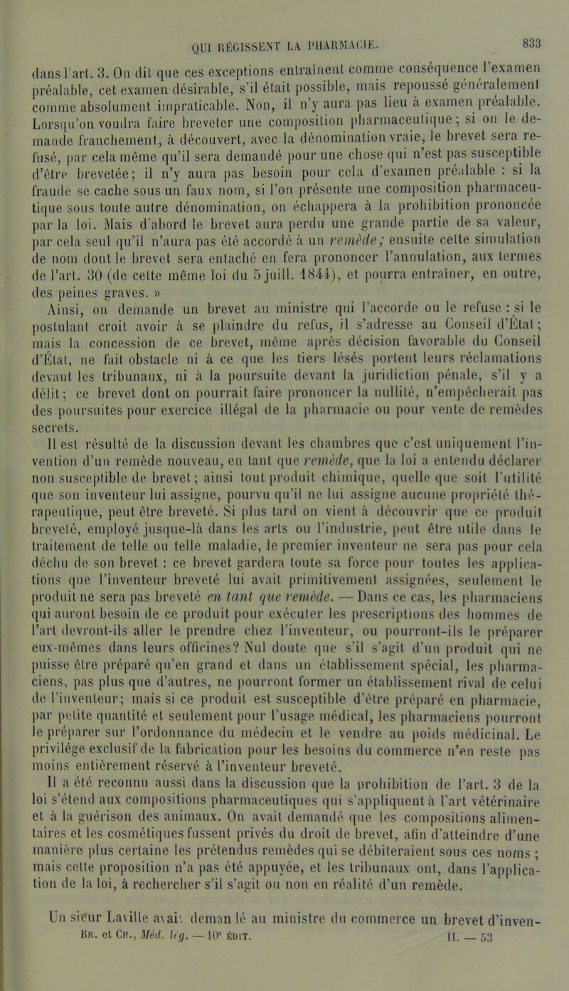 dans l’art. 3. On dit que ces exceptions enlrainent comme conséquence l’examen préalable, cet examen désirable, s’il était possible, mais repoussé généralement comme absolument impraticable. Non, il n’y aura pas lieu à examen préalable. Lorsipi’on voudra faire breveter une composition pbarmaceutique, si on le de- mande franchement, à découvert, avec la dénomination vraie, le bievet seia re- fusé, par cela même qu’il sera demandé pour une chose (pii n’est pas susceptible d’être brevetée; il n’y aura pas besoin pour cela d’examen iiréalable : si la fraude se cache sous un faux nom, si l’on présente une composition pharmaceu- tique sous toute autre dénomination, on échappera a la prohibition prononcée par la loi. Mais d’abord le brevet aura perdu une grande partie de sa valeur, par cela seul qu’il n’aura pas été accordé à un remède ; ensuite cette simulation de nom dont le brevet sera entaché en fera prononcer l’annulation, aux termes de l’art. 30 (de celte même loi du 5 juill. 1844), et pourra entraîner, en outre, des peines graves. » Ainsi, on demande un brevet au ministre qui l’accorde ou le refuse : si le postulant croit avoir à se plaindre du refus, il s’adresse au Conseil d’Étal ; mais la concession de ce brevet, même après décision favorable du Conseil d’Élat, ne fait obstacle ni à ce que les tiers lésés portent leurs réclamations devant les tribunaux, ni à la poursuite devant la juridiction pénale, s’il y a délit; ce brevet dont on pourrait faire prononcer la nullité, n’empêcherait pas des poursuites pour exercice illégal de la pharmacie ou pour vente de remèdes secrets. 11 est résulté de la discussion devant les chambres que c’est uniquement l’in- vention d’un remède nouveau, en tant (jue remède, que la loi a entendu déclarer non susceptible de brevet; ainsi tout produit chimique, quelle que soit l’utilité que son inventeur lui assigne, pourvu qu’il ne lui assigne aucune propriété thé- rapeuli(pie, peut être breveté. Si plus lard on vient à découvrir que ce produit breveté, employé jusque-là dans les arts ou rinduslrie, i)eut être utile dans le traitement de telle ou telle maladie, le premier inventeur ne sera pas pour cela déchu de son brevet : ce brevet gardera toute sa force pour toutes les applica- tions que l’inventeur breveté lui avait primitivement assignées, seulement le produit ne sera pas breveté en tant que remède. — Dans ce cas, les pharmaciens qui auront besoin de ce produit pour exécuter les prescriptions des hommes de l’art devront-ils aller le prendre chez l’inventeur, ou pourront-ils le préparer eux-mêmes dans leurs officines? Nul doute que s’il s’agit d’un produit qui ne puisse être préparé qu’en grand et dans un établissement spécial, les pharma- ciens, pas plus que d’autres, ne pourront former un établissement rival de celui de l’inventeur; mais si ce produit est susceptible d’être préparé en pharmacie, par petite quantité et seulement pour l’usage médical, les pharmaciens pourront le préparer sur l’ordonnance du médecin et le vendre au poids médicinal. Le privilège exclusif de la fabrication pour les besoins du commerce n’en reste pas moins entièrement réservé à l’inventeur breveté. Il a été reconnu aussi dans la discussion que la prohibition de l’art. 3 de la loi s’étend aux compositions pharmaceutiques qui s’appliquent à l’art vétérinaire et à la guérison des animaux. On avait demandé que les compositions alimen- taires et les cosmétiques fussent privés du droit de brevet, afin d’atteindre d’une manière plus certaine les prétendus remèdes qui se débiteraient sous ces noms ; mais celte proposition n’a pas été appuyée, et les tribunaux ont, dans l’applica- tion de la loi, à rechercher s’il s’agit ou non en réalité d’un remède. Un sieur Laville a\ai', deman lé au ministre du commerce un brevet d’inven- Kr. et Ch., Méd. h g. — lir éüit. II. 53