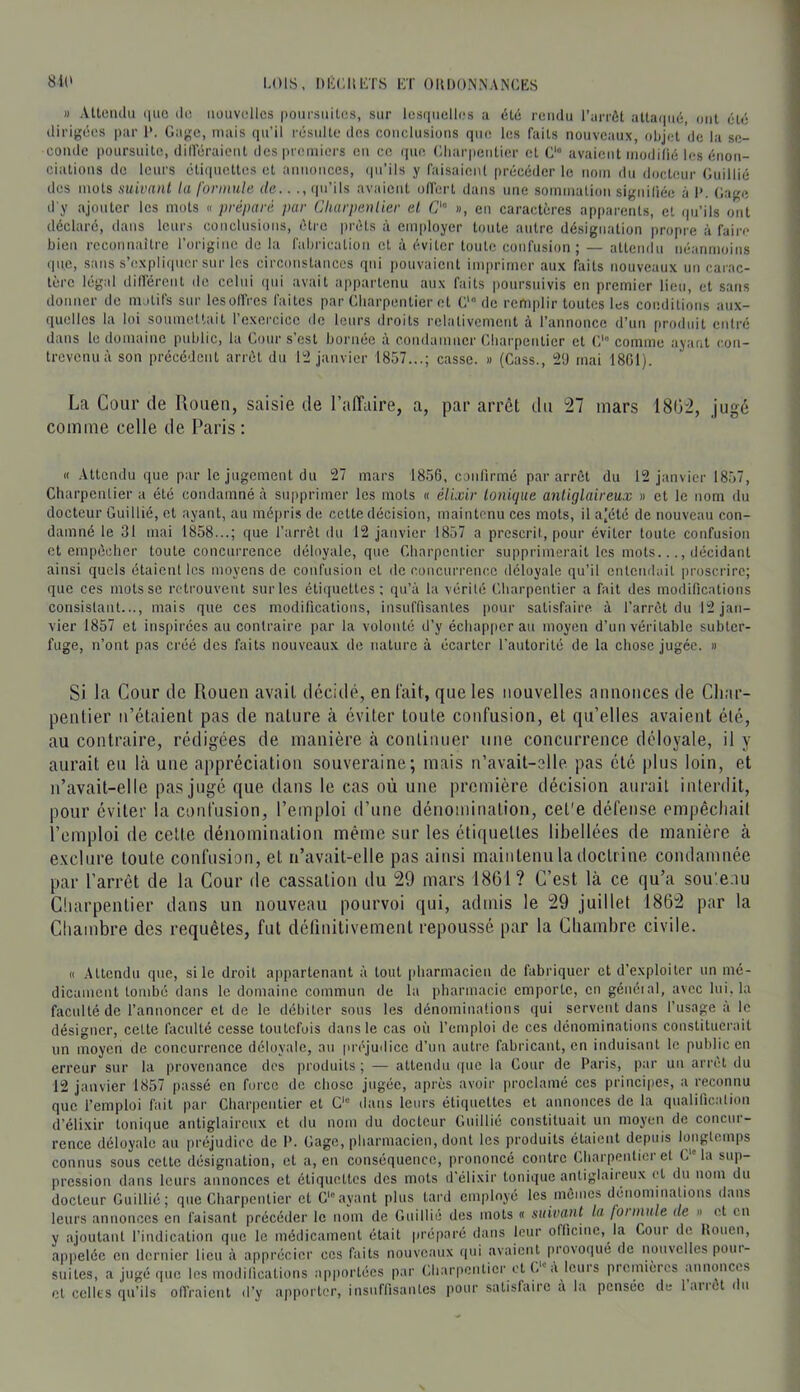 Il AUciulii iiiic (1(3 nouvelles poursuites, sur lesquelles a été rendu l’arrôt alla(|né, ont (H() dirig(5es par 1*. Gage, mais qu’il résulte des conclusions que les faits nouveaux, olijot de la se- conde poursuite, diiréraient dcspreiniers en ce (pie Gliarpentier cl C'“ avaient modilié les énon- ciations de leurs éli(pictles et annonces, (pi’ils y faisaient précéder le nom du docteur Guillié des mots suivant la formule de.. ., (pi’ils avaient od’ert dans une soimnation signiliée à 1>. Gage d'y .ajouter les mots « préparé par Cliarpenlier el «, en caractères apparents, et (pi’ils ont déclaré, dans leurs (ionclusions, être prêts à employer toute autre désignation propre à faire bien reconnaître l’origine de la fabrication cl à éviter toute confusion; — attendu néanmoins (pi.c, sans s’expli(picr sur les circonstances qui pouvaient imprimer aux faits nouveaux un carac- tère légal dilférenl de celui (pii avait appartenu aux faits poursuivis en premier lieu, et sans donner de motifs sur lesolfrcs faites par Charpentier et G* de remplir toutes les conditions aux- quelles la loi soumettait l’exercice de leurs droits relativement à l’annonce d’un produit entré dans le domaine public, la Cour s’est bornée à condamner Charpentier cl C' comme ayant con- trevenu à son précédent arrêt du 12 janvier 1857...; casse. » (Cass., 2'J mai 1801). La Cour de Uoiien, saisie de l’affaire, a, par arrêt du 27 mars 1802, jugé comme celle de Paris : K Attendu que par le jugement du 27 mars 1856, conlirmé par arrêt du 12 janvier 18.57, Charpentier a été condamné à supprimer les mots « élixir Ionique anliglaireux n et le nom du docteur Guillié, et ayant, au mépris de cette décision, maintenu ces mots, il a|été de nouveau con- damné le 31 mai 1858...; que l’arrêt du 12 janvier 1857 a prescrit, pour éviter toute confusion et empêcher toute concurrence déloyale, que Charpentier supprimerait les mots..., décidant ainsi quels étaient les moyens de confusion et de concurrenc.c déloyale qu’il entendait proscrire; que ces mots se retrouvent sortes éti(pietles ; qu’à la vérité Charpentier a fait des modifications consistant..., mais que ces modifications, insuffisantes pour satisfaire à l’arrêt du 12 jan- vier 1857 et inspirées au contraire par la volonté d’y échapperai! moyen d’un véritable subter- fuge, n’ont pas créé des faits nouveaux de nature à écarter l’autorité de la chose jugée. » Si la Cour de Rouen avait ilccidé, entait, que les nouvelles aimoiices de Char- pentier n’étaient pas de nature à éviter toute confusion, et qu’elles avaient élé, au contraire, rédigées de manière à continuer une concurrence déloyale, il y aurait eu là une appréciation souveraine; mais n’avait-elle pas été plus loin, et n’avait-elle pas jugé que dans le cas où une première décision aurait interdit, pour éviter la confusion, l’emploi d’une dénomination, cet'e défense empêchait l’emploi de cette dénomination même sur les étiquettes libellées de manière à exclure toute confusion, et n’avait-elle pas ainsi maintenu ta doctrine condamnée par l’arrêt de la Cour de cassation du 29 mars 1861? C’est là ce qu’a sou’.eou Ctiarpentier dans un nouveau pourvoi qui, admis le 29 juillet 1862 par la Chambre des requêtes, fut définitivement repoussé par la Chambre civile. (( Attendu que, si le droit appartenant à tout pharmacien de fabriquer et d’exploiter un mé- dicament tombé dans le domaine commun de la pharmacie emporte, en généial, avec lui, la faculté de l’annoncer el de le débiter sous les dénominations qui servent dans l’usage a le désigner, cette faculté cesse toutefois dans le cas où l’emploi de ces dénominations constituerait un moyen de concurrence déloyale, au piaqudicc d’un autre fabricant, en induisant le public en erreur sur la provenance des produits ; — attendu que la Cour de Paris, par un arrêt du 12 janvier 1857 passé en force de chose jugée, après avoir proclamé ces principes, a reconnu que l’emploi fait par Charpentier et G dans leurs étiquettes et annonces de la qualificalion d’élixir tonique anliglaireux et du nom du docteur Guillié constituait un moyen de concur- rence déloyale au préjudice de P. Gage, pharmacien, dont les produits étaient depuis l(jngtemps connus sous cette désignation, et a, en conséquence, prononcé contre Charpentier et G la sup- pression dans leurs annonces et étiquettes des mots d’élixir tonique antiglaireux (’l du nom du docteur Guillié; que Charpentier el C'ayant plus tard employé les inôiucs dénominaUons dans leurs annonces en faisant précéder le nom de Guillié des mots « suivant la foi mule de n et en y ajoutant l’indication que le médicament était préparé dans leur officine, la Coin de Houen, appelée en dernier lieu à apprécier ces faits nouveaux iiui avaient provoqué de nouvelles poin- suiles, a jugé (lue les modifications apportées par Cliarpenlier et C'A leurs premières animnccs et celles qu’ils olfraienl d’y apporter, insuffisantes jiour satisfaire a la pensée de laiict du