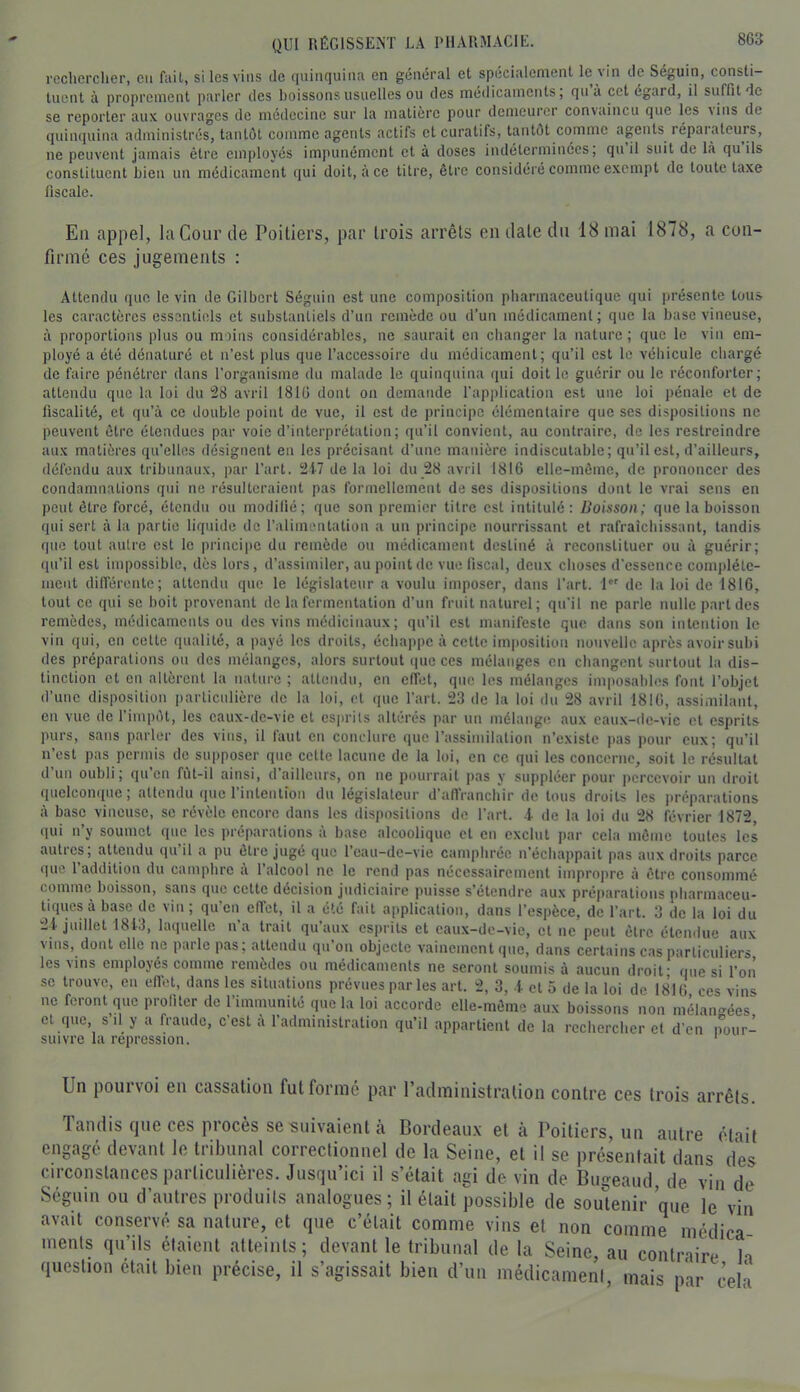 rechercher, eu fuit, si les vins de quinquina en général et spécialement le vin de Séguin, consti- tuent à proprement parler des boissons usuelles ou des médicaments, qn à cet égard, il suffit de se reporter aux ouvrages de médecine sur la matière pour demeurer convaincu que les vins de quinquina administrés, tantôt comme agents actifs et curatifs, tantôt comme agents réparateurs, ne peuvent jamais être employés impunément et à doses indéterminées, qu il suit de là qu ils constituent bien un médicament qui doit, à ce titre, être considéré comme exempt de toute taxe fiscale. En appel, la Cour de Poitiers, par trois arrêts en date du 18 mai 1878, a con- firmé ces jugements : Attendu que le vin de Gilbert Séguin est une composition pharmaceutique qui présente tous les caractères essentiels et substantiels d’un remède ou d’un médicament; que la base vineuse, à proportions plus ou moins considérables, ne saurait en changer la nature; que le vin em- ployé a été dénaturé et n’est plus que l’accessoire du médicament; qu’il est le véhicule chargé de faire pénétrer dans l’organisme du malade le quinquina qui doit le guérir ou le réconforter; attendu que la loi du 28 avril 1816 dont on demande l'application est une loi pénale et de fiscalité, et qu’à ce double point de vue, il est de principe élémentaire que ses dispositions ne peuvent être étendues par voie d’interprétation; qu’il convient, au contraire, de les restreindre aux matières qu’elles désignent en les précisant d’une manière indiscutable; qu’il est, d’ailleurs, défendu aux tribunaux, par l’art. 21-7 de la loi du 28 avril 1816 clle-môme, de prononcer des condamnations qui ne résulteraient pas formellement de ses dispositions dont le vrai sens en peut être forcé, étendu ou modifié; que son premier titre est intitulé ; Doisson; que la boisson qui sert à la partie liquide de l’alimentation a un principe nourrissant et rafraîchissant, tandis que tout autre est le principe du remède on médicament destiné à reconstituer ou à guérir; qu’il est impossible, dès lors, d’assimiler, au point de vue fiscal, deux choses d’essence com|)lélc- ment différente; attendu que le législateur a voulu imposer, dans l’art. 1 de la loi de 1816, tout ce qui se boit provenant de la fermentation d’un fruit naturel; qu'il ne parle nulle part des remèdes, médicaments ou des vins médicinaux ; qu’il est manifeste que dans son intention le vin qui, en cette qualité, a payé les droits, échappe à cette im|)Osition nouvelle après avoir subi des préparations on des mélanges, alors surtout (jne ces mélanges en changent surtout la dis- tinction et en altèrent la nature ; attendu, en effet, que les mélanges imposables font l’objet d’une disposition particulière de la loi, et que l’art. 23 de la loi du 28 avril 1816, assimilant, en vue de l’impôt, les eaux-de-vie et esprits altérés par un mélange, aux caux-de-vic et esprits purs, sans parler des vins, il faut en conelnre que l’assimilation n’existe pas pour eux; qu’il n’est pas permis de supposer que cette lacune de la loi, en ce qui les concerne, soit le résultat d’un oubli; qu’en fùl-il ainsi, d’ailleurs, on ne pourrait pas y suppléer pour percevoir un droit quelconque; attendu que l’intention du législateur d’affranchir de tous droits les ixréparations à base vineuse, se révèle encore dans les dispositions do l’art, i de la loi du 28 février 1872, qui n’y soumet que les préparations à base alcoolique et en exclut par cela même toutes les autres; attendu iiu’il a pu être jugé que l’cau-de-vie camphrée n’échappait pas aux droits parce (lue l’addition du camphre à l’alcool ne le rend pas nécessairement improjxrc à être consommé comme boisson, sans que cette décision judiciaire puisse s’étendre aux préparations pharmaceu- tiques à base de vin ; qu’en effet, il a été fait application, dans l’espèce, de l’art. 3 de la loi du 2t juillet 1813, laquelle na trait qu aux esprits et caux-dc-vie, et ne peut être étendue aux et que s’il y a fraude, c'est à l’administration qu’il appartient de la rechercher et d’en pour- suivre la répression. ' Un pourvoi en cassation fut formé par raclministralion contre ces trois arrêts. landis que ces procès se suivaient à Bordeau.x et à Poitiers, un autre était engagé devant le tribunal correctionnel de la Seine, et il se présentait dans des circonstances particulières. Jusqu’ici il s’était agi de vin de Bugeaud, de vin de Séguin ou d’autres produits analogues; il était possible de soutenir que le vin avait conservé sa nature, et que c’était comme vins et non comme médica ments qu’ils étaient atteints; devant le tribunal de la Seine, au contraire h question était bien précise, il s’agissait bien d’un médicament, mais par cela