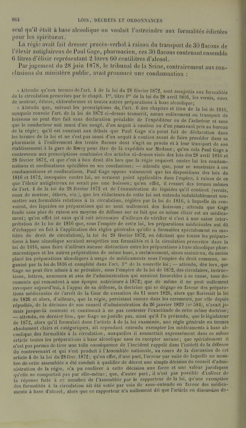 801- LOIS, DI'OIIIIÎTS KT OliItONNANCKS seul qu’il élail à base alcoolique ou voulait l’aslreindre aux ronnalilés édictées pour les spii'itueux. La régie avait fait dresser procès-verbal à raison du trausi)ort de 30 flacons de l’élexir anliglaireux de Paul Gage, pbariuacieii, ces 30 flacons contenant ensemble 0 litres d’élixir représentant litres üO centilitres d’alcool. Par jugement du ^8 juin 1878, le tribunal delà Seine, contrairement aux con- clusions du ministère public, avait prononcé une condamnation : .( Altendii ((u'aiix tenues (te l’art, i .te la loi du 28 février 1872, sont assujettis aux foriiialités de la eirculation prescrites par le cliapit. 1, titre 1°'^ de la loi du 28 avril I8IC, les vernis, eaux de senteur, étliers, clilorol'orines et toutes autres préparations à base alcooli(pie; » Attendu que, suivant les prescriptions de. l’art. G des ctiapitre et titre de’la loi de 18IG auxquels renvoie l’art, de la loi de 1872 ci-dessus transcrit, aucun enlèvement ou transport de boissons ne peut être fait sans déclaration préalable de l’expéditeur ou de l’acheteur et sans que le conducteur soit muni d’un congé, d’un acquit à caution ou d’un passavant pris au bureau de la régie; qu’il est constant aux débats que Paul Gage n’a point fait de déclaration dans les termes de la loi et ne s’est pas muni d’un acquit à caution avant de faire procéder dans sa pharmacie à l’enlèvement des trente flacons dont s’agit au procès et à leur transport de son établissement à la gare de Hifrcy pour être de là expédiés sur JModane ; qu’en cela Paul Ga<^e a contrevenu aux prescriptions combinées des articles ci-dessusvisés des lois des28 avril 181G et 28 février 1872, et que c’est à bon droit dès lors que la régie requiert contre lui les condam- nations et conliscations spécifiées en scs conclusions; — attendu que, pour se soustraire à ces condamnations et confiscations, Paul Gage oppose vainement que les dispositions des lois de 181G et 1872, invoquées contre lui, ne seraient point applicables dans l'espèce, à raison de ce que l’élexir antiglaircux ne serait pas une boisson; qu’en effet, il ressort des termes mêmes de l’art. 4 de la loi du 28 février 1872 et de rénumération de liquides qu’il contient (vernis, eaux de senteur, éthers, etc.), que les rédacteurs de cette loi ont entendu indubitablement sou- mettre aux formalités relatives à la circulation, réglées par la loi de 181G, à laquelle ils ren- voient, des liquides ou préparations qui ne sont nullement des boissons; attendu que Gage fonde sans plus de raison ses moyens de défense sur ce fait que ce même élixir est un médica- ment; qu’en effet (et sans (ju'il soit nécessaire d’ailleurs de vérifier si c’est à une saine inter- prétation de la loi de 1816 que, sous l’empire de cetfe loi, les préparations médicinales ont dû d’échapper en fait à l’application des règles générales qu’elle a formulées spécialement en ma- tière de droit de circulation), la loi du 28 février 1872, en édictant que toutes les prépara- tions à base alcoolique seraient assujetties aux formalités et à la circulation prescrites dans la loi de 181G, sans faire d’ailleurs aucune distinction entre les préparations à base alcoolique phar- maceutiques et les autres préparations de même base, a certainement, sinon maintenu, du moins placé les préparations alcooliques à usage de médicaments sous l’empire du droit commun, or- ganisé par la loi de 1816 et complété dans l’art. 1°’' de la nouvelle loi ; — attendu, dès lors, que Gage ne peut être admis à se prévaloir, sous l’empire de la loi de 1872, des circulaires, instruc- tions, lettres, annonces et avis de l’administration qui seraient favorables à sa cause, tous do- cuments ([ui remontent à une époque antérieure à 1872; que de même il ne peut nullement invoquer aujourd’hui, à l’appui de sa défense, la doctrine qui s.', dégage en faveur des prépara- tions médicinales de l’arrêt de la Gour de cassafion du 11 mars 1826, alors que florissait la loi de 1826 et alors, d’ailleurs, que la régie, persistant encore dans les errements, par elle depuis répudiés, de la décision de son conseil d’administration du 26 janvier 1829 (u« 584), n’avait ja- mais jusque-là contesté et continuait à ne pas contester l’exactitude de celte même doctrine; — attendu, en dernier lieu, que Gage ne justifie pas, ainsi qu’il l’a prétendu, que le législateur de 1872, alors qu’il formulait dans l’article 4 de la loi examinée, une règle générale en termes absolument clairs et catégoriques, ait cependant entendu exempter les médicaments à base al- coolique des formalités à la circulation, auxquelles il soumettait expressément dans ce même article toutes les préparations à base alcoolique sans en excepter aucune; que spécialement il n’est pas permis de tirer une telle conséquence de l’incident rappelé dans l’intérêt de la défense du contrevenant et qui s’est produit à l’Assemblée nationale, au cours de la discussion de cet article 4 de la loi du 28 févr. 1872; qu’en effet, d’une part, l’erreur par suite de laquelle un mem- bre de cette assemblée a été conduit à qualifier de décret une simple décision du conseil d’admi- nistration de la régie, n’a pu conférer à celte décision une force et une valeur juridiques qu’elle ne comportait pas [lar elle-même; que, d’autre part, il n’csl pas possible d’inférer de la réponse faite à ce membre de l’Assemblée par le rapporteur de la loi, qu une exemption des formalités à la circulation ail été votée par voie do sous-entendu en faveur des médica- ments à base d’alcool, alors «lue ce rapporteur n’a nullement dit que l’article en discussion de-