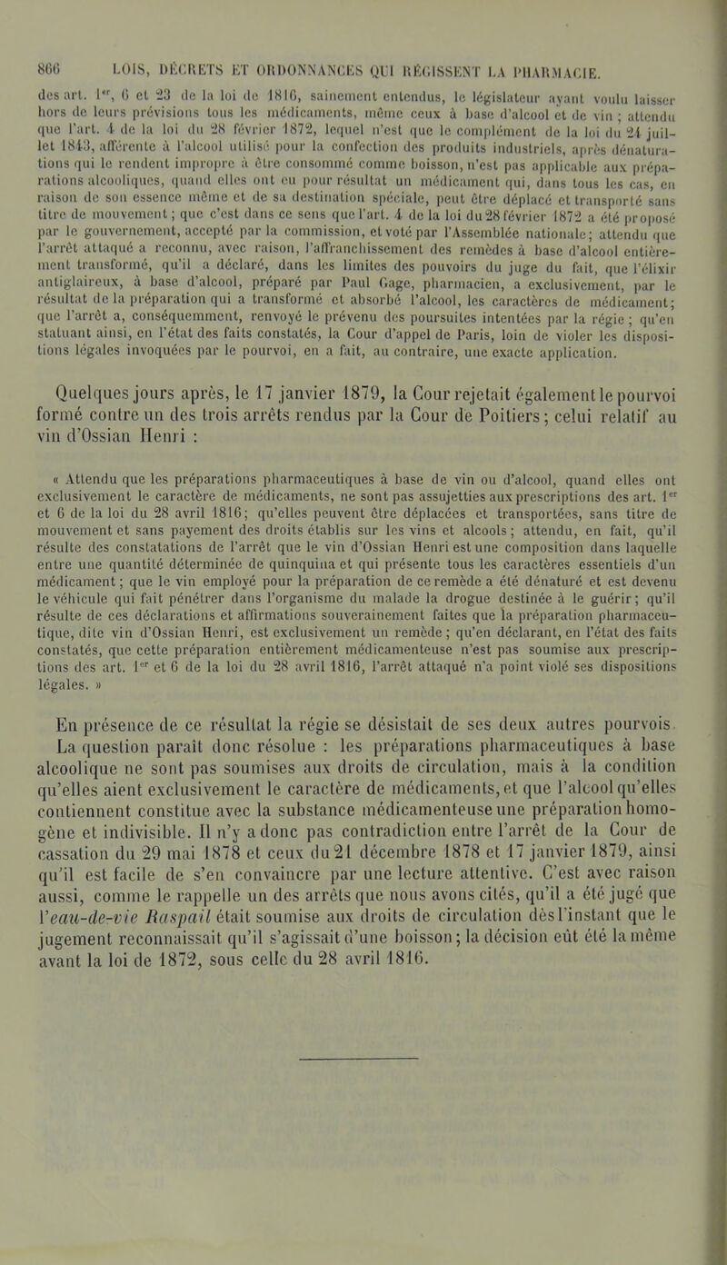 8GC LOIS, DÉCHETS ET OHDONNANCES ULl nÉC.lSSENT LA l'IlAUMACIE. des aiT. 1, 0 et 43 de la loi de ISlfi, sainement entendus, le législateur ayant voulu laisser hors de leurs prévisions tous les médicaments, môme ceux à hase d’alcool et de vin ; attendu que l’art, i de la loi du 48 février 1874, lequel n’est que le complément de la loi du 4i juil- let 1813, airérentc à l’alcool utilisé pour la confection des produits industriels, après dénatura- tions qui le rendent improi)re à être consommé comme boisson, n’est pas applicable aux prépa- rations alcooliques, (luand clics ont eu pour résultat un médicament qui, dans tous les cas, en raison de son essence môme et de sa destination spéciale, peut être déplacé et transporté sans titre de mouvement; que c’est dans ce sens que l’art, .i de la loi du 48 février 1874 a été projjosé par le gouvernement, accepté parla commission, et voté par l’Assemblée nationale; attendu que l’arrêt attaqué a reconnu, avec raison, l’affrancliisscment des remèdes à base d’alcool entière- ment transformé, qu’il a déclaré, dans les limites des pouvoirs du juge du fait, que l’élixir antiglaircux, à base d’alcool, préparé par Paul Gage, pharmacien, a exclusivement, par le résultat de la préparation qui a transformé et absorbé l’alcool, les caractères de médicament; que l’arrêt a, conséquemment, renvoyé le prévenu des poursuites intentées par la régie ; qu’en statuant ainsi, en l’état des faits constatés, la Cour d’appel de Paris, loin de violer les disposi- tions légales invoquées par le pourvoi, en a fait, au contraire, une exacte application. Quelques jours après, le 17 janvier 1879, la Cour rejetait également le pourvoi formé contre un des trois arrêts rendus par la Cour de Poitiers ; celui relatif au vin d’Ossian Henri ; « Attendu que les préparations pharmaceutiques à base de vin ou d’alcool, quand elles ont exclusivement le caractère de médicaments, ne sont pas assujetties aux prescriptions des art. 1 et 6 de la loi du 48 avril 1816; qu’elles peuvent être déplacées et transportées, sans titre de mouvement et sans payement des droits établis sur les vins et alcools; attendu, en fait, qu’il résulte des constatations de l’arrêt que le vin d’Ossian Henri est une composition dans laquelle entre une quantité déterminée de quinquina et qui présente tous les caractères essentiels d’un médicament; que le vin employé pour la préparation de ce remède a été dénaturé et est devenu le véhicule qui fait pénétrer dans l’organisme du malade la drogue destinée à le guérir; qu’il résulte de ces déclarations et affirmations souverainement faites que la préparation pharmaceu- tique, dite vin d’Ossian Henri, est exclusivement un remède; qu’en déclarant, en l’état des faits constatés, que cette préparation entièrement médicamenteuse n’est pas soumise aux prescrip- tions des art. l et 6 de la loi du 48 avril 1816, l’arrêt attaqué n’a point violé ses dispositions légales. » En présence de ce résuUal la régie se désistait de ses deux autres pourvois. La question paraît donc résolue : les préparations pharmaceutiques à base alcoolique ne sont pas soumises aux droits de circulation, mais à la condition qu’elles aient exclusivement le caractère de médicaments, et que l’alcool qu’elles contiennent constitue avec la substance médicamenteuse une préparation homo- gène et indivisible. 11 n’y a donc pas contradiction entre l’arrêt de la Cour de cassation du 29 mai 1878 et ceux du 21 décembre 1878 et 17 janvier 1879, ainsi qu’il est facile de s’en convaincre par une lecture attentive. C’est avec raison aussi, comme le rappelle un des arrêts que nous avons cités, qu’il a été jugé que Veau-de-vie Raspail était soumise aux droits de circulation dès l’instant que le jugement reconnaissait qu’il s’agissait d’une boisson ; la décision eût été la même avant la loi de 1872, sous celle du 28 avril 1810.