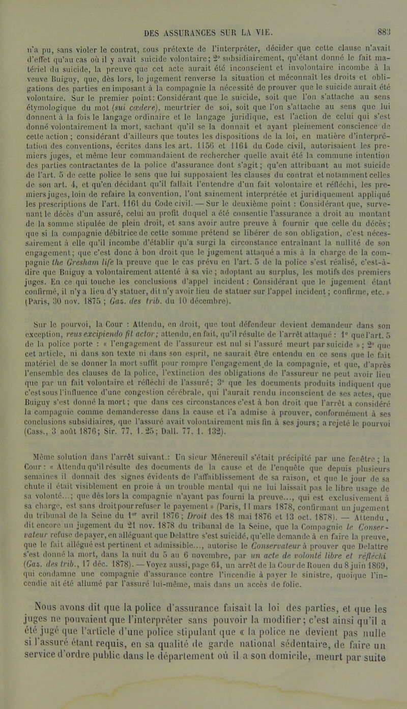 n'a pu, sans violer le contrat, sous prétexte de l’interpréter, décider ijue cette clause n’avait d’effet qu’au cas où il y avait suicide volontaire; 2“ subsidiairement, qu étant donné le fait ma- tériel du suicide, la preuve que cet acte aurait été inconscient et involontaire incombe à la veuve liuiguy, que, dès lors, le jugement renverse la situation et méconnaît les droits et obli- gations des parties en imposant à la compagnie la nécessité de prouver que le suicide aurait été volontaire. Sur le premier point: Considérant que le suicide, soit que l’on s’attache au sens étymologique du mot (sui cædere), meurtrier de soi, soit que l’on s’altache au sens que lui donnent à la fois le langage ordinaire et le langage juridique, est l’action de celui qui s’est donné volontairement la mort, sachant qu’il se la donnait et ayant pleinement conscience de celte action ; considérant d’ailleurs que toutes les dispositions de la loi, en matière d’interpré- tation des conventions, écrites dans les art. 1150 et 1161 du Code civil, autorisaient les pre- miers juges, et môme leur commandaient de rechercher quelle avait été la commune intention des parties contractantes de la police d’assurance dont s’agit; qu’en attribuant au mot suicide de l’art. 5 de cette police le sens que lui supposaient les clauses du contrat et notamment celles de son art. 4, et qu’en décidant qu’il fallait l’entendre d’un fait volontaire et réfléclii, les pre- miers juges, loin de refaire la convention, l’ont sainement interprétée et juridiquement appliqué les prescriptions de l’art. 1161 du Code civil. — Sur le deuxième point : Considérant que, surve- nant le décès d’un assuré, celui au profit duquel a été consentie l’assurance a droit au montant de la somme stipulée de plein droit, et sans avoir autre preuve à fournir que celle du décès; que si la compagnie débitrice de cette somme prétend se libérer de sou obligation, c’est néces- sairement à elle qu’il incombe d’établir qu’a surgi la circonstance entraînant la nullité de son engagement; <(uc c’est donc à bon droit que le jugement attaqué a mis à la charge de la com- pagnie llie Gresham life la preuve que le cas prévu en l’art. 5 île la police s’est réalisé, c’est-à- dire que Buiguy a volontairement attenté à sa vie ; adoptant au surplus, les motifs des premiers juges. En ce qui touche les conclusions d’appel incident : Considérant que le jugement étant confirmé, il n’y a lieu d’y statuer, dit n’y avoir lieu de statuer sur l’appel incident ; confirme, etc. » (Paris, 30 nov. 1875 ; Gaz. des Irib. du 10 décembre). Sur le pourvoi, la Cour : Alfendu, en droit, que tout défendeur devient demandeur dans son exception, reusexcipiendo f\l actor; attendu,en fait, qu’il résulte de l’arrêt altaipié : 1“ quel’art. 5 de la police porte : « l’engagement de l’assureur est nul si l’assuré meurt par suicide »; 2“ que cet article, ni dans son texte ni dans son esprit, ne saurait être entendu en ce sens que le fait matériel de se donner la mort suffit pour rompre l’engagement de la compagnie, et que, d’après l’ensemble des clauses de la police, l’exlinclion des obligations de l’assureur ne peut avoir lieu que par un fait volontaire, et rélléchi de l’assuré; 3” que les documents produits indiquent que c’est sous l'influence d’une eorigeslion cérébrale, qui l’aurait rendu inconscient de scs actes, que Bniguy s’est donné la mort; que dans ces circonstances c’est à bon droit que l’arrêt a considéré la compagnie comme demanderesse dans la cau.se et l’a admise à prouver, conformément à ses conclusions subsidiaires, que l’assuré avait volontairement mis fin à ses jours; a rejeté le pourvoi (Cass., 3 août 1870; Sir. 77. 1.25; Dali. 77. 1. 132). Même solution dans l’arrêt suivant.: Un sieur Ménercuil s’était précipité par une fenêtre; la Cour: « Attendu qu’il résulte des documents de la cause et de l’enquête que depuis plusieurs semaines il donnait des signes évidents de l’affaiblissement de sa raison, et que le jour de sa chute il était visiblement en proie à un trouble mental qui ne lui laissait pas le libre usage de sa volonté...; que dés lors la compagnie n’ayant pas fourni la preuve..., qui est exclusivement à sa charge, est sans droit pour refuser le payement» (l'aris, 11 mars 1878, confirmant un jugement du tribunal de la Seine du l avril 1876; Droit des 18 mai 1876 et 13 oct. 1878). — Attendu, dit encore un jugement du 21 nov. 1878 du tribunal de la Seine, que la Compagnie le Conser- vateur refuse de payer, en alléguant que Delattre s’est suicidé, qu’elle demande à en faire la preuve, que le lait allégué est pertinent cl admissible..., autorise le Conservateur à prouver que Delattre s’est donné la mort, dans la nuit du 5 au 6 novembre, par un acte de volonté libre et réfléchi (Gaz. des trib., 17 déc. 1878).—Voyez aussi,page 61-, un arrêt de la Cour de Rouen du8juin 1869, qui condamne une compagnie d’assurance contre l’incendie à payer le sinistre, quoique l’in- cendie ait été allumé par l’assuré lui-même, mais dans un accès de folie. Nous avons dit ([ue la police d’assurance faisait la loi des parties, et ([ue les juges ne pouvaient que l’interpréter sans pouvoir la modifier; c’est ainsi qu’il a été jugé que l’article d’une police stipulant (lue « la police ne devient pas nulle si l’assuré étant requis, en sa qualité de garde national sédentaire, de faire un service d’ordre public dans le département où il a son domicile, meurt par suite