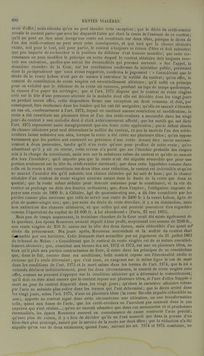 IIKNTES VIA(.f:itl';S. avoir d’effet; maisatteiulu qu’on no peut étendre cette exception; que le décès du crédi-renücr annule le contrat parce que avec lui disparaît Tn/éa (|ui était la cause de l’essence de ce contrat- qu’il ne peut en être ainsi lorsqu’une rente est constituée sur deux tôles, puisque le décès de l’un des crédi-rentiers ne peut avoir celte conséquence, et que tant que la chance aléatoire existe, soit pour le tout, soit pour partie, le contrat a toujours sa raison d’ôtre et doit subsister- que peu importe de rcclicrclicr si la position du débiteur s’est trouvée modifiée; que celte cir- constance ne peut modifier le principe en vertu duquel le contrat aléatoire doit toujours rece- voir son exécution, (|ucllos que soient les éventualités qui peuvent survenir. » Sur l’appel, la deuxième cliarnbrc de la Cour, sur les conclusions conformes du ministère public, persistant dans la jurisprudence que nous avons rapportée, conlirma le jugement : « Considérant que le décès de la veuve Lebon n’est pas de nature à entraîner la nullité du contrat; qu’en effet, le contrat de constitution de rente viagère est essentiellement aléatoire; qu’il suffit en principe pour sa validité que le débiteur de la rente ait encouru, pendant un laps de temps quelconque, la chance d’en payer les arrérages; que si l’art. 1975 dispose que le contrat de rente viagère ■créé sur la tête d’une personne atteinte de la maladie dont elle est décédée dans les vingt jours ne produit aucun effet, cette disposition forme une exception au droit commun et doit, par conséquent, être renfermée dans les limites qui lui ont été assignées; qu'elle ne saurait s’étendre au cas où, conformément à fart. 1972, lequel ne contient aucune restriction ni modification, la rente a été constituée sur plusieurs tètes et fun des crédi-rentiers a succombé dans les vingt jours du contrat à une maladie dont il était antérieurement allecté; que les motifs qui ont dicté l’art. 1975 repoussent aussi énergiquement que son texte cette application; que le défaut absolu de chance aléatoire peut seul déterminer la nullité du contrat, et que la mort de fun des crédi- rentiers laisse subsister son aléa, lorsque la rente a été créée sur plusieurs tètes ; qu’on oppose vainement que les parties ont contracté en prévision d'une rente devant être servie successi- vement à deux personnes, tandis qu’il n’en reste qu’une pour profiter de cette rente; qu’eu admettant qu’il y ait eu erreur, cette erreur n’a porté que sur l’étendue probable des risques mis à la charge du constituant, mais non sur la substance môme du contrat et qu’elle ne saurait dès lors l’invalider; qu'il importe peu que la rente n’ait été stipulée réversible que pour une portion seulement sur la tôle du crédi-renticr survivant; que dans cette hypothèse comme dans celle où la rente a été constituée sur deux tètes sans réduction, le contrat est indivisible et qu’on ne saurait l’annuler dès qu’il subsiste une chance aléatoire qui lui sert de hase; que la chance aléatoire d'un contrat de rente viagère consiste autant dans la durée de la rente que dans sa quotité; que la rente même réduite peut devenir onéreuse pour le constituant, si la vie du rentier se prolonge au delà des limites ordinaires; que, dans l’espèce, fohligation imposée de payer une rente de 1800 fr. à Clélaire, âgé de quarante-cinq ans, a dù être considérée par les parties comme plus onéreuse que celle de servir une rente de 2400 fr. à la veuve Lebon, âgée de plus de quatre-vingts ans; que, par suite du décès de celte dernière, il y a eu diminution, mais non extinction des chances aléatoires, et que celles qui ont persisté pouvaient être regardées ■comme l’équivalent du capital de 24 000 fr. à lui abandonné » (Paris, 23 mai 1865). Mais peu de temps auparavant, la troisième chambre de la Cour avait été saisie également de la question. Les époux Rousseau avaient stipulé àleur profit, moyennant une somme de 2500 fr., une rente viagère de 250 fr. assise sur la tôle des deux époux, mais réductible d’un quart aù* décès du prémourant. Dix jours après, Rousseau succombait et la nullité du contrat était d<«iandée par ses héritiers. Cette demande était accueillie par un jugement du 31 juillet 1863 du tribunal de Melun : « Considérant que le contrat de rente viagère est de sa nature essentiel- lement aléatoire; que, constitué aux termes des art. 1972 et 1973, sur une ou plusieurs têtes, au taux qu’il plaît aux parties contractantes de fixer, il entre dans les principes de sa constitution que, dans le fait, comme dans scs conditions, ledit contrat repose sur l’éventualité réelle et sérieuse qui l’a seule déterminé; que c’est ainsi, en rangeant sur la même ligne le cas de mort dans les conditions de l’art. 1975 et la mort môme dans les termes de fart. 1974, que la loi a entendu déclarer indistinctement, pour les deux circonstances, le contrat de rente viagère sans effet, comme ne pouvant s’appuyer sur la condition aléatoire qui a déterminé le consentement; qu’il doit en être ainsi encore que le contrat repose sur plusieurs tôles, si func d’elles frappée a mort au jour du contrat disparait dans ^Ics vingt jours; qu’alors le caractère aléatoire retenu j)ar l’acte ne subsiste plus entier dans les termes qui font déterminé; que le décès ariivé dans les vingt jours, selon fart. 1975, d’une ou plusieurs tètes (la rente fùt-elle stipulée réductible ou non), apporte au contrat signé dans cette circonstance une altération, ou une transfoi malion telle, quant aux bases de l'acte, que les crédi-rentiers ne l’aur.aient pas consenti dans le cas imprévu qui s’est réalisé...; qu’on ne saurait admettre que dans ces menaçantes et si prochaines éventualités, les époux Rousseau eussent en connaissance de cause contiacté lacté précité, qu’avec plus do raison, il y a lieu de décider qu’ils ne font souscrit que dans la pensée ^d un bien-être plus iirolongé, assuré par le service do la rente sur deux tètes ; (iue la réduction n a été stipulée qu’en vue de deux existences, quand l’une, suivant les art. 197-i et 197o combinés, ne