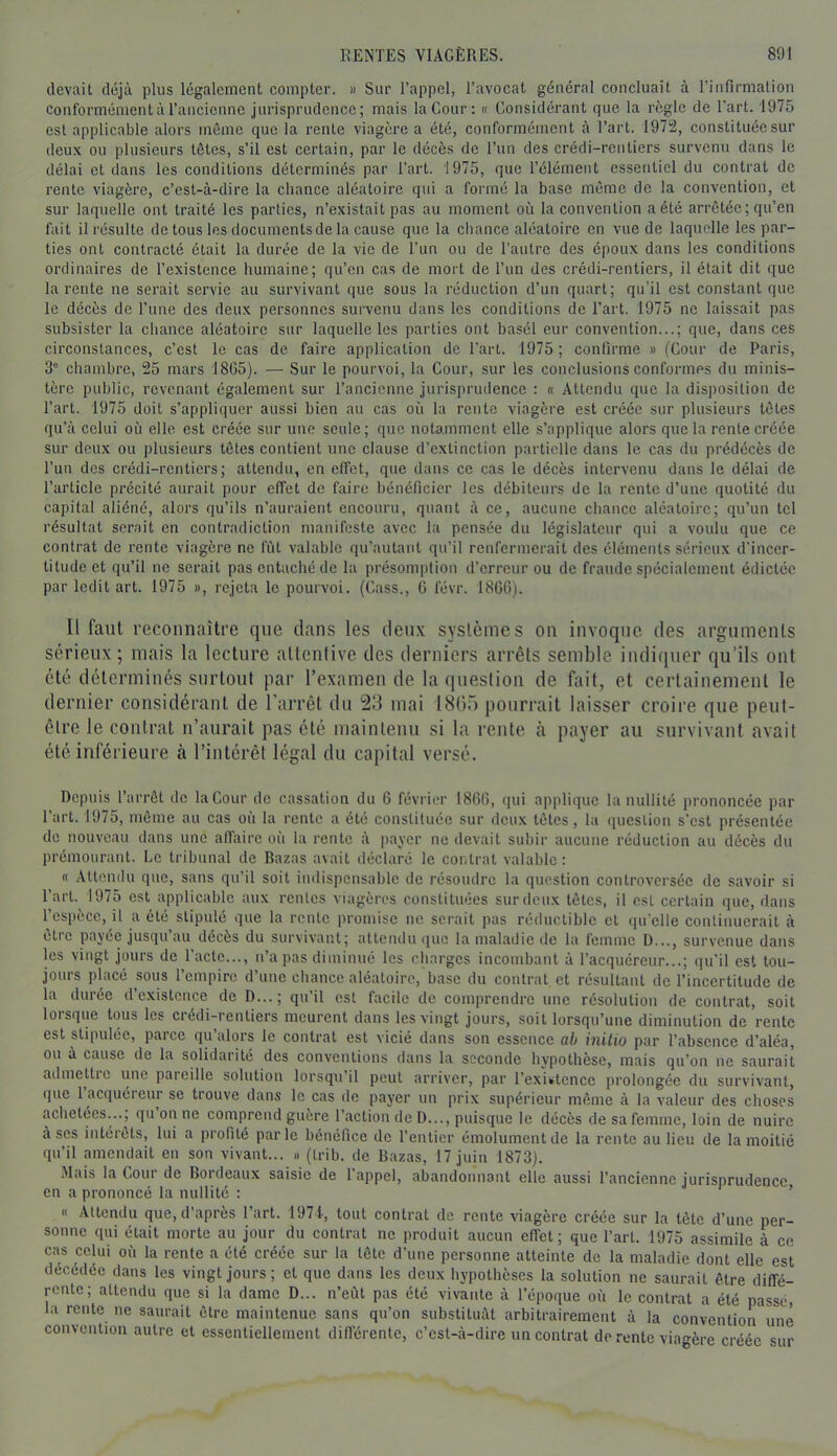 devait déjà plus légalement compter. » Sur l’appel, l’avocat général concluait à l’infirmation Conformément à l’ancienne jurisprudence; mais la Cour: « Considérant que la règle de l’art. 1975 est applicable alors môme que la rente viagère a été, conformément à l’art. 197i2, constituée sur deux ou plusieurs tôtes, s’il est certain, par le décès de l’un des crédi-rentiers survenu dans le délai et dans les conditions déterminés par Tart. 1975, que l’élément essentiel du contrat de rente viagère, c’est-à-dire la chance aléatoire qui a formé la base meme de la convention, et sur laquelle ont traité les parties, n’existait pas au moment où la convention a été arrêtée; qu’en fait il résulte de tous les documents de la cause que la chance aléatoire en vue de laquelle les par- ties ont contracté ôtait la durée de la vie de Tun ou de l’autre des époux dans les conditions ordinaires de l’existence humaine; qu’en cas de mort de l’un des crédi-rentiers, il était dit que la rente ne serait servie au survivant que sous la réduction d’un quart; qu’il est constant que le décès de l’une des deux personnes survenu dans les conditions de l’art. 1975 ne laissait pas subsister la chance aléatoire sur laquelle les parties ont basél eur convention...; que, dans ces circonstances, c’est le cas de faire application de Tart. 1975 ; confirme » (Cour de Paris, 3” cliambre, 25 mars 18(35). — Sur le pourvoi, la Cour, sur les conclusions conformes du minis- tère public, revenant également sur l’ancienne jurisprudence : « Attendu que la disposition de Tart. 1975 doit s’appliquer aussi bien au cas où la rente viagère est créée sur plusieurs tôtes qu’à celui où elle, est créée sur une seule; que notamment elle s’applique alors que la rente créée sur deux ou plusieurs têtes contient une clause d’extinction partielle dans le cas du prédécès de Tun des crédi-rentiers; attendu, en effet, que dans ce cas le décès intervenu dans le délai de l’article précité aurait pour effet de faire bénéficier les débiteurs de la rente d’une quotité du capital aliéné, alors qu’ils n’auraient encouru, quant à ce, aucune chance aléatoire; qu’un tel résultat serait en contradiction manifeste avec la pensée du législateur qui a voulu que ce contrat de rente viagère ne fût valable qu’autant qu’il renfermerait des éléments sérieux d'incer- titude et qu’il ne serait pas entaché de la présomption d’erreur ou de fraude spécialement édictée par ledit art. 1975 », rejeta le pourvoi. (Cass., G févr. 1866). Il faut reconnaître que dans les deux svslcmes on invoque des arguments s(irieux ; mais la lecture attentive des derniers arrêts semble indi([uer qu’ils ont été déterminés surtout par l’examen de la question de fait, et certainement le dernier considérant de l'arrêt du 213 mai ISOü pourrait laisser croire que peut- être le contrat n’aurait pas été maintenu si la rente à payer au survivant avait été inférieure à l’intérêt légal du capital versé. Depuis Tarrôt de la Cour de cassation du 6 février 1866, qui applique la nullité prononcée par Tart. 1975, môme au cas où la rente a été constituée sur deux têtes, la question s’est présentée de nouveau dans une alTaire où la rente à payer ne devait subir aucune réduction au décès du prémourant. Le tribunal de Bazas avait déclaré le contrat valable: « Attendu que, sans qu’il soit iiulispensable de résoudre la question controversée de savoir si Tart. 1975 est applicable aux rentes viagères constituées surdeux têtes, il est certain que, dans l’espèce, il a été stipulé que la rente promise ne serait pas réductible et (lu'elle continuerait à être payée jusqu’au décès du survivant; attendu (juc la maladie de la femme D..., survenue dans les vingt jours de l’acte..., n’a pas diminué les charges incombant à l’acquéreur...; qu’il est tou- jours placé sous l’empire d’uue chance aléatoire, base du contrat et résultant de l’incertitude de la durée d existence de D...; qu’il est facile de comprendre une résolution de contrat, soit lorsque tous les crédi-rentiers meurent dans les vingt jours, soit lorsqu’une diminution de rente est stipulée, parce qu’alors le contrat est vicié dans son essence ah inilio par l’absence d’aléa, ou à cause de la solidarité des conventions dans la seconde hypothèse, mais qu’on ne saurait admettic une pareille solution lorsqu’il peut arriver, par l’existence prolongée du survivant, que 1 acquéreur se trouve dans le cas de payer un prix supérieur même à la valeur des choses achetées..., qu on ne comprend guère l’action de D..., puisque le décès de sa femme, loin de nuire à ses intérêts, lui a profité parle bénéfice de l’entier émolument de la rente au lieu de la moitié qu’il amendait en son vivant... » (Irib. de Bazas, 17 juin 1873). Mais la Cour de Bordeaux saisie de Tappel, abandonnant elle aussi l’ancienne jurisprudence en a prononcé la nullité : ’ « Attendu que, d'après Tart. 1971, tout contrat de rente viagère créée sur la tête d’une per- sonne qui était morte au jour du contrat ne produit aucun effet; que Tart. 1975 assimile à ce cas celui où la rente a été créée sur la tête d’une personne atteinte de la maladie dont elle est décédée dans les vingt jours ; et que dans les deux hypothèses la solution ne saurait être diffé- rente; attendu que si la dame D... n’eùt pas été vivante à Tépoque où le contrat a été passé, la rente ne saurait être maintenue sans qn’on substituât arbitrairement à la convention une convention autre et essentiellement difi’érente, c’est-à-dire un contrat de rente viagère créée sur