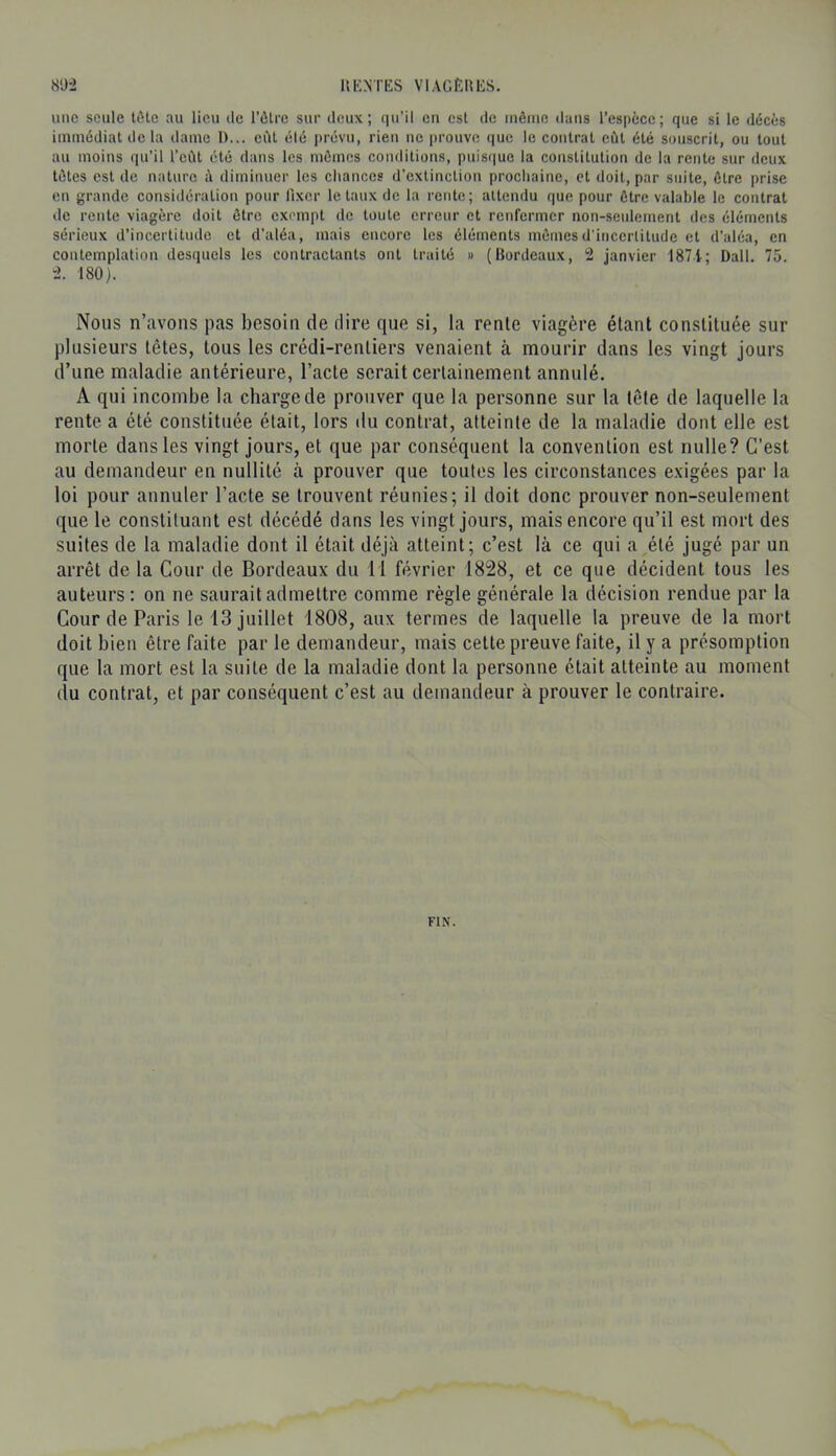 une seule tôle au lieu de l’ôlrc sur deux; qu’il eu est de même dans l’espèce; que si le décès immédiat de la dame I>... eût élé prévu, rieu ne prouve que le contrat eût été souscrit, ou tout au moins qu’il l’eût été dans les mêmes conditions, puisque la constitution de la rente sur deux têtes est de nature à diminuer les chances d’extinction prochaine, et doit, par suite, être prise en grande considération pour fixer létaux de la rente; attendu que pour être valable le contrat de rente viagère doit être exempt de toute erreur et renfermer non-seulement des éléments sérieux d’incertitude et d’aléa, mais encore les éléments mêmes d’incertitude et d’aléa, en contemplation desquels les contractants ont traité » (Bordeaux, 2 janvier 1871; Dali. 75. 2. 180). Nous n’avons pas besoin de dire que si, la rente viagère étant constituée sur plusieurs têtes, tous les crédi-rentiers venaient à mourir dans les vingt jours d’une maladie antérieure, l’acte serait certainement annulé. A qui incombe la charge de prouver que la personne sur la tête de laquelle la rente a été constituée était, lors du contrat, atteinte de la maladie dont elle est morte dans les vingt jours, et que par conséquent la convention est nulle? C’est au demandeur en nullité à prouver que toutes les circonstances exigées par la loi pour annuler l’acte se trouvent réunies; il doit donc prouver non-seulement que le constituant est décédé dans les vingt jours, mais encore qu’il est mort des suites de la maladie dont il était déjà atteint; c’est là ce qui a été jugé par un arrêt de la Cour de Bordeaux du 11 février 1828, et ce que décident tous les auteurs: on ne saurait admettre comme règle générale la décision rendue par la Cour de Paris le 13 juillet 1808, aux termes de laquelle la preuve de la mort doit bien être faite par le demandeur, mais cette preuve faite, il y a présomption que la mort est la suite de la maladie dont la personne était atteinte au moment du contrat, et par conséquent c’est au demandeur à prouver le contraire. FIN.