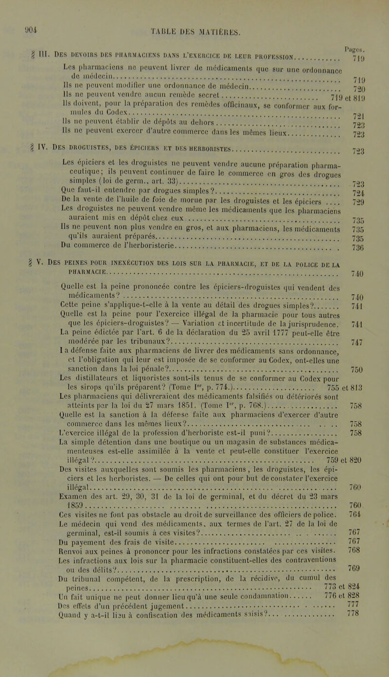 ■JOi TAltLIi DKS MATltlUiS. g III. Des devoirs des dmarmaciens dans l’exercice de leur profession 7i;| Les pharmaciens iic peuvent livrer de médicaments que sur une ordonnance de médecin Ils ne peuvent modifier une ordonnance de médecin .  ' 7^0 Ils ne peuvent vendre aucun remède secret Ils doivent, pour la préparation des remèdes oflicinaiix, se conformer aux forl mules du Codex Ils ne peuvent établir de dépôts au deliors !!!!!!! 72‘j Ils ne peuvent exercer d’autre commerce dans les mômes lieux ' 703 I IV. Des droguistes, des épiciers et des herroristes 7-13 Les épiciers et les droguistes ne peuvent vendre aucune préparation pharma- ceutique; ils peuvent continuer de faire le commerce en gros des drogues simples (loi de germ., art. 33) -.13 Que faut-il entendre par drogues simples ? 70^ De la vente de l’huile de foie de morue par les droguistes et les épiciers 729 Les droguistes ne peuvent vendre môme les médicaments que les pharmaciens auraient mis en dépôt chez eux 735 Ils ne peuvent non plus vendre en gros, et aux pharmaciens, les médicaments 735 qu’ils auraient préparés 735 Du commerce de l’herboristerie 73O § V. Des peines pour inexécution des lois sur la pharmacie, et de la police de la pharmacie 710 Quelle est la peine prononcée contre les épiciers-droguistes qui vendent des médicaments’? 740 Cette peine s’applique-t-cllc à la vente au détail des drogues simples? 711 Quelle est la peine pour l’exercice illégal de la pharmacie pour tous autres que les épiciers-droguistes?— Variation et incertitude de la jurisprudence. 741 La peine édictée par l’art. 6 de la déclaration du 25 avril 1777 peut-elle être modérée par les tribunaux? 747 1 a défense faite aux pharmaciens de livrer des médicaments sans ordonnance, et l’obligation qui leur est imposée de se conformer au Codex, ont-elles une sanction dans la loi pénale? 750 Les distillateurs et liquoristes sont-ils tenus de se conformer au Codex pour les sirops qu’ils préparent? (Tome I, p. 774.) 755 et 813 Les pharmaciens qui délivreraient des médicaments falsifiés ou détériorés sont atteints par la loi du 27 mars 1851. (Tome I, p. 708.) 758 Quelle est la sanction à la défense faite aux pharmaciens d’exercer d’autre commerce dans les mômes lieux? 758 L’exercice illégal de la profession d’herboriste est-il puni? 758 La simple détention dans une boutique ou un magasin de substances médica- menteuses est-elle assimilée à la vente et peut-elle constituer l’exercice illégal? 759 et 820 Des visites auxquelles sont soumis les pbarmaciens, les droguistes, les épi- ciers et les herboristes.— De celles qui ont pour but de constater l’exercice illégal 760 Examen des art. 29, 30, 31 de la loi de germinal, et du décret du 23 mars 1859 760 Ces visites ne font pas obstacle au droit de surveillance des officiers de police. 704 Le médecin qui vend des médicaments, aux termes de l’art. 27 de la loi de germinal, est-il soumis à ces visites? 767 Du payement des frais de visite Ï67 Renvoi aux peines à prononcer pour les infractions constatées par ces visites. 768 Les infractions aux lois sur la pharmacie constituent-elles des contraventions ou des délits? 709 Du tribunal compétent, de la prescription, de la récidive, du cumul des Un fait unique ne peut donner lieu qu’à une seule condamnation 770 et 828 Des effets d’un précédent jugement 777 Quand y a-t-il lieu à confiscation des médicaments saisis? 778