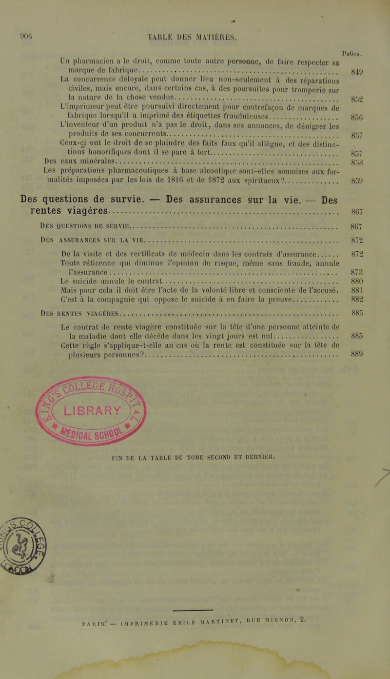 l'aOeg. Un pliannacien a le droit, comme toute autre iiersonue, de faire respecter sa martpie de faUrique La coucurreuce déloyale peut douuer lieu noii-seulemeut à des réparations civiles, mais encore, dans certains cas, à des poursuites pour tromperie sur la nature de la chose vendue L’imprimeur peut être poursuivi directement pour contrefaçon de marques de fabrique lorsqu’il a imprimé des étiquettes frauduleuses 850 L’inventeur d’un produit n’a pas le droit, dans scs annonces, de dénigrer les produits de ses concurrents 857 Ceux-ci ont le droit de se plaindre des faits faux qu’il allègue, et des distinc- tions honorifiques dont il se pare à tort 857 Des eaux minérales 858 Les préparations pharmaceutiques à base alcoolique sont-elles soumises aux for- malités imposées par les lois de 1810 et de 187‘2 aux spiritueux? 85!) Des questions de survie. — Des assurances sur la vie. — Des rentes viagères 807 Des questions de survie 807 Des assurances sur la vie 87'2 De la visite et des certificats de médecin dans les contrats d’assurance 872 Toute réticence qui diminue l’opinion du risque, même sans fraude, annule l’assurance 873 Le suicide annule le contrat 880 Mais pour cela il doit être l’acte de la volonté libre et consciente de l’accusé. 881 C’est à la compagnie qui oppose le suicide à en faire la preuve 882 Des rentes viagères 885 Le contrat de rente viagère constituée sur la tête d’une personne atteinte de la maladie dont elle décède dans les vingt jours est nul 885 Cette règle s’appliqne-t-elle an cas où la rente est constituée sur la tête de plusieurs personnes? 889 I> A U I s.' — IM 1> n l M E n I E E M I I. E MARTINET, RUE M I G N 0 N , 2.