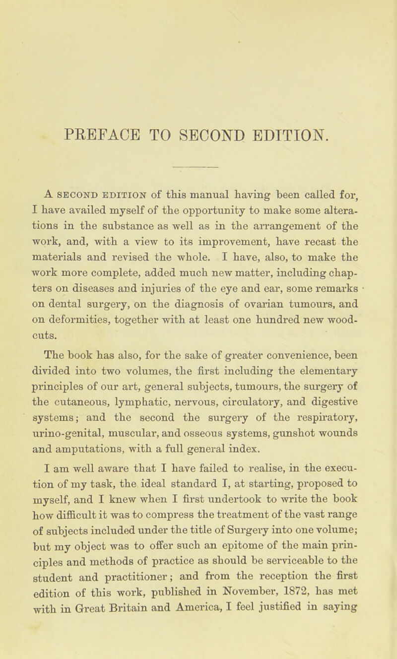 A SECOND EDITION of this manual having been called for, I have availed myself of the opportunity to make some altera- tions in the substance as well as in the aiTangement of the work, and, with a view to its improvement, have recast the materials and revised the whole. I have, also, to make the work more complete, added much new matter, including chap- ters on diseases and injuries of the eye and ear, some remarks on dental surgery, on the diagnosis of ovarian tumours, and on deformities, together with at least one hundred new wood- cuts. The book has also, for the sake of greater convenience, been divided into two volumes, the first including the elementary principles of our art, general subjects, tumours, the surgery of the cutaneous, lymphatic, nervous, circulatory, and digestive systems; and the second the surgery of the respii'atory, urino-genital, muscular, and osseous systems, gunshot wounds and amputations, with a full general index. I am well aware that I have failed to realise, in the execu- tion of my task, the ideal standard I, at starting, proposed to myself, and I knew when I first undertook to write the book how difficult it was to compress the treatment of the vast range of subjects included under the title of Surgery into one volume; but my object was to offer such an epitome of the main prin- ciples and methods of practice as should be serviceable to the student and practitioner; and from the reception the first edition of this work, published in November, 1872, has met with in Great Britain and America, I feel justified in saying