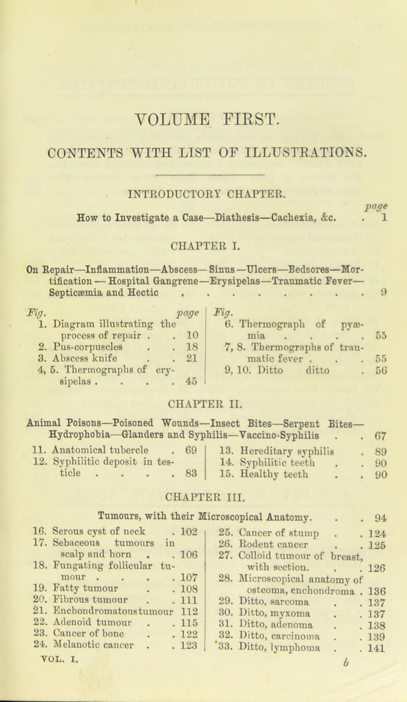 VOLUME FIRST. CONTENTS WITH LIST OF ILLUSTEATIONS. INTRODUCTOEY CHAPTER. How to Investigate a Case—Diathesis—Cachexia, &c. Voge . 1 CHAPTER I. On Repair—Inflammation—Abscess— Sinus—Ulcers—Bedsores—Mor- tification— Hospital Gangrene—Erysipelas—Traumatic Fever— Septicaemia and Hectic 9 Wig. gage 1. Diagram illustrating the process of repair . 10 2. Pus-corpuscles 18 3. Abscess knife 21 4, 5. Thermographs of ery- sipelas .... 45 Fig. 6. Thermograph of pyae- mia . . . .55 7, 8. Thermographs of trau- matic fever . . .55 9, 10. Ditto ditto . 5G CHAPTER II. Animal Poisons—Poisoned Wounds—Insect Bites—Serpent Bites— Hydrophobia—Glanders and Syphilis—Vaccino-Syphilis . . 67 11. Anatomical tubercle . 69 12. Syphilitic deposit in tes- ticle . . . .83 13. Hereditary syphilis 14. Syphilitic teeth 15. Healthy teeth 89 90 90 CHAPTER III. Tumours, with their Microscopical Anatomy. . . 94 16. Serous cyst of neck . 102 17. Sebaceons tumours in scalp and horn . . 106 18. Fungating follicular tu- mour .... 107 19. Fatty tumour . . 108 20. Fibrous tumour . . Ill 21. Enchondromatoustumour 112 22. Adenoid tumour . . 115 23. Cancer of bone . . 122 24. Melanotic cancer . . 123 VOL. I. 25. Cancer of stump . . 124 26. Rodent cancer . . 125 27. Colloid tumour of breast, with section. . . 126 28. Microscopical anatomy of osteoma, enchondroma . 136 29. Ditto, sarcoma . . 137 30. Ditto, myxoma . . 137 31. Ditto, adenoma . . 138 ^32. Ditto, carcinoma . . 139 33. Ditto, lymphoma . . 141 b