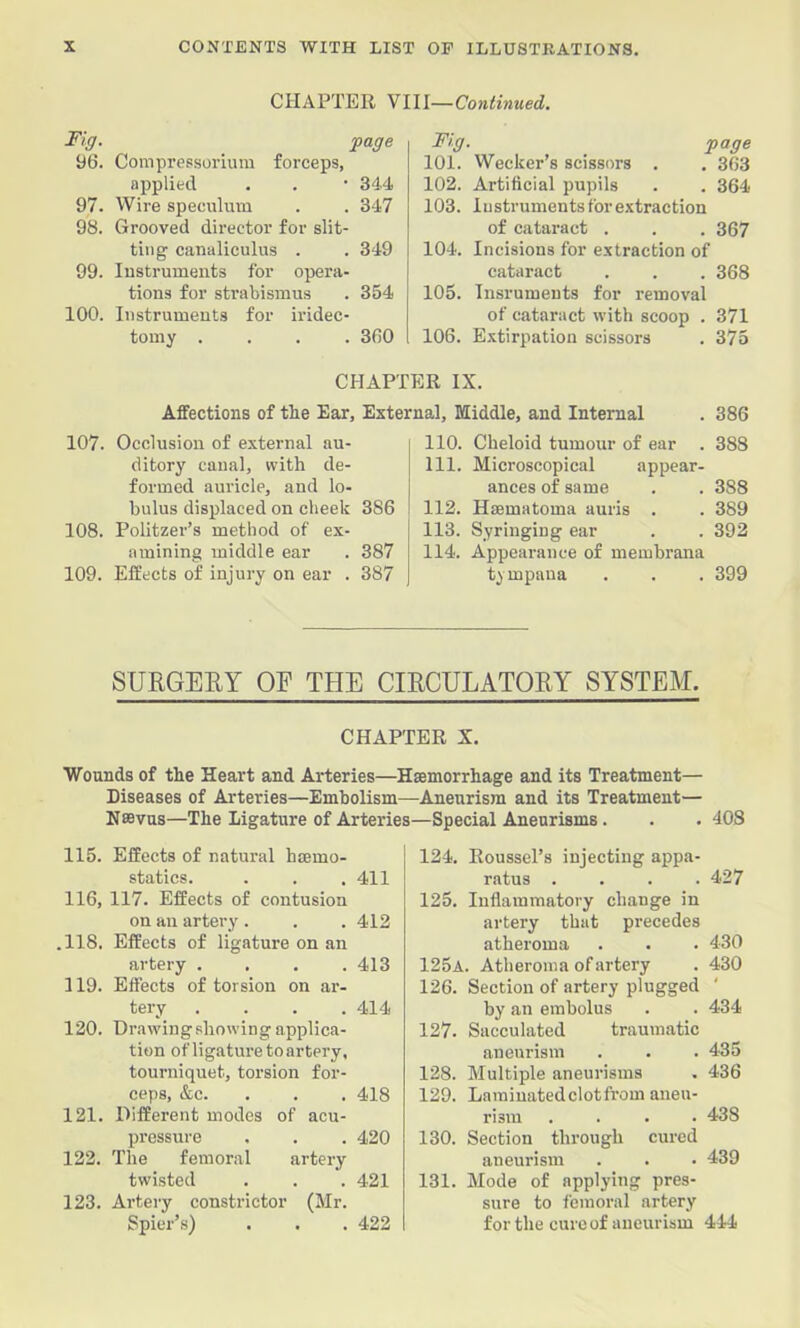 CHAPTER YIU—Continued. Fig. page yU. Compressoriura forceps, applied . . • 34-4 97. Wire speculum . . 347 98. Grooved director for slit- ting canaliculus . . 349 99. Instruments for opera- tions for strabismus . 354 100. Instruments for iridec- tomy .... 3fi0 Fig. page 101. Wecker’s scissors . . 363 102. Artificial pupils . . 364 103. lustrumentsforextraction of cataract . . . 367 104. Incisions for extraction of cataract . . . 368 106. Insruments for removal of cataract with scoop . 371 106. Extirpation scissors . 375 CHAPTER IX. Affections of the Ear, External, Middle, and Internal . 386 107. Occlusion of external au- ditory canal, with de- formed auricle, and lo- bulus displaced on cheek 386 108. Politzer’s method of ex- amining middle ear . 387 109. Effects of injury on ear . 387 110. Cheloid tumour of ear . 388 111. Microscopical appear- ances of same . . 388 112. Hsematoma auris . . 389 113. Syringing ear . . 392 114. Appearance of membrana tympana . . . 399 SURGERY OF THE CIRCULATQEY SYSTEM. CHAPTER X. Wounds of the Heart and Arteries—Hamorrhage and its Treatment— Diseases of Arteries—Embolism—Aneurism and its Treatment— Nffivus—The Ligature of Arteries—Special Aneurisms. . .408 115. Effects of natural hamo- statics. . . , 411 116, 117. Effects of contusion on an artery . . . 412 .118, Effects of ligature on an artery .... 413 119. Effects of torsion on ar- tery . . . .414 120. Drawiugshowingapplica- tion of ligature to artery, tourniquet, torsion for- ceps, &c. . . . 418 121. Different modes of acu- pressure , . . 420 122. The femoral artery twisted . . . 421 123. Artery constrictor (Mr. Spier’s) . . . 422 124. Roussel’s injecting appa- ratus .... 427 125. Inflammatory change in artery that precedes atheroma . . . 430 125a. Atheroma of artery . 430 126. Section of artery plugged by an embolus . . 434 127. Sacculated traumatic aneurism . . . 435 128. Multiple aneurisms . 436 129. Lamiuatedclotfrom aneu- rism .... 438 130. Section through cured aneurism . . . 439 131. Mode of applying pres- sure to femoral artery for the cure of aneurism 444