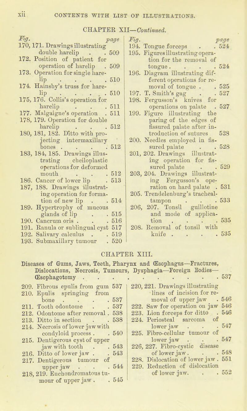 CHAPTER mi—Continued. page 170,171. Drawings illustrating double harelip . . 509 172. Position of patient for operation of harelip . 509 173. Operation for single hare- lip ... . 510 174 Hainsby’s truss for hare- lip . . ... 510 175,176. Collis’s operation for harelip . . . 511 177. Malgaigne’s operation . 511 178, 179. Operation for double harelip . . . 512 180, 181, 182. Ditto with pro- jecting intermaxillary hones .... 512 183, 184?, 185. Drawings illus- trating cheiloplastic operations for deformed mouth . . .512 186. Cancer of lower lip . 513 187, 188. Drawings illustrat- ing operation for forma- tion of new lip . . 514 189. Hypertrophy of mucous glands of lip . . 515 190. Cancrum oris . . . 516 191. Eanula or sublingual cyst 517 192. Salivary calculus . . 519 193. Submaxillary tumour . 520 Fig. page 194. Tongue forceps . . 524 195. Figures illustrating opera- tion for the removal of tongue.... 524 196. Diagram illustrating dif- ferent operations for re- moval of tongue . . 525 197. T. Smith’s gag . . 527 198. Fergusson’s knives for operations on palate . 527 199. Figure illustrating the paring of the edges of fissured palate after in- troduction of sutures 528 200. Needles employed in fis- sured palate . . 528 201. 202. Drawings illustrat- ing operation for fis- sured palate . . 529 203, 204. Drawings illustrat- ing Fergusson’s ope- ration on hard palate . 531 205. Trendelenburg’s tracheal- tampon . . . 533 206, 207. Tonsil guillotine and mode of applica- tion .... 535 208. Removal of tonsil with knife .... 535 CHAPTER XIII. Diseases of Gums, Jaws, Teeth, Pharynx and (Esophagus—Fractures, Dislocations, Necrosis, Tumours, Dysphagia—Foreign Bodies— (Esophagotomy . 209. Fibrous epulis from gum 537 210. Epulis springing from bone .... 537 211. Tooth odontome . . 537 212. Odontome after removal. 538 213. Ditto in section . . 538 214. Necrosis of lower jaw with condyloid process . . 540 215. Dentigerous cyst of upper jaw with tooth . . 543 216. Ditto of lower jaw . . 543 217. Dentigerous tumour of upper jaw . . . 544 218. 219. Euchondromatous tu- mour of upper jaw . . 545 537 220, 221. Drawings illustrating lines of incision for re- moval of upper jaw . 546 222. Saw for operation on jaw 546 223. Lion forceps for ditto . 546 224. Periosteal sarcoma of lower jaw . . . 547 225. Fibro-cellular tumour of lower jaw . . . 547 226. 227. Pibro-cystic disease of lower jaw. . . 548 228. Dislocation of lower jaw . 551 229. Reduction of dislocation of lower jaw. . . 552