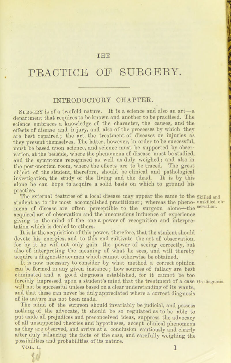 THE PEACTICE OP SUKGEEY. INTBODUOTORT CHAPTER. Sttegeex is of a twofold nature. It is a science and also an art—a department that requires to be known and another to be practised. The science embraces a knowledge of the character, the causes, and the effects of disease and injury, and also of the processes by which they are best repaired j the art, the treatment of diseases or injuries as they present themselves. The latter, however, in order to be successful, must be based upon science, and science must be supported by obser- vation, at the bedside, where the phenomena of disease must be studied, and the symptoms recognised as well as duly weighed; and also in the post-mortem room, where the effects are to be traced. The great object of the student, therefore, should be clinical and pathological investigation, the study of the living and the dead. It is by this alone he can hope to acquire a solid basis on which to ground his practice. The external features of a local disease may appear the same to the skilled and student as to the most accomplished practitioner j whereas the pheno- unskilled ob- mena of disease are often perceptible to the surgeon alone—the acquired art of observation and the unconscious influence of experience giving to the mind of the one a power of recognition and interpre- tation which is denied to others. It is io the acquisition of this power, therefore, that the student should devote his energies, and to this end cultivate the art of observation, for by it he will not only gain the power of seeing correctly, but also of interpreting the meaning of what he sees, and will thereby acquire a diagnostic acumen which cannot otherwise be obtiiined. It is now necessary to consider by what method a correct opinion can be formed in any given instance; how sources of fallacy are best eliminated and a good diagnosis established, for it cannot be too forcibly impressed upon a student’s mind that the treatment of a case Ou diagnosis, will not be successful unless based on a clear understanding of its wants, and that these can never be duly appreciated where a coirect diagnosis of its nature has not been made. The mind of the surgeon should invariably be judicial, and possess nothing of the advocate, it should be so regulated as to be able to put aside all prejudices and preconceived ideas, suppress the advocacy of all unsupported theories and hypotheses, accept clinical phenomena as they are observed, and arrive at a conclusion cautiously and clearly alter d\ily balancing the facts of the case, and carefully weighing the possibilities and probabilities of its nature.