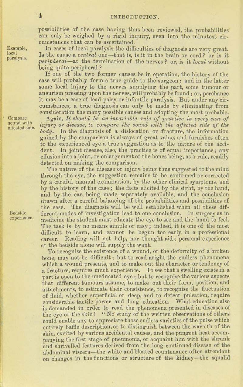 Example, local paralysis. ' Compare sound with affected side. Bedside experience. possibilities of the case having thus been reviewed, the probabilities can only be weighed by a rigid inquiry, even into the minutest cir- cumstances that can be ascertained. In cases of local paralysis the difficulties of diagnosis are very great. Is the cause a central one—that is, is it in the brain or cord? or is it peripheral—at the termination of the nerves ? or, is it local without being quite peripheral ? H one of the two former causes be in operation, the history of the case will probably form a true guide to the surgeon; and in the latter some local injury to the nerves supplying the pai't, some tumour or aneurism pressing upon the nerves, will probably be found; or, perchance it may be a case of lead palsy or infantile paralysis. But under any cir- cumstances, a true diagnosis can only be made by eliminating from consideration the many possible causes and adopting the most probable. Again, It should he an invariable rule of practice in every case of injury or disease, to compare the sound with the ajfected side of the body. In the diagnosis of a dislocation or fracture, the information gained by the comparison is always of great value, and furnishes often to the experienced eye a true suggestion as to the nature of the acci- dent. In joint disease, also, the practice is of equal importance; any effusion into a joint, or enlargement of the bones being, as a rule, readily detected on making the comparison. The nature of the disease or injury being thus suggested to the miud through the eye, the suggestion remains to be confirmed or corrected by a careful manual examination, by the other clinical symptoms, and by the history of the case; the facts elicited by the sight, by the hand, and by the ear, being made separately available, and the conclusion drawn after a careful balancing of the probabilities and possibilities of the case. The diagnosis will be well established when all these dif- ferent modes of investigation lead to one conclusion. In surgery as in medicine the student must educate the eye to see and the hand to feel. The task is by no means simple or easy; indeed, it is one of the most difficult to learn, and cannot be begun too early in a professional career. Reading will not help, nor thought aid; personal experience at the bedside alone will supply the want. To recognise the existence of a wound, or the deformity of a broken bone, may not be difficult; but to read aright the endless phenomena which a wound presents, and to make out the character or tendency of a fracture, requires much experience. To see that a swelling exists in a part is open to the uneducated eye; but to recognise the various aspects that different tumours assume, to make out their form, position, and attachments, to estimate their consistence, to recognise the fluctuation of fluid, whether superficial or deep, and to detect pulsation, require considerable tactile power and long education. What education also is demanded in order to read the phenomena presented in diseases of the eye or the skin! “ No' study of the written observations of others could enable any to appreciate those endless varieties of the pulse which entirely baffle description, or to distinguish between the warmth of the skin, excited by various accidental causes, and the pungent heat accom- panying the first stage of pneumonia, or acquaint him with the shrunk and shrivelled features derived from the long-continued disease of the abdominal viscera—the white and bloated countenance often attendant on changes in the functions or structure of the kidney—the squalid