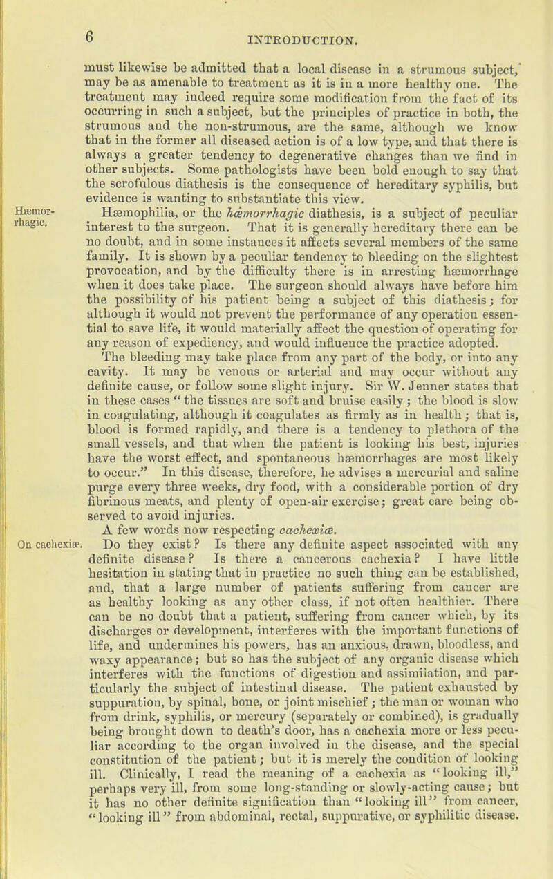 must likewise be admitted that a local disease in a strumous subject, may be as amenable to treatment as it is in a more healthy one. The treatment may indeed require some modification from the fact of its occurring in such a subject, but the principles of practice in both, the strumous and the nou-strumous, are the same, although we know that in the former all diseased action is of a low type, and that there is always a greater tendency to degenerative changes than we find in other subjects. Some pathologists have been bold enough to say that the scrofulous diathesis is the consequence of hereditary syphilis, but evidence is wanting to substantiate this view. Hsemor- Haemophilia, or the hemorrhagic diathesis, is a subject of peculiar r lagic. interest to the surgeon. That it is generally hereditary there can be no doubt, and in some instances it afEects several members of the same family. It is shown by a peculiar tendency to bleeding on the slightest provocation, and by the difificulty there is in arresting haemorrhage when it does take place. The surgeon should always have before him the possibility of his patient being a subject of this diathesis; for although it would not prevent the performance of any operation essen- tial to save life, it would materially affect the question of operating for any reason of expediency, and would influence the practice adopted. The bleeding may take place from any part of the body, or into any cavity. It may be venous or arterial and may occur wdthout any definite cause, or follow some slight injury. Sir W. Jenner states that in these cases “ the tissues are soft and bruise easily ; the blood is slow in coagulating, although it coagulates as firmly as in health; that is, blood is formed rapidly, and there is a tendency to plethora of the small vessels, and that when the patient is looking his best, injuries bave the worst effect, and spontaneous haemorrhages are most likely to occur.” In this disease, therefore, he advises a mercurial and saline purge every three weeks, dry food, with a considerable portion of dry fibrinous meats, and plenty of open-air exercise; great care being ob- served to avoid injuries. A few words now respecting cachexicB, On cachexia-. Do they exist ? Is there any definite aspect associated with any definite disease ? Is there a cancerous cachexia ? I have little hesitation in stating that in practice no such thing can be established, and, that a large number of patients sufiering from cancer are as healthy looking as any other class, if not often healthier. There can be no doubt that a patient, suffering from c.ancer which, by its discharges or development, interferes with the important functions of life, and undermines his powers, has an anxious, drawn, bloodless, and waxy appearance; but so has the subject of any organic disease which interferes with the functions of digestion and assimilation, and par- ticularly the subject of intestinal disease. The patient exhausted by suppuration, by spinal, bone, or joint mischief; the man or woman who from drink, syphilis, or mercury (separately or combined), is gradually being brought down to death’s door, has a cachexia more or less pecu- liar according to the organ involved in the disease, and the special constitution of the patient; but it is merely the condition of looking ill. Clinically, I read the meaning of a cachexia as “looking ill,” perhaps very ill, from some long-standing or slowly-acting cause; but it has no other definite signification than “looking ill” from cancer, “looking ill” from abdominal, rectal, suppiu-ative,or syphilitic disease.