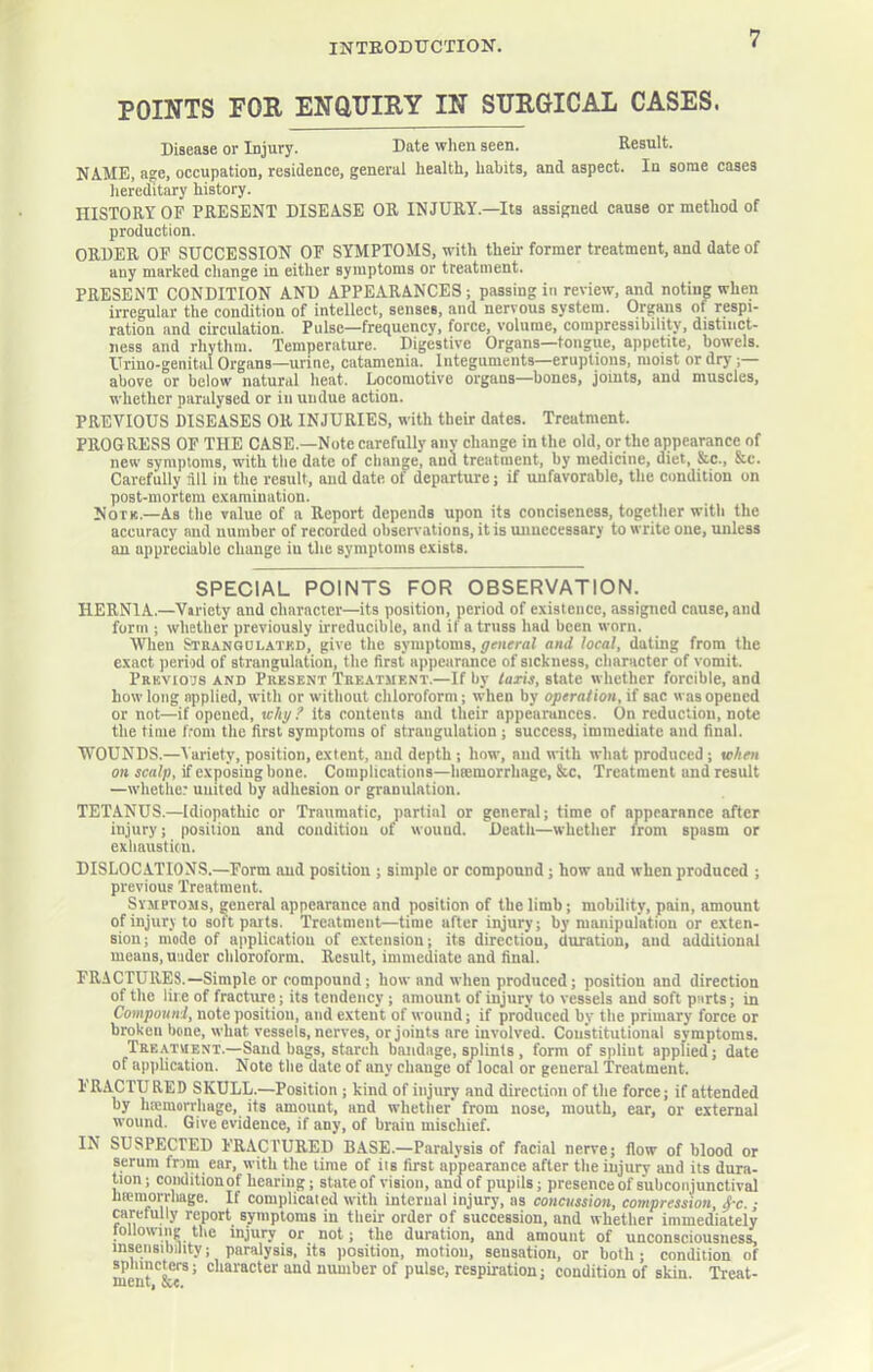 POINTS FOR ENaiTIRY IN SURGICAL CASES. Disease or Injury. Date when seen. Result. NAME, age, occupation, residence, general health, habits, and aspect. In some cases hereditary history. HISTORY OF PRESENT DISEASE OR INJURY.—Its assigned cause or method of production. ORDER OP SUCCESSION OF SYMPTOMS, with their former treatment, and date of any marked change in either symptoms or treatment. PRESENT CONDITION AND APPEARANCES; passing in review, and noting when irregular the condition of intellect, senses, and nervous system. Organs of respi- ration and eireulation. Pulse—frequeney, force, volume, compressibility, distinct- ness and rhythm. Temperature. Digestive Organs—tongue, appetite, bowels. Urino-genital Organs—urine, catamenia. Integuments—eruptions, moist or dry ;— above or below natural heat. Locomotive organs—bones, joints, and muscles, whether paralysed or in undue action. PREVIOUS DISEASES OR INJURIES, with their dates. Treatment. PROGRESS OF THE CASE.—Note carefully anv change in the old, or the appearance of new symptoms, with the date of change, and treatment, by medicine, diet, See., &c. Carefully dll in the result, and date of departure; if unfavorable, the condition on post-mortem e.vamination. Notb.—As the value of a Report depends upon its conciseness, togetlier with the accuracy and number of recorded observations, it is unnecessary to write one, unless an appreciable change in the symptoms exists. SPECIAL POINTS FOR OBSERVATION. HERNIA.—Variety and character—its position, period of existence, assigned cause, and form ; whether previously irreducible, and if a truss had been worn. When Strangulatkd, give the symptoms, and local, dating from the exact jieriod of strangulation, the first np])earance of sickness, character of vomit. Prbvio'js and Present Treatment.—If by taris, state whether forcible, and how long applied, with or without chloroform; when by operation, if sac was opened or not—if opened, why? its contents and their appearances. On reduction, note the time from the first symptoms of strangulation ; success, immediate and final. WOUNDS.—Variety, position, extent, and depth ; how, and with what produced; when on scalp, if exposing bone. Complications-heemorrhage, &c. Treatment and result —whether united by adhesion or granulation. TETANUS.—Idiopathic or Traumatic, partial or general; time of appearance after injury; position and condition of wound. Death—whether from spasm or exliaustiou. DISLOCATIONS.—Form and position ; simple or compound; how and when produced ; previous Treatment. Symptoms, general appearance and position of the limb; mobility, pain, amount of injury to soft parts. Treatment—time after injury; by manipulation or exten- sion; mode of application of extension; its direction, duration, and additional means, under chloroform. Result, immediate and final. FRACTURES.—Simple or compound; how and when produced; position and direction of the lire of fracture; its tendency; amount of injury to vessels and soft parts; in Compouni, note position, and extent of wound; if produced by the primary force or broken bone, what vessels, nerves, or joints are involved. Coukitutional symptoms. Treatment.—Sandbags, starch bandage, splints , form of splint applied; date of applicition. Note the date of any change of local or general Treatment. IRACTURED SKULL.—Position ; kind of injury and direction of the force; if attended by hmmorrhage, its amount, and whether from nose, mouth, ear, or external wound. Give evidence, if any, of brain mischief. IN SUSPECTED FRACTURED BASE.—Paralysis of facial nerve; flow of blood or serum frDnt ear, with the time of its first appearance after the injury and its dura- tion ; conditionof hearing; state of vision, and of pupils; presence of s'ubconjunctivM hicmorrhage. If complicated with internal injury, as concussion, compression, d-c.; carefully report symptoms in their order of succession, and whether immediately tollowing the injury or not; the duration, and amount of unconsciousness, insensibility; paralysis, its position, motion, sensation, or both; condition of sphincters; character and number of pulse, respiration; condition of skin Treat-