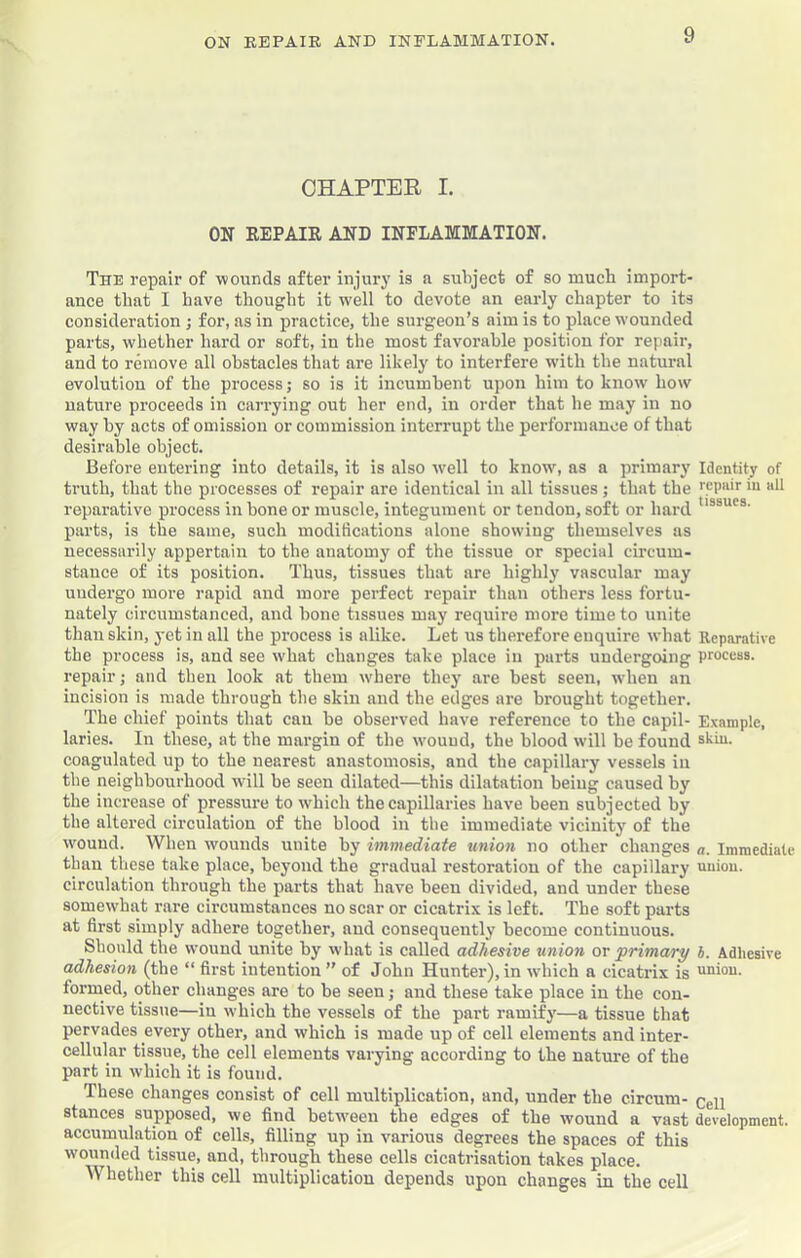 CHAPTEE I. ON REPAIR AND INFLAMMATION. The repair of wounds after injury is a subject of so much import- ance that I have thought it w'ell to devote an early chapter to its consideration j for, as in practice, the surgeon’s aim is to place wounded parts, whether hard or soft, in the most favorable position for repair, and to remove all obstacles that are likely to interfere with the natural evolution of the process; so is it incumbent upon him to know how nature proceeds in carrying out her end, in order that he may in no way by acts of omission or commission interrupt the performance of that desirable object. Before entering into details, it is also w^ell to know, as a primary Identity of truth, that the processes of repair are identical in all tissues j that the repuir in all reparative process in bone or muscle, integument or tendon, soft or hard parts, is the same, such modifications alone showing themselves as necessarily appertain to the anatomy of the tissue or special circum- stance of its position. Thus, tissues that are highlj’ vascular may undergo more rapid and more perfect repair than others less fortu- nately circumstanced, and bone tissues may require more time to unite than skin, yet in all the process is alike. Let us therefore enquire what Reparative the process is, and see what changes take place in parts undergoing process, repair; and then look at them where they are best seen, when an incision is made through the skin and the edges are brought together. The chief points that can he observed have reference to the capil- E.vamplc, laries. In these, at the margin of the wouud, the blood will be found skin, coagulated up to the nearest anastomosis, and the capillary vessels in the neighbourhood will be seen dilated—this dilatation being caused by the increase of pressure to which the capillaries have been subjected by the altered circulation of the blood in the immediate vicinity of the wound. When wounds unite by immediate union no other changes Immediate than these take place, beyond the gradual restoration of the capillary uniou. circulation through the parts that have been divided, and under these somewhat rare circumstances no scar or cicatrix is left. The soft parts at first simply adhere together, and consequently become continuous. Should the wound unite by what is called adhesive union or 'primary h. Adhesive adhesion (the “ first intention ” of John Hunter), in wdiich a cicatrix is union, formed, other changes are to be seen; and these take place in the con- nective tissue—in which the vessels of the part ramify—a tissue that pervades every other, and which is made up of cell elements and inter- cellular tissue, the cell elements varying according to the nature of the part in which it is found. These changes consist of cell multiplication, and, under the circum- pgn stances supposed, we find between the edges of the wound a vast development, accumulation of cells, filling up in various degrees the spaces of this wounded tissue, and, through these cells cicatrisation takes place. Whether this cell multiplication depends upon changes in the cell