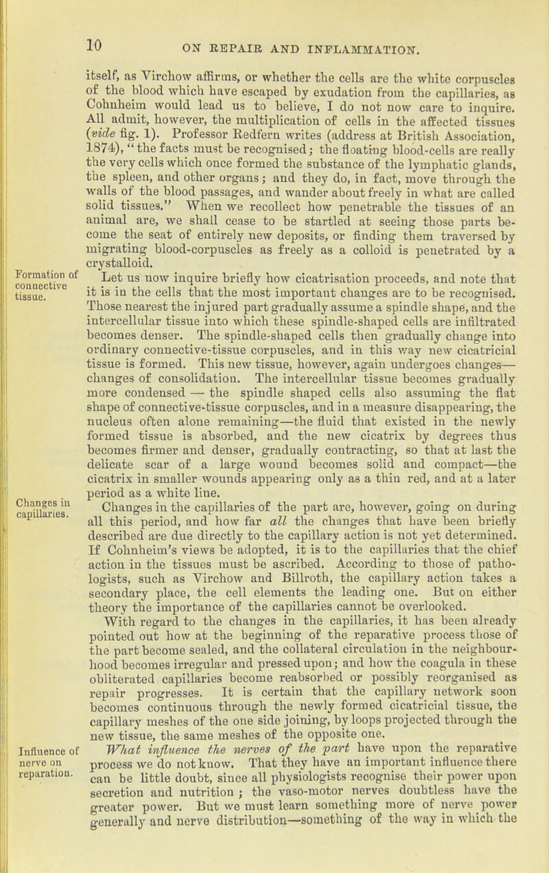 |!| p! (i I, Formation of connective tissue. Changes in capillaries. Influence of nerve on reparation. itself, as Virchow affirms, or whether the cells are the white corpuscles of the blood which have escaped by exudation from the capillaries, as Cohnheim would lead us to believe, I do not now care to inquire. All admit, however, the multiplication of cells in the affected tissues (vide fig. 1). Professor Redfern writes (address at British Association, 1874<), “ the facts must be recognised; the floating blood-cells are really the very cells which once formed the substance of the lymphatic glands, the spleen, and other organs; and they do, in fact, move through the walls of the blood passages, and wander about freely in what are called solid tissues.” When we recollect how penetrable the tissues of an animal are, we shall cease to be startled at seeing those parts be- come the seat of entirely new deposits, or finding them traversed by migrating blood-corpuscles as freely as a colloid is penetrated by a crystalloid. Let us now inquire briefly how cicatrisation proceeds, and note that it is in the cells that the most important changes are to be recognised. Those nearest the injured part gradually assume a spindle shape, and the intercellular tissue into which these spindle-shaped cells are infiltrated becomes denser. The spindle-shaped cells then gradually change into ordinary connective-tissue corpuscles, and in this \vay new cicatricial tissue is formed. This new tissue, however, again undergoes changes— changes of consolidation. The intercellular tissue becomes gradually more condensed — the spindle shaped cells also assuming the flat shape of connective-tissue corpuscles, and in a measure disappearing, the nucleus often alone remaining—the fluid that existed in the newly formed tissue is absorbed, and the new cicatrix by degrees thus becomes firmer and denser, gradually contracting, so that at last the delicate scar of a large wound becomes solid and compact—the cicatrix in smaller wounds appearing only as a thin red, and at a later period as a white line. Changes in the capillaries of the part are, however, going on during all this period, and how far all the changes that have been briefly described are due directly to the capillary action is not yet determined. If Cohnheim’s views be adopted, it is to the capillaries that the chief action in the tissues must be ascribed. According to those of patho- logists, such as Virchow and Billroth, the capillary action takes a secondary place, the cell elements the leading one. But on either theory the importance of the capillaries cannot be overlooked. With regard to the changes in the capillaries, it has been already pointed out how at the beginning of the reparative process those of the part become sealed, and the collateral circulation in the neighbour- hood becomes irregular and pressed upon; and how the coagula in these obliterated capillaries become reabsorbed or possibly reorganised as repair progresses. It is certain that the capillary network soon becomes continuous through the newly formed cicatricial tissue, the capillary meshes of the one side joining, by loops projected through the new tissue, the same meshes of the opposite one. Wkat influence the nerves of the part have upon the reparative process we do not know. That they have an important influence there can be little doubt, since all physiologists recognise their power upon secretion and nutrition ; the vaso-motor nerves doubtless have the greiiter power. But we must learn something more of nerve power generally and nerve distribution—something of the way in which the