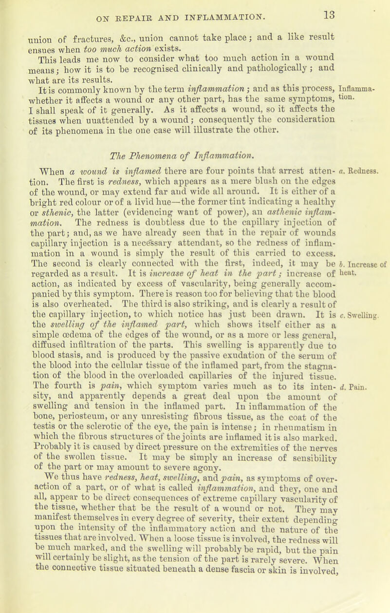 union of fractures, &c., union cannot take place; and a like result ensues when too much action exists. This leads me now to consider what too much action in a wound means •, how it is to he recognised clinically and pathologically ; and what are its results. It is commonly known hy the term injtammation; and as this process, Inllamma- whether it affects a wound or any other part, has the same symptoms, I shall speak of it generally. As it affects a wound, so it affects the tissues when unattended hy a wound; consequently the consideration of its phenomena in the one case will illustrate the other. The Phenomena of Inflammation, When a wound is inflamed there are four points that arrest atten- a. Redness, tion. The first is redness, which appears as a mere blush on the edges of the wound, or may extend far and wide all around. It is cither of a bright red colour or of a livid hue—the former tint indicating a healthy or sthenic, the latter (evidencing want of power), an asthenic inflam- mation. The redness is doubtless due to the capillary injection of the part; and, as we have already seen that in the repair of wounds capillary injection is a uece'ssary attendant, so the redness of inflam- mation in a wound is simply the result of this carried to excess. The second is clearly connected with the first, indeed, it may be b. Increase of regarded as a result. It is increase of heat in the part; increase of action, as indicated hy excess of vascularity, being generally accom- panied by this symptom. There is reason too for believing that the blood is also overheated. The third is also striking, and is clearly a result of thecapillary injection, to which notice has just been drawn. It is c. Swelling, the stuellinff of the inflamed part, which shows itself either as a simple oedema of the edges of the wound, or ns a more or less general, diffused infiltration of the parts. This swelling is apparently due to blood stasis, and is produced by the passive exudation of the sei’um of the blood into the cellular tissue of the inflamed part, from the stagna- tion of tlie blood in the overloaded capillaries of the injured tissue. The fourth is pain, which symptom varies much as to its inten- d. Pain, sity, and apparently depends a great deal upon the amount of swelling and tension in the inflamed part. In inflammation of the bone, periosteum, or any unresisting fibrous tissue, as the coat of the testis or the sclerotic of the eye, the pain is intense; in rheumatism in which the fibrous structures of the joints are inflamed it is also marked. Probably it is caused by direct pressure on the extremities of the nerves of the swollen tissue. It may be simply an increase of sensibility of the part or may amount to severe agony. We thus have redness, heat, swelling, andy>am, as symptoms of over- action of a part, or of what is called inflammation, and they, one and all, appear to be direct consequences of extreme capillary vascularity of the tissue, whether that be the result of a wound or not. They may manifest themselves in every degree of severity, their extent dependiuo- upon the intensity of the inflammatory action and the nature of the tissues that are involved. When a loose tissue is involved, the redness will be much marked, and the swelling will probably be rapid, but the pain will certainly he slight, as the tension of the part is rarely severe. When the connective tissue situated beneath a dense fascia or skin is involved.